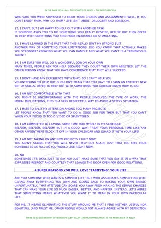 IN THE NAME OF ALLAH – THE SOURCE OF MERCY – THE MOST MERCIFUL


WHO SAID YOU WERE SUPPOSED TO ENJOY YOUR CHORES AND ASSIGNMENTS! WELL, IF YOU
DON'T ENJOY THEM, WHY DO THEM? LIFE ISN'T ABOUT DRUDGERY AND BOREDOM.

12. I CAN'T, BUT I AM HAPPY TO HELP OUT WITH ANOTHER TASK
IF SOMEONE ASKS YOU TO DO SOMETHING YOU REALLY DESPISE, REFUSE BUT THEN OFFER
TO HELP WITH SOMETHING YOU FIND MORE ENJOYABLE OR STIMULATING.

13. I HAVE LEARNED IN THE PAST THAT THIS REALLY ISN'T MY STRONG SUIT
ANOTHER WAY OF ADMITTING YOUR LIMITATIONS. DID YOU KNOW THAT ACTUALLY MAKES
YOU STRONGER? KNOWING WHAT YOU CAN HANDLE AND WHAT YOU CAN'T IS A TREMENDOUS
TALENT!

14. I AM SURE YOU WILL DO A WONDERFUL JOB ON YOUR OWN
MANY TIMES, PEOPLE ASK FOR HELP BECAUSE THEY DOUBT THEIR OWN ABILITIES. LET THE
OTHER PERSON KNOW THAT YOU HAVE CONFIDENCE THAT THEY WILL SUCCEED.

15. I DON'T HAVE ANY EXPERIENCE WITH THAT, SO I CAN'T HELP YOU
VOLUNTEERING TO HELP OUT SHOULDN'T MEAN THAT YOU HAVE TO LEARN AN ENTIRELY NEW
SET OF SKILLS. OFFER TO HELP OUT WITH SOMETHING YOU ALREADY KNOW HOW TO DO.

16. I AM NOT COMFORTABLE WITH THAT
YOU MIGHT BE UNCOMFORTABLE WITH THE PEOPLE INVOLVED, THE TYPE OF WORK, THE
MORAL IMPLICATIONS, THIS IS A VERY RESPECTFUL WAY TO AVOID A STICKY SITUATION.

17. I HATE TO SPLIT MY ATTENTION AMONG TOO MANY PROJECTS
LET PEOPLE KNOW THAT YOU WANT TO DO A GOOD JOB FOR THEM BUT THAT YOU CAN'T
WHEN YOUR FOCUS IS TOO DIVIDED OR SPLINTERED.

18. I AM COMMITTED TO LEAVING SOME TIME FOR MYSELF IN MY SCHEDULE
SELFISH, SELFISH, SELFISH! BUT IN A GOOD WAY! TREAT YOUR PERSONAL TIME LIKE ANY
OTHER APPOINTMENT BLOCK IT OFF IN YOUR CALENDAR AND GUARD IT WITH YOUR LIFE!

19. I AM NOT TAKING ON ANY NEW PROJECTS RIGHT NOW
YOU AREN'T SAYING THAT YOU WILL NEVER HELP OUT AGAIN, JUST THAT YOU FEEL YOUR
SCHEDULE IS AS FULL AS YOU WOULD LIKE RIGHT NOW.

20. NO
SOMETIMES IT'S OKAY JUST TO SAY NO! JUST MAKE SURE THAT YOU SAY IT IN A WAY THAT
EXPRESSES RESPECT AND COURTESY THAT LEAVES THE DOOR OPEN FOR GOOD RELATIONS.

              4 SUPER REASONS YOU WILL LOVE "EASIFYING" YOUR LIFE

ARE YOU SOMEONE WHO WANTS A SIMPLER LIFE, BUT WHO ASSOCIATES SIMPLIFYING WITH
GIVING AWAY EVERYTHING YOU OWN AND GOING BACK TO BAKING YOUR OWN BREAD?
UNFORTUNATELY, THAT ATTITUDE CAN SCARE YOU AWAY FROM MAKING THE SIMPLE CHANGES
THAT CAN MAKE YOUR LIFE SO MUCH EASIER, BETTER, AND HAPPIER. INSTEAD, LET'S AGREE
THAT SIMPLIFYING MEANS WHATEVER YOU WANT IT TO MEAN IN YOUR OWN PARTICULAR
LIFE.

FOR ME, IT MEANS ELIMINATING THE STUFF AROUND ME THAT I FIND NEITHER USEFUL NOR
BEAUTIFUL (AND TRUST ME, OTHER PEOPLE WOULD NOT ALWAYS AGREE WITH MY DEFINITION


       THERE IS NO GOD WORTHY OF WORSHIP EXCEPT ALLAH AND MUHAMMED (PBUH) IS THE MESSENGER OF ALLAH
 