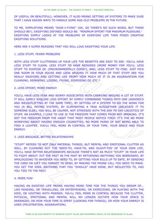 IN THE NAME OF ALLAH – THE SOURCE OF MERCY – THE MOST MERCIFUL


OF USEFUL OR BEAUTIFUL); HOWEVER, IT ALSO MEANS SETTING UP SYSTEMS TO MAKE SURE
THAT I HAVE EASIER WAYS TO HANDLE SOME AGE-OLD PROBLEMS IN THE FUTURE.

TO ME, SIMPLIFYING MEANS "EASE-I-FYING" (OK, SO THERE'S NO SUCH WORD, BUT THERE
SHOULD BE!). EASIFYING DEFINED WOULD BE: "MINIMUM EFFORT FOR MAXIMUM PLEASURE."
EASIFYING SIMPLY LOOKS AT THE PROBLEMS OF EVERYDAY LIFE THEN POSES CREATIVE
EASIFYING SOLUTIONS.

HERE ARE 4 SUPER REASONS THAT YOU WILL LOVE EASIFYING YOUR LIFE.

1. LESS STUFF, FEWER PROBLEMS

WITH LESS STUFF CLUTTERING UP YOUR LIFE THE BENEFITS ARE EASY TO SEE: YOU'LL HAVE
LESS STUFF TO CLEAN. LESS STUFF TO HAVE REPAIRED (MORE MONEY FOR YOU!); LESS
STUFF TO DISPOSE OF. (ENVIRONMENTALLY GOOD!), AND; LESS STUFF TO FIND. JUST PICK
ONE ROOM IN YOUR HOUSE AND LOOK AROUND IT. HOW MUCH OF THAT STUFF ARE YOU
REALLY ENJOYING AND GETTING USE FROM? HOW MUCH OF IT IS AN AGGRAVATION FOR
CLEANING, REPAIRING, LOSING, FIXING, DISPOSING OF, ETC.?

2. LESS EFFORT, MORE ENERGY

YOU'LL HAVE LESS FEAR AND WORRY ASSOCIATED WITH CARRYING AROUND A LOT OF STUFF.
IT WILL SIMPLY REQUIRE LESS EFFORT. BY SIMPLY COMBINING THINGS INTO ONE (AEROBICS
AND WEIGHTLIFTING AT THE SAME TIME), BY SETTING UP A SYSTEM TO DO THE WORK FOR
YOU (A BILL PAYING SYSTEM), BY ELIMINATING A TASK ALTOGETHER (DELEGATE IT TO
SOMEONE ELSE), YOU WILL BE CALMER, NOT STRESSED WITH THE DAY TO DAY LOGISTICS OF
STUFF. AN EXAMPLE, I LOVE TO USE IS THE FREEDOM THAT COMES FROM NOT SMOKING. IT'S
NOT THE FREEDOM FROM THE HABIT THAT MOST PEOPLE NOTICE FIRST. IT'S THE NO MORE
WORRYING ABOUT HAVING ENOUGH CIGARETTES, NO MORE FEARS OF NOT BEING ABLE TO
FIND A LIGHTER. YOU'LL FEEL MORE IN CONTROL OF YOUR TIME, YOUR SPACE AND YOUR
ENERGY.

3. LESS BAGGAGE, BETTER RELATIONSHIPS

"STUFF" REFERS TO NOT ONLY MATERIAL THINGS, BUT MENTAL AND EMOTIONAL CLUTTER AS
WELL. BY CLEANING OUT THE 'NEED-TO, HAVE-TO, AND OUGHT-TOS' OF YOUR OWN LIFE,
YOU'LL HAVE BETTER RELATIONSHIPS BECAUSE THERE'S NOT AS MUCH "STUFF" IN YOUR LIFE
TO FIGHT ABOUT. PUT THE PAST IN THE PAST BY RETURNING ANYTHING YOU BORROWED, BY
APOLOGISING TO WHOEVER YOU NEED TO, BY GETTING YOUR BILLS UP TO DATE, BY SENDING
THE CARD OR GIFT YOU FORGOT TO SEND, BY MAKING THE PHONE CALL YOU NEED TO MAKE.
YOU GET THE IDEA. ANYTHING THAT YOU "SHOULD" HAVE DONE, BUT NEGLECTED TO, HAS
YOU TIED TO THE PAST.

4. MORE FUN!

HAVING AN EASIFIED LIFE MEANS HAVING MORE TIME FOR THE THINGS YOU DREAM OF...
LIKE READING, OR TRAVELLING, OR ENTERTAINING, OR EXERCISING, OR PLAYING WITH THE
KIDS, OR VISITING WITH FRIENDS. YOU'LL FEEL MORE IN CONTROL BECAUSE THE CLUTTER,
PHYSICAL, EMOTIONAL AND MENTAL WILL NO LONGER DICTATE HOW YOUR SPACE IS
ARRANGED, OR HOW YOUR TIME IS SPENT (LOOKING FOR THINGS), OR HOW YOUR ENERGY IS
USED (FRUSTRATION, AGGRAVATION).


       THERE IS NO GOD WORTHY OF WORSHIP EXCEPT ALLAH AND MUHAMMED (PBUH) IS THE MESSENGER OF ALLAH
 