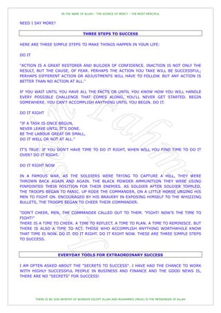 IN THE NAME OF ALLAH – THE SOURCE OF MERCY – THE MOST MERCIFUL


NEED I SAY MORE?

                                     THREE STEPS TO SUCCESS

HERE ARE THREE SIMPLE STEPS TO MAKE THINGS HAPPEN IN YOUR LIFE:

DO IT

"ACTION IS A GREAT RESTORER AND BUILDER OF CONFIDENCE. INACTION IS NOT ONLY THE
RESULT, BUT THE CAUSE, OF FEAR. PERHAPS THE ACTION YOU TAKE WILL BE SUCCESSFUL;
PERHAPS DIFFERENT ACTION OR ADJUSTMENTS WILL HAVE TO FOLLOW. BUT ANY ACTION IS
BETTER THAN NO ACTION AT ALL."

IF YOU WAIT UNTIL YOU HAVE ALL THE FACTS OR UNTIL YOU KNOW HOW YOU WILL HANDLE
EVERY POSSIBLE CHALLENGE THAT COMES ALONG, YOU'LL NEVER GET STARTED. BEGIN
SOMEWHERE. YOU CAN'T ACCOMPLISH ANYTHING UNTIL YOU BEGIN. DO IT.

DO IT RIGHT

"IF A TASK IS ONCE BEGUN,
NEVER LEAVE UNTIL IT'S DONE.
BE THE LABOUR GREAT OR SMALL,
DO IT WELL OR NOT AT ALL."

IT'S TRUE: IF YOU DON'T HAVE TIME TO DO IT RIGHT, WHEN WILL YOU FIND TIME TO DO IT
OVER? DO IT RIGHT.

DO IT RIGHT NOW

IN A FAMOUS WAR, AS THE SOLDIERS WERE TRYING TO CAPTURE A HILL, THEY WERE
THROWN BACK AGAIN AND AGAIN. THE BLACK POWDER AMMUNITION THEY WERE USING
PINPOINTED THEIR POSITION FOR THEIR ENEMIES. AS SOLDIER AFTER SOLDIER TOPPLED,
THE TROOPS BEGAN TO PANIC. UP RODE THE COMMANDER, ON A LITTLE HORSE URGING HIS
MEN TO FIGHT ON. ENCOURAGED BY HIS BRAVERY IN EXPOSING HIMSELF TO THE WHIZZING
BULLETS, THE TROOPS BEGAN TO CHEER THEIR COMMANDER.

"DON'T CHEER, MEN, THE COMMANDER CALLED OUT TO THEM. "FIGHT! NOW‟S THE TIME TO
FIGHT!"
THERE IS A TIME TO CHEER. A TIME TO REFLECT. A TIME TO PLAN. A TIME TO REMINISCE. BUT
THERE IS ALSO A TIME TO ACT. THOSE WHO ACCOMPLISH ANYTHING WORTHWHILE KNOW
THAT TIME IS NOW. DO IT. DO IT RIGHT. DO IT RIGHT NOW. THESE ARE THREE SIMPLE STEPS
TO SUCCESS.



                     EVERYDAY TOOLS FOR EXTRAORDINARY SUCCESS

I AM OFTEN ASKED ABOUT THE "SECRETS TO SUCCESS". I HAVE HAD THE CHANCE TO WORK
WITH HIGHLY SUCCESSFUL PEOPLE IN BUSINESS AND FINANCE AND THE GOOD NEWS IS,
THERE ARE NO "SECRETS" FOR SUCCESS!




        THERE IS NO GOD WORTHY OF WORSHIP EXCEPT ALLAH AND MUHAMMED (PBUH) IS THE MESSENGER OF ALLAH
 