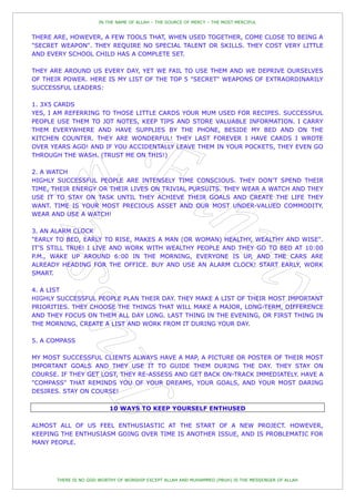 IN THE NAME OF ALLAH – THE SOURCE OF MERCY – THE MOST MERCIFUL


THERE ARE, HOWEVER, A FEW TOOLS THAT, WHEN USED TOGETHER, COME CLOSE TO BEING A
"SECRET WEAPON". THEY REQUIRE NO SPECIAL TALENT OR SKILLS. THEY COST VERY LITTLE
AND EVERY SCHOOL CHILD HAS A COMPLETE SET.

THEY ARE AROUND US EVERY DAY, YET WE FAIL TO USE THEM AND WE DEPRIVE OURSELVES
OF THEIR POWER. HERE IS MY LIST OF THE TOP 5 "SECRET" WEAPONS OF EXTRAORDINARILY
SUCCESSFUL LEADERS:

1. 3X5 CARDS
YES, I AM REFERRING TO THOSE LITTLE CARDS YOUR MUM USED FOR RECIPES. SUCCESSFUL
PEOPLE USE THEM TO JOT NOTES, KEEP TIPS AND STORE VALUABLE INFORMATION. I CARRY
THEM EVERYWHERE AND HAVE SUPPLIES BY THE PHONE, BESIDE MY BED AND ON THE
KITCHEN COUNTER. THEY ARE WONDERFUL! THEY LAST FOREVER I HAVE CARDS I WROTE
OVER YEARS AGO! AND IF YOU ACCIDENTALLY LEAVE THEM IN YOUR POCKETS, THEY EVEN GO
THROUGH THE WASH. (TRUST ME ON THIS!)

2. A WATCH
HIGHLY SUCCESSFUL PEOPLE ARE INTENSELY TIME CONSCIOUS. THEY DON'T SPEND THEIR
TIME, THEIR ENERGY OR THEIR LIVES ON TRIVIAL PURSUITS. THEY WEAR A WATCH AND THEY
USE IT TO STAY ON TASK UNTIL THEY ACHIEVE THEIR GOALS AND CREATE THE LIFE THEY
WANT. TIME IS YOUR MOST PRECIOUS ASSET AND OUR MOST UNDER-VALUED COMMODITY.
WEAR AND USE A WATCH!

3. AN ALARM CLOCK
"EARLY TO BED, EARLY TO RISE, MAKES A MAN (OR WOMAN) HEALTHY, WEALTHY AND WISE".
IT'S STILL TRUE! I LIVE AND WORK WITH WEALTHY PEOPLE AND THEY GO TO BED AT 10:00
P.M., WAKE UP AROUND 6:00 IN THE MORNING, EVERYONE IS UP, AND THE CARS ARE
ALREADY HEADING FOR THE OFFICE. BUY AND USE AN ALARM CLOCK! START EARLY, WORK
SMART.

4. A LIST
HIGHLY SUCCESSFUL PEOPLE PLAN THEIR DAY. THEY MAKE A LIST OF THEIR MOST IMPORTANT
PRIORITIES. THEY CHOOSE THE THINGS THAT WILL MAKE A MAJOR, LONG-TERM, DIFFERENCE
AND THEY FOCUS ON THEM ALL DAY LONG. LAST THING IN THE EVENING, OR FIRST THING IN
THE MORNING, CREATE A LIST AND WORK FROM IT DURING YOUR DAY.

5. A COMPASS

MY MOST SUCCESSFUL CLIENTS ALWAYS HAVE A MAP, A PICTURE OR POSTER OF THEIR MOST
IMPORTANT GOALS AND THEY USE IT TO GUIDE THEM DURING THE DAY. THEY STAY ON
COURSE. IF THEY GET LOST, THEY RE-ASSESS AND GET BACK ON-TRACK IMMEDIATELY. HAVE A
"COMPASS" THAT REMINDS YOU OF YOUR DREAMS, YOUR GOALS, AND YOUR MOST DARING
DESIRES. STAY ON COURSE!

                           10 WAYS TO KEEP YOURSELF ENTHUSED

ALMOST ALL OF US FEEL ENTHUSIASTIC AT THE START OF A NEW PROJECT. HOWEVER,
KEEPING THE ENTHUSIASM GOING OVER TIME IS ANOTHER ISSUE, AND IS PROBLEMATIC FOR
MANY PEOPLE.




       THERE IS NO GOD WORTHY OF WORSHIP EXCEPT ALLAH AND MUHAMMED (PBUH) IS THE MESSENGER OF ALLAH
 