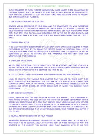 IN THE NAME OF ALLAH – THE SOURCE OF MERCY – THE MOST MERCIFUL


IN THE PROGRESS OF EVERY PROJECT WHEN ENERGY FADES UNLESS THERE IS AN INFLUX OF
EXTERNAL ENERGY. SINCE WE CANNOT BE SURE THAT WE WILL RECEIVE AN ENERGY BOOST
FROM OUTSIDE OURSELVES AT JUST THE RIGHT TIME, HERE ARE SOME WAYS TO PREVENT
OUR ENTHUSIASM FROM FLAGGING.

1. USE VISUAL REMINDERS OF YOUR GOAL.

DEVELOP VISUAL REMINDERS OF YOUR GOAL AND THE ADVANTAGES YOU WILL EXPERIENCE
WHEN YOU REACH IT. THE CLASSIC EXAMPLE IS THAT IF, WHEN YOU ACHIEVE IT, YOU WILL BE
ABLE TO AFFORD THAT LUXURY ITEM YOU ARE YEARNING FOR, GET YOUR PHOTOGRAPH TAKEN
WITH THAT ITEM (E.G. GO TO A CAR SHOWROOM, SIT IN THE CAR OF YOUR DREAMS, AND
HAVE A FRIEND TAKE A PICTURE), AND PLACE THE PHOTOGRAPH WHERE YOU WILL SEE IT
DAILY.

2. DEVELOP TINY STEPS.

IT IS EASY TO BECOME DISCOURAGED IF EACH STEP LOOMS LARGE AND REQUIRES A MAJOR
EXPENDITURE OF TIME. IF YOU BREAK THE PROJECT DOWN TO EXTREMELY SMALL STEPS,
THEN YOU CAN MAKE SOME PROGRESS EVEN IF YOU HAVE ONLY FIVE MINUTES. IT MAY BE
SOMETHING AS SMALL AS SETTING OUT THE MATERIALS FOR THE NEXT STEP, BUT,
NONETHELESS, IT IS PROGRESS.

3. CHECK OFF SMALL STEPS.

AS YOU TAKE THOSE SMALL STEPS, CHECK THEM OFF AS ACHIEVED, AND GIVE YOURSELF A
PAT ON THE BACK FOR YOUR PROGRESS. FOCUS ALWAYS ON PROGRESS YOU HAVE MADE AS
BEING JUST AS IMPORTANT AS THE DISTANCE YOU HAVE TO GO.

4. CUT OUT, OR AT LEAST CUT DOWN ON, YOUR TIME-WASTERS AND MIND NUMBERS.

LEARN TO IDENTIFY THE VARIOUS TIME-WASTERS THAT YOU USE TO "NUMB OUT." THEN
AVOID THEM AS MUCH AS POSSIBLE. THE LIST MAY INCLUDE TOO MUCH TV, CHAT-ROOMS,
COMPUTER GAMES, TIME ON THE PHONE, SHOPPING, MIND-ALTERING CHEMICALS SUCH AS
ALCOHOL AND OTHER DRUGS, OR OTHER BEHAVIOURS IN WHICH YOU INDULGE FAIRLY
OBSESSIVELY.

5. GET ENOUGH SLEEP/REST.

OFTEN, WHEN WE FEEL THE NEED TO WORK HARDER ON A PROJECT, THIS TRANSLATES TO
MORE HOURS OF WORK, AND LESS OF REST. THE STATISTICS ON SLEEP DEPRIVATION IN THIS
DECADE ARE FRIGHTENING. IT IS TRUE THAT CERTAIN GREAT LEADERS HAVE BEEN REPUTED
TO FUNCTION ON VERY LITTLE SLEEP. HOWEVER, MOST OF THEM WERE IN SUCH POSITIONS
OF POWER THAT THEY COULD CATNAP WHEN THEY CHOSE AND THEY DID. IT IS ESSENTIAL TO
OUR EFFICIENT FUNCTIONING THAT WE GET ENOUGH SLEEP. YOUR PROJECT WILL SUFFER IF
YOU DO NOT.

6. JOURNAL ABOUT THE BENEFITS OF YOUR PROJECT.

JOURNALING INVOLVES HARNESSING OUR BODIES AND THE VERBAL PART OF OUR BRAIN TO
WHATEVER IT IS WE JOURNAL ABOUT. BY GETTING BOTH OF THESE ASSOCIATED WITH THE
BENEFITS OF THE PROJECT, YOU BECOME MORE FULLY INVOLVED WITH IT. DO THIS


       THERE IS NO GOD WORTHY OF WORSHIP EXCEPT ALLAH AND MUHAMMED (PBUH) IS THE MESSENGER OF ALLAH
 