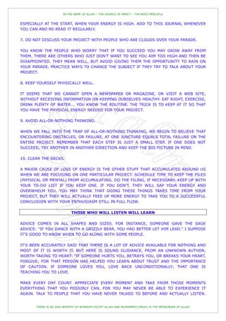 IN THE NAME OF ALLAH – THE SOURCE OF MERCY – THE MOST MERCIFUL


ESPECIALLY AT THE START, WHEN YOUR ENERGY IS HIGH. ADD TO THIS JOURNAL WHENEVER
YOU CAN AND RE-READ IT REGULARLY.

7. DO NOT DISCUSS YOUR PROJECT WITH PEOPLE WHO ARE CLOUDS OVER YOUR PARADE.

YOU KNOW THE PEOPLE WHO WORRY THAT IF YOU SUCCEED YOU MAY GROW AWAY FROM
THEM. THERE ARE OTHERS WHO JUST DON'T WANT TO SEE YOU AIM TOO HIGH AND THEN BE
DISAPPOINTED. THEY MEAN WELL, BUT AVOID GIVING THEM THE OPPORTUNITY TO RAIN ON
YOUR PARADE. PRACTICE WAYS TO CHANGE THE SUBJECT IF THEY TRY TO TALK ABOUT YOUR
PROJECT.

8. KEEP YOURSELF PHYSICALLY WELL.

IT SEEMS THAT WE CANNOT OPEN A NEWSPAPER OR MAGAZINE, OR VISIT A WEB SITE,
WITHOUT RECEIVING INFORMATION ON KEEPING OURSELVES HEALTHY. EAT RIGHT, EXERCISE,
DRINK PLENTY OF WATER... YOU KNOW THE ROUTINE. THE TRICK IS TO KEEP AT IT SO THAT
YOU HAVE THE PHYSICAL ENERGY NEEDED FOR YOUR PROJECT.

9. AVOID ALL-OR-NOTHING THINKING.

WHEN WE FALL INTO THE TRAP OF ALL-OR-NOTHING THINKING, WE BEGIN TO BELIEVE THAT
ENCOUNTERING OBSTACLES, OR FAILURE, AT ONE JUNCTURE EQUALS TOTAL FAILURE ON THE
ENTIRE PROJECT. REMEMBER THAT EACH STEP IS JUST A SMALL STEP. IF ONE DOES NOT
SUCCEED, TRY ANOTHER IN ANOTHER DIRECTION AND KEEP THE BIG PICTURE IN MIND.

10. CLEAR THE DECKS.

A MAJOR CAUSE OF LOSS OF ENERGY IS THE OTHER STUFF THAT ACCUMULATES AROUND US
WHEN WE ARE FOCUSING ON ONE PARTICULAR PROJECT. SCHEDULE TIME TO KEEP THE PILES
(PHYSICAL OR MENTAL) FROM ACCUMULATING. DO THE FILING, IF NECESSARY. KEEP UP WITH
YOUR TO-DO LIST IF YOU KEEP ONE. IF YOU DON'T, THEY WILL SAP YOUR ENERGY AND
OVERWHELM YOU. YOU MAY THINK THAT DOING THESE THINGS TAKES TIME FROM YOUR
PROJECT, BUT THEY WILL ACTUALLY FREE UP MORE ENERGY TO TAKE YOU TO A SUCCESSFUL
CONCLUSION WITH YOUR ENTHUSIASM STILL IN FULL FLOW.

                           THOSE WHO WILL LISTEN WILL LEARN

ADVICE COMES IN ALL SHAPES AND SIZES. FOR INSTANCE, SOMEONE GAVE THE SAGE
ADVICE: "IF YOU DANCE WITH A GRIZZLY BEAR, YOU HAD BETTER LET HIM LEAD." I SUPPOSE
IT'S GOOD TO KNOW WHEN TO GO ALONG WITH SOME PEOPLE.

IT'S BEEN ACCURATELY SAID THAT THERE IS A LOT OF ADVICE AVAILABLE FOR NOTHING AND
MOST OF IT IS WORTH IT. BUT HERE IS SOUND GUIDANCE, FROM AN UNKNOWN AUTHOR,
WORTH TAKING TO HEART: "IF SOMEONE HURTS YOU, BETRAYS YOU, OR BREAKS YOUR HEART,
FORGIVE; FOR THAT PERSON HAS HELPED YOU LEARN ABOUT TRUST AND THE IMPORTANCE
OF CAUTION. IF SOMEONE LOVES YOU, LOVE BACK UNCONDITIONALLY; THAT ONE IS
TEACHING YOU TO LOVE.

MAKE EVERY DAY COUNT. APPRECIATE EVERY MOMENT AND TAKE FROM THOSE MOMENTS
EVERYTHING THAT YOU POSSIBLY CAN, FOR YOU MAY NEVER BE ABLE TO EXPERIENCE IT
AGAIN. TALK TO PEOPLE THAT YOU HAVE NEVER TALKED TO BEFORE AND ACTUALLY LISTEN.


       THERE IS NO GOD WORTHY OF WORSHIP EXCEPT ALLAH AND MUHAMMED (PBUH) IS THE MESSENGER OF ALLAH
 