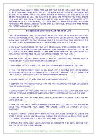 IN THE NAME OF ALLAH – THE SOURCE OF MERCY – THE MOST MERCIFUL


LET YOURSELF FALL IN LOVE, BREAK FREE AND SET YOUR SIGHTS HIGH. HOLD YOUR HEAD UP
BECAUSE YOU HAVE EVERY RIGHT TO. TELL YOURSELF YOU ARE A GREAT INDIVIDUAL AND
BELIEVE IN YOURSELF, FOR IF YOU DON'T BELIEVE IN YOURSELF, IT WILL BE HARD FOR
OTHERS TO BELIEVE IN YOU. YOU CAN MAKE OF YOUR LIFE ANYTHING YOU WISH. CREATE
YOUR OWN LIFE AND THEN GO OUT AND LIVE IT WITH ABSOLUTELY NO REGRETS. MOST
IMPORTANTLY, IF YOU LOVE OTHERS, TELL THEM, FOR YOU NEVER KNOW WHAT MAY COME
TOMORROW. AND LEARN A LESSON IN LIFE EACH DAY YOU LIVE." EVEN SOME FREE ADVICE
CAN PROFIT TO THOSE WHO LISTEN.

                     DISCOVERING WHAT YOU WANT FOR YOUR LIFE

I OFTEN RECOMMEND THAT LIFE PLANNING BE BASED UPON AN INDIVIDUAL'S PERSONAL
VISION AND PURPOSE. IF YOU ARE GOING TO HANDCRAFT A LIFE OF CHOICE, YOU'LL NEED TO
KNOW WHAT YOU WANT SO THAT YOU CAN MAKE THE CHOICES THAT TAKE YOU THERE. THE
TROUBLE IS THAT MANY (MOST?) OF YOU CANNOT NAME WHAT IT IS YOU WANT.

IF YOU DON'T MAKE CHOICES FOR YOUR LIFE, OTHERS WILL. OFTEN, CHOICES ARE MADE BY
CIRCUMSTANCES, WEAK FOUNDATION. CHOOSING WHAT YOU WANT IN LIFE AND OUT OF LIFE
IS A NEW SKILL FOR MANY PEOPLE. IT MAY TAKE SOME PRACTICE. AT SOME POINT YOU
REALISE THAT YOU ARE ABLE TO AND MUST, MAKE CHOICES FOR YOUR LIFE.

HERE ARE SOME TIPS THAT YOU CAN USE TO HELP YOU DISCOVER WHAT YOU DO WANT IN
THIS BRIEF, BUT MAGNIFICENT EXPERIENCE CALLED LIFE.

1. NAME WHAT YOU DON'T WANT; YOU MAY REALISE YOUR WANTS THROUGH CONTRAST.

2. TELL THE TRUTH ABOUT WHAT IS SO. DON'T PUT A POSITIVE SPIN OR POWERFUL
INTERPRETATION ON YOUR LIFE TODAY IF YOU DON'T REALLY BELIEVE IT. IF YOU THINK YOUR
LIFE IS LOUSY, SAY SO AND GET READY TO DO SOMETHING ABOUT IT.

3. IDENTIFY WHAT YOU DO VERY WELL AND WHAT YOU ARE LOUSY AT.

4. IDENTIFY THE FIVE THINGS/PEOPLE THAT ARE MOST NEGATIVELY OR OVER-INFLUENCING
YOUR BEHAVIOUR TODAY.

5. CONSCIOUSLY SCAN THE GLOBAL VILLAGE, IT'S PARTICIPANTS AND ACTIVITIES. LIST YOUR
TOP FIVE APPEALING CAREERS/ACTIVITIES THAT SERVE HUMANITY OR YOU LIKE THE BEST.

6. IDENTIFY THE TOP FIVE WAYS YOU'D LIKE TO EXPERIENCE YOURSELF. DON'T PUT ANY
LIMITS ON THIS.

7. TAKE THE TIME TO GET TO KNOW YOURSELF NEWLY. WEED OUT BELIEFS THAT NO LONGER
SERVE YOU. ARTICULATE YOUR NEEDS AND VALUES. ADOPT AN ATTITUDE OF SELF-
DISCOVERY.

8. ALLOW STILLNESS. CREATE EMPTY SPOTS WITHIN A BUSY LIFE IN ORDER TO CREATE THE
SPACE THROUGH WHICH NEW IDEAS CAN EMERGE. THE UNIVERSE ABHORS A VOID; WHEN
YOU CREATE THE EMPTY SPACE, IT WILL BE FILLED VERY QUICKLY.

9. CAPTURE THE IDEAS ABOUT VISION, PURPOSE, OR MISSION AS THEY COME. COMPILE THEM
IN A FILE OR BOX FOR FUTURE REVIEW.


       THERE IS NO GOD WORTHY OF WORSHIP EXCEPT ALLAH AND MUHAMMED (PBUH) IS THE MESSENGER OF ALLAH
 
