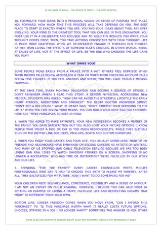 IN THE NAME OF ALLAH – THE SOURCE OF MERCY – THE MOST MERCIFUL




10. FORMULATE YOUR IDEAS INTO A PERSONAL VISION OR SENSE OF PURPOSE THAT PULLS
YOU FORWARD. HOW MUCH TIME THIS PROCESS WILL TAKE DEPENDS ON YOU. THE BEST
PLACE TO START IS EXACTLY WHERE YOU ARE. YOU AND YOUR IDEAS ABOUT THIS, ARE EVER
EVOLVING. YOUR MIND IS THE GREATEST TOOL THAT YOU CAN USE IN THIS ENDEAVOUR. YOU
MUST USE IT IN A DELIBERATE AND FOCUSED WAY TO YIELD THE RESULTS YOU WANT. YOUR
THOUGHT COMES FIRST, THEN, YOU TAKE ACTIONS CONSISTENT WITH YOUR THOUGHT. LIFE
IS MUCH MORE GRATIFYING WHEN WE DELIBERATELY ENGAGE IT THROUGH OUR CHOICES
RATHER THAN LIVING THE EFFECTS OF SOMEONE ELSE'S CHOICES. IN OTHER WORDS, BEING
AT CAUSE OF LIFE, NOT AT THE EFFECT OF LIFE. BE THE ONE WHO CHOOSES THE LIFE GAME
YOU PLAY!

                                        WHAT OWNS YOU?

SOME PEOPLE MOVE EASILY FROM A PALACE INTO A HUT. OTHERS FEEL DEPRIVED WHEN
THEIR INCOME FALLS BELOW AED300,000 A YEAR OR WHEN THEIR CHECKING ACCOUNT FALLS
BELOW FIVE FIGURES. IF YOU FEEL ANXIOUS AND NEEDY, YOU WILL HAVE TROUBLE MOVING
FORWARD.

AT THE SAME TIME, EVERY MONTHLY OBLIGATION CAN BECOME A SOURCE OF STRESS. I
DON'T REMEMBER WHERE I READ THIS STORY: A SENIOR PHYSICIAN, ADDRESSING NEW
MEDICAL STUDENTS WAS ASKED, "HOW CAN WE AVOID THE STRESSFUL LIFESTYLE THE EARLY
HEART ATTACKS, ADDICTIONS AND STROKES?" THE OLDER DOCTOR ANSWERED SIMPLY,
"DON'T BUY A BIG HOUSE." WHAT HE MEANT WAS, "DON'T STRETCH YOUR SPENDING TO THE
LIMIT." WHEN YOU LIVE BELOW YOUR MEANS, YOU CAN BUILD YOUR NEST EGG FOR FREEDOM.
HERE ARE THREE PRINCIPLES TO KEEP IN MIND.

1. WHEN YOU AGREE TO MAKE PAYMENTS, YOUR NEW POSSESSION BECOMES A MEMBER OF
THE FAMILY. YOU GAIN SATISFACTION BUT YOU ALSO LIMIT YOUR FUTURE OPTIONS. I KNOW
PEOPLE WHO INSIST A DOG OR CAT IS TOO MUCH RESPONSIBILITY, WHILE THEY BLITHELY
SIGN ON THE DOTTED LINE FOR JEEPS, PICK-UPS, BOATS AND CUSTOM FURNITURE.

2. WHEN YOU ENJOY YOUR CAREER AND YOUR LIFE, YOU USUALLY SPEND LESS. MANY OF MY
FRIENDS AND NEIGHBOURS HAVE EMBARKED ON SECOND CAREERS AS ARTISTS OR WRITERS.
AND MANY OF US STOPPED OUR CABLE TELEVISION SERVICE BECAUSE WE ARE TOO BUSY
LIVING OUR REAL LIVES TO WATCH SHADOWY FIGURES ON A SCREEN. SHOPPING IS NO
LONGER A RECREATION. WHO HAS TIME OR MOTIVATION? WE'RE FULFILLED BY OUR WORK
AND OUR LIFE.

3. SPENDING "FOR THE FAMILY?" EVERY CAREER COUNSELLOR MEETS MIDLIFE
PROFESSIONALS WHO SAY, "I HAD TO CHOOSE THIS PATH TO PLEASE MY PARENTS. AFTER
ALL, THEY SACRIFICED FOR MY FUTURE. NOW I WANT TO DO SOMETHING FOR ME!"

YOUR CHILDREN NEED SELF-RELIANCE, CONFIDENCE, FLEXIBILITY AND A SENSE OF HUMOUR.
I AM NOT AN EXPERT ON CHILD REARING. HOWEVER, I BELIEVE YOU CAN HELP MOST BY
SETTING AN EXAMPLE OF LIVING A HAPPY, FULFILLED LIFE AND RESPECTING DREAMS THAT
MIGHT BE DIFFERENT FROM YOUR OWN.

BOTTOM LINE: CAREER FREEDOM COMES WHEN YOU MOVE FROM, "CAN I AFFORD THIS
PURCHASE?" TO "IS THIS PURCHASE WORTH WHAT IT REALLY COSTS FUTURE OPTIONS,
CHOICES, STAYING IN A JOB I NO LONGER WANT?" SOMETIMES THE ANSWER IS YES. OTHER


       THERE IS NO GOD WORTHY OF WORSHIP EXCEPT ALLAH AND MUHAMMED (PBUH) IS THE MESSENGER OF ALLAH
 