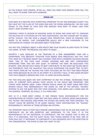 IN THE NAME OF ALLAH – THE SOURCE OF MERCY – THE MOST MERCIFUL


AS YOU PURSUE YOUR DREAMS. AFTER ALL, ONCE YOU MAKE YOUR DREAMS COME YOU, YOU
WILL WANT TO SHARE THEM WITH SOMEONE.

                                              SPEAK UP!

EVER BEEN IN A MEETING WITH SOMETHING IMPORTANT TO SAY AND REMAINED SILENT? YOU
MAY HAVE FELT THE FLUSH OF THE GOOD IDEA AND THE RISING ADRENALINE. YOU MAY HAVE
MOVED TO THE FRONT OF YOUR SEAT AND READIED YOUR BODY TO SPEAK...AND THEN
DIDN'T. WHAT STOPPED YOU?

CERTAINLY THERE IS WISDOM IN KNOWING WHEN TO SPEAK AND WHEN NOT TO. KNOWING
THE POLITICS OF A SITUATION OR THE TIME CONSTRAINTS, YOU MAY CHOOSE NOT TO SPEAK.
OFTEN, THOUGH, YOU MAY HAVE A UNIQUE VIEW, PERSPECTIVE, ISSUE OR CONCERN THAT
NEEDS TO BE RAISED. THAT CONTRIBUTION WOULD ADD A NEW DIMENSION TO THE
DISCUSSION OR CHANGE THE DECISION ABOUT TO BE MADE.

YOU MAY FEEL STRONGLY ABOUT A NEW POLICY AND YOUR SILENCE ALLOWS FOLKS TO THINK
YOU AGREE. IS THAT THE MESSAGE YOU WISH TO SEND?

RECENTLY I WAS INVOLVED IN THE CREATION OF A NEW MANAGEMENT TEAM FOR A
DEPARTMENT. THIS BROUGHT TOGETHER FOUR PEOPLE WHO PREVIOUSLY HAD FELT THAT
THEY WERE IN A 'PECKING ORDER' AND CHANGED THEM INTO A COHESIVE DECISION-MAKING
TEAM. TWO OF THE FOUR HAVE STRONG OPINIONS AND ARE VERY COMFORTABLE
EXPRESSING THEM. TWO ARE VERY QUIET. IN FORMING THE TEAM, WE DISCUSSED THIS
DYNAMIC. HOW ARE WE EACH GOING TO BEST CONTRIBUTE TO THE TEAM? WE TALKED ABOUT
THE POSSIBILITY THAT THE TALKATIVE TWO COULD OVERPOWER THE SILENT TWO. IN FACT,
THEY MIGHT EVEN DO THE TALKING FOR THEM! FOCUSING ON THE FACT THAT EACH PERSON
WAS HIRED BECAUSE HE OR SHE IS AN EXPERT IN A DISTINCT FIELD, IT WAS SOON DECIDED
THAT EACH PERSON'S OPINION WAS VITAL TO GOOD DECISION-MAKING.

THE TWO WHO ARE QUIET ARE VERY COMPETENT AS ARE THE OTHERS. INCREASING THEIR
LEVEL OF COMFORT WITH ADDING THEIR VOICES TO THE GROUP WAS IMPORTANT. TWO
THINGS WERE AGREED UPON: EVERY PERSON WOULD SPEAK ON EVERY ISSUE AND EACH
PERSON WOULD TAKE RESPONSIBILITY FOR DOING SO. ONE OF THE NATURAL 'TALKERS'
OFFERED TO ASK THE QUIET TWO FOR THEIR OPINIONS. THIS SEEMS LIKE A GOOD IDEA ON
THE SURFACE, HOWEVER, AS A RULE, IT IS A POOR IDEA.

WHY IS IT A POOR IDEA? SIMPLE. IF ONE PERSON TAKES RESPONSIBILITY FOR THE
CONTRIBUTIONS OF OTHERS THERE ARE TWO NEW KINDS OF CONTROL BEING ENCOURAGED.
THE 'TALKER' HAS CONTROL OVER WHEN THE OTHERS ARE ASKED FOR THEIR OPINIONS. THE
'SILENT' COULD BE WAITING TO BE ASKED MAKING THEIR CONTRIBUTION THE 'TALKERS'
RESPONSIBILITY. NEITHER OF THESE OPTIONS ARE OPTIMAL.

THE IMPORTANT PIECE IS THAT EACH PERSON UNDERSTANDS THAT HE OR SHE WAS HIRED TO
CONTRIBUTE HIS OR HER EXPERTISE AND EXPERIENCE TO THE TEAM. IT IS THE
RESPONSIBILITY OF THE INDIVIDUAL TO CONTRIBUTE. FOR THE TALKERS THAT IS EASY. IN
FACT, IT IS ENJOYABLE. FOR THE QUIET FOLKS, TWO THINGS SEEMED TO BE TRUE. ONE OF
THEM ONLY FELT IT NECESSARY TO CONTRIBUTE IF SHE DISAGREED WITH THE DIRECTION OF
THE CONVERSATION. THE OTHER IS VERY SHY. WHAT TO DO?




       THERE IS NO GOD WORTHY OF WORSHIP EXCEPT ALLAH AND MUHAMMED (PBUH) IS THE MESSENGER OF ALLAH
 