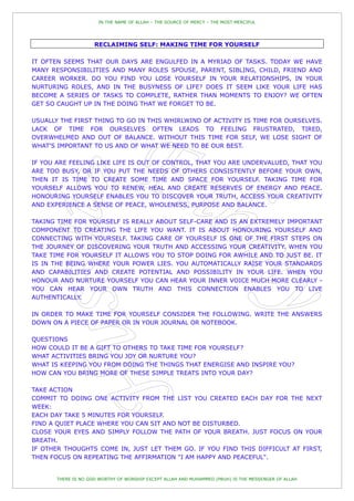 IN THE NAME OF ALLAH – THE SOURCE OF MERCY – THE MOST MERCIFUL




                     RECLAIMING SELF: MAKING TIME FOR YOURSELF

IT OFTEN SEEMS THAT OUR DAYS ARE ENGULFED IN A MYRIAD OF TASKS. TODAY WE HAVE
MANY RESPONSIBILITIES AND MANY ROLES SPOUSE, PARENT, SIBLING, CHILD, FRIEND AND
CAREER WORKER. DO YOU FIND YOU LOSE YOURSELF IN YOUR RELATIONSHIPS, IN YOUR
NURTURING ROLES, AND IN THE BUSYNESS OF LIFE? DOES IT SEEM LIKE YOUR LIFE HAS
BECOME A SERIES OF TASKS TO COMPLETE, RATHER THAN MOMENTS TO ENJOY? WE OFTEN
GET SO CAUGHT UP IN THE DOING THAT WE FORGET TO BE.

USUALLY THE FIRST THING TO GO IN THIS WHIRLWIND OF ACTIVITY IS TIME FOR OURSELVES.
LACK OF TIME FOR OURSELVES OFTEN LEADS TO FEELING FRUSTRATED, TIRED,
OVERWHELMED AND OUT OF BALANCE. WITHOUT THIS TIME FOR SELF, WE LOSE SIGHT OF
WHAT'S IMPORTANT TO US AND OF WHAT WE NEED TO BE OUR BEST.

IF YOU ARE FEELING LIKE LIFE IS OUT OF CONTROL, THAT YOU ARE UNDERVALUED, THAT YOU
ARE TOO BUSY, OR IF YOU PUT THE NEEDS OF OTHERS CONSISTENTLY BEFORE YOUR OWN,
THEN IT IS TIME TO CREATE SOME TIME AND SPACE FOR YOURSELF. TAKING TIME FOR
YOURSELF ALLOWS YOU TO RENEW, HEAL AND CREATE RESERVES OF ENERGY AND PEACE.
HONOURING YOURSELF ENABLES YOU TO DISCOVER YOUR TRUTH, ACCESS YOUR CREATIVITY
AND EXPERIENCE A SENSE OF PEACE, WHOLENESS, PURPOSE AND BALANCE.

TAKING TIME FOR YOURSELF IS REALLY ABOUT SELF-CARE AND IS AN EXTREMELY IMPORTANT
COMPONENT TO CREATING THE LIFE YOU WANT. IT IS ABOUT HONOURING YOURSELF AND
CONNECTING WITH YOURSELF. TAKING CARE OF YOURSELF IS ONE OF THE FIRST STEPS ON
THE JOURNEY OF DISCOVERING YOUR TRUTH AND ACCESSING YOUR CREATIVITY. WHEN YOU
TAKE TIME FOR YOURSELF IT ALLOWS YOU TO STOP DOING FOR AWHILE AND TO JUST BE. IT
IS IN THE BEING WHERE YOUR POWER LIES. YOU AUTOMATICALLY RAISE YOUR STANDARDS
AND CAPABILITIES AND CREATE POTENTIAL AND POSSIBILITY IN YOUR LIFE. WHEN YOU
HONOUR AND NURTURE YOURSELF YOU CAN HEAR YOUR INNER VOICE MUCH MORE CLEARLY -
YOU CAN HEAR YOUR OWN TRUTH AND THIS CONNECTION ENABLES YOU TO LIVE
AUTHENTICALLY.

IN ORDER TO MAKE TIME FOR YOURSELF CONSIDER THE FOLLOWING. WRITE THE ANSWERS
DOWN ON A PIECE OF PAPER OR IN YOUR JOURNAL OR NOTEBOOK.

QUESTIONS
HOW COULD IT BE A GIFT TO OTHERS TO TAKE TIME FOR YOURSELF?
WHAT ACTIVITIES BRING YOU JOY OR NURTURE YOU?
WHAT IS KEEPING YOU FROM DOING THE THINGS THAT ENERGISE AND INSPIRE YOU?
HOW CAN YOU BRING MORE OF THESE SIMPLE TREATS INTO YOUR DAY?

TAKE ACTION
COMMIT TO DOING ONE ACTIVITY FROM THE LIST YOU CREATED EACH DAY FOR THE NEXT
WEEK:
EACH DAY TAKE 5 MINUTES FOR YOURSELF.
FIND A QUIET PLACE WHERE YOU CAN SIT AND NOT BE DISTURBED.
CLOSE YOUR EYES AND SIMPLY FOLLOW THE PATH OF YOUR BREATH. JUST FOCUS ON YOUR
BREATH.
IF OTHER THOUGHTS COME IN, JUST LET THEM GO. IF YOU FIND THIS DIFFICULT AT FIRST,
THEN FOCUS ON REPEATING THE AFFIRMATION "I AM HAPPY AND PEACEFUL".


       THERE IS NO GOD WORTHY OF WORSHIP EXCEPT ALLAH AND MUHAMMED (PBUH) IS THE MESSENGER OF ALLAH
 