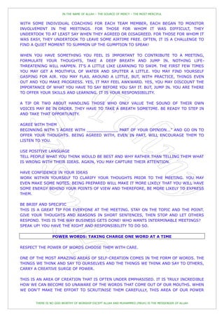 IN THE NAME OF ALLAH – THE SOURCE OF MERCY – THE MOST MERCIFUL


WITH SOME INDIVIDUAL COACHING FOR EACH TEAM MEMBER, EACH BEGAN TO MONITOR
INVOLVEMENT IN THE MEETINGS. FOR THOSE FOR WHOM IT WAS DIFFICULT, THEY
UNDERTOOK TO AT LEAST SAY WHEN THEY AGREED OR DISAGREED. FOR THOSE FOR WHOM IT
WAS EASY, THEY UNDERTOOK TO LEAVE SOME AIRTIME FREE. OFTEN, IT IS A CHALLENGE TO
FIND A QUIET MOMENT TO SUMMON UP THE GUMPTION TO SPEAK!

WHEN YOU HAVE SOMETHING YOU FEEL IS IMPORTANT TO CONTRIBUTE TO A MEETING,
FORMULATE YOUR THOUGHTS, TAKE A DEEP BREATH AND JUMP IN. NOTHING LIFE-
THREATENING WILL HAPPEN. IT'S A LITTLE LIKE LEARNING TO SWIM. THE FIRST FEW TIMES
YOU MAY GET A MOUTHFUL OF WATER AND SPUTTER A LITTLE. YOU MAY FIND YOURSELF
GASPING FOR AIR. YOU MAY FLAIL AROUND A LITTLE, BUT, WITH PRACTICE, THINGS EVEN
OUT AND YOU MAKE PROGRESS. YES, IT MAY FEEL AWKWARD. YES, YOU MAY DISCOUNT THE
IMPORTANCE OF WHAT YOU HAVE TO SAY BEFORE YOU SAY IT. BUT, JUMP IN. YOU ARE THERE
TO OFFER YOUR SKILLS AND LEARNING. IT IS YOUR RESPONSIBILITY.

A TIP OR TWO ABOUT HANDLING THOSE WHO ONLY VALUE THE SOUND OF THEIR OWN
VOICES MAY BE IN ORDER. THEY HAVE TO TAKE A BREATH SOMETIME. BE READY TO STEP IN
AND TAKE THAT OPPORTUNITY.

AGREE WITH THEM
BEGINNING WITH 'I AGREE WITH _____________ PART OF YOUR OPINION..." AND GO ON TO
OFFER YOUR THOUGHTS. BEING AGREED WITH, EVEN IN PART, WILL ENCOURAGE THEM TO
LISTEN TO YOU.

USE POSITIVE LANGUAGE
TELL PEOPLE WHAT YOU THINK WOULD BE BEST AND WHY RATHER THAN TELLING THEM WHAT
IS WRONG WITH THEIR IDEAS. AGAIN, YOU MAY CAPTURE THEIR ATTENTION.

HAVE CONFIDENCE IN YOUR IDEAS
WORK WITHIN YOURSELF TO CLARIFY YOUR THOUGHTS PRIOR TO THE MEETING. YOU MAY
EVEN MAKE SOME NOTES. BEING PREPARED WILL MAKE IT MORE LIKELY THAT YOU WILL HAVE
SOME ENERGY BEHIND YOUR POINTS OF VIEW AND THEREFORE, BE MORE LIKELY TO EXPRESS
THEM.

BE BRIEF AND SPECIFIC
THIS IS A GREAT TIP FOR EVERYONE AT THE MEETING. STAY ON THE TOPIC AND THE POINT.
GIVE YOUR THOUGHTS AND REASONS IN SHORT SENTENCES, THEN STOP AND LET OTHERS
RESPOND. THIS IS THE WAY BUSINESS GETS DONE! WHO WANTS INTERMINABLE MEETINGS?
SPEAK UP! YOU HAVE THE RIGHT AND RESPONSIBILITY TO DO SO.

                POWER WORDS: TAKING CHARGE ONE WORD AT A TIME

RESPECT THE POWER OF WORDS CHOOSE THEM WITH CARE.

ONE OF THE MOST AMAZING AREAS OF SELF-CREATION COMES IN THE FORM OF WORDS. THE
THINGS WE THINK AND SAY TO OURSELVES AND THE THINGS WE THINK AND SAY TO OTHERS,
CARRY A CREATIVE SURGE OF POWER.

THIS IS AN AREA OF CREATION THAT IS OFTEN UNDER EMPHASISED. IT IS TRULY INCREDIBLE
HOW WE CAN BECOME SO UNAWARE OF THE WORDS THAT COME OUT OF OUR MOUTHS. WHEN
WE DON‟T MAKE THE EFFORT TO SCRUTINISE THEM CAREFULLY, THIS AREA OF OUR POWER


       THERE IS NO GOD WORTHY OF WORSHIP EXCEPT ALLAH AND MUHAMMED (PBUH) IS THE MESSENGER OF ALLAH
 