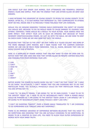 IN THE NAME OF ALLAH – THE SOURCE OF MERCY – THE MOST MERCIFUL


CAN EASILY SLIP OUR GRASP. OUR WORDS, OUR UTTERANCES ARE POWERFUL CREATIVE
ENERGY, PLAIN AND SIMPLE. THEY ARE THE ENERGY THAT CAN EITHER ALLOW OR DENY OUR
DREAMS.

I HAVE RETAINED THE VIEWPOINT OF GIVING DIGNITY TO MYSELF BY GIVING DIGNITY TO MY
WORDS. AFTER ALL, IT IS OUR WORDS THAT REPRESENT US. THEY COMMUNICATE TO OTHERS
WHAT WE FEEL INSIDE AND IT IS PRECISELY THOSE FEELINGS THAT LIFE HONOURS.

WOULD YOU GO AROUND RANDOMLY TOSSING NAILS EVERYWHERE YOU WENT? OF COURSE
YOU WOULD NOT, BECAUSE TO DO SO WOULD MEAN TO CAUSE DAMAGE TO YOURSELF AND
OTHERS. CERTAINLY, THERE WOULD BE A RESULT TO YOUR ACTION. YOUR WORDS HAVE THE
SAME IMPACT. THEY EFFECT YOUR LIFE IN SUCH AN AMAZING WAY BECAUSE OF THEIR
INHERENT CREATIVE/CAUSING POWER. SO JUST AS WITH THE NAILS, WE ARE WISE TO KEEP
IN CHECK EVERY THING WE SAY AND SEND OUT INTO THE WORLD.

BELIEVING THAT "THE SKY IS THE LIMIT" OR THAT THERE IS A "GLASS CEILING" ARE SOME OF
THE MORE OBVIOUS LIMIT MAKERS. BUT I HAVE FOUND THAT THE COMMON EVERYDAY
WORDS WE USE CAN BE MUCH MORE INSIDIOUS. THIS IS, AGAIN, BECAUSE THEY CAN SO
EASILY ESCAPE OUR ATTENTION.

HERE IS A SAMPLING OF POWER WORDS THAT YOU MAY WANT TO KEEP AN OPEN EAR TO.
NOTICE HOW THEY ARE USED AND HOW THEY EITHER ALLOW OR NEGATE CERTAIN REALITIES
AND POSSIBILITIES FROM ENTERING YOUR LIFE:




NOTICE WHERE THE POWER IS PLACED WHEN YOU SAY "I CAN‟T DO THAT TODAY" OR "I HAVE
TO GO SOON." IN ACTUALITY "I CAN‟T" MEANS THAT YOU ARE CHOOSING NOT TO DO THAT
PARTICULAR THING. YOU ACTUALLY, PHYSICALLY COULD DO THAT PARTICULAR THING, BUT
YOU ARE OPTING NOT TO.

"I HAVE TO," IN REALITY MEANS, "I AM GOING TO," BY MY OWN CHOICE. "I HAVE TO GO TO
THE DENTIST TODAY" OR "I HAVE TO GO MY NEIGHBOUR‟S PARTY" FROM A POWER ANGLE
COULD BE PHRASED AS "I AM GOING TO THE DENTIST TODAY (EVEN IF I AM AFRAID)" OR "I
AM GOING TO MY NEIGHBOUR‟S PARTY (EVEN THOUGH I DON‟T LIKE HIM)."

"I CAN‟T GO SHOPPING TONIGHT" FROM A POWER ANGLE TRANSLATES TO "I AM CHOOSING
TO GO SOMEWHERE ELSE TONIGHT (AND NOT SHOPPING)".

THERE IS AN IMMENSE UNIVERSE OF DIFFERENCE BETWEEN BELIEVING THAT YOU HAVE TO
DO SOMETHING AND KNOWING THAT YOU ARE ACTUALLY CHOOSING TO DO SOMETHING. IN
ORDER TO BE A CREATOR IN YOUR LIFE, YOU NEED TO ALIGN YOUR OUTER EXPRESSION OF
WORDS WITH YOUR INNER TRUTH.



       THERE IS NO GOD WORTHY OF WORSHIP EXCEPT ALLAH AND MUHAMMED (PBUH) IS THE MESSENGER OF ALLAH
 