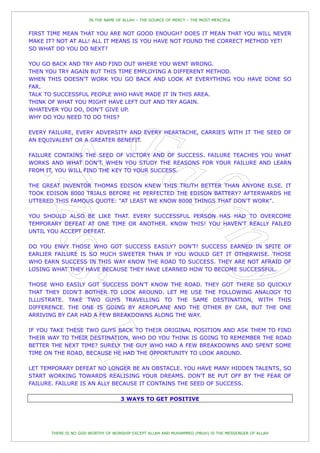 IN THE NAME OF ALLAH – THE SOURCE OF MERCY – THE MOST MERCIFUL


FIRST TIME MEAN THAT YOU ARE NOT GOOD ENOUGH? DOES IT MEAN THAT YOU WILL NEVER
MAKE IT? NOT AT ALL! ALL IT MEANS IS YOU HAVE NOT FOUND THE CORRECT METHOD YET!
SO WHAT DO YOU DO NEXT?

YOU GO BACK AND TRY AND FIND OUT WHERE YOU WENT WRONG.
THEN YOU TRY AGAIN BUT THIS TIME EMPLOYING A DIFFERENT METHOD.
WHEN THIS DOESN'T WORK YOU GO BACK AND LOOK AT EVERYTHING YOU HAVE DONE SO
FAR.
TALK TO SUCCESSFUL PEOPLE WHO HAVE MADE IT IN THIS AREA.
THINK OF WHAT YOU MIGHT HAVE LEFT OUT AND TRY AGAIN.
WHATEVER YOU DO, DON'T GIVE UP.
WHY DO YOU NEED TO DO THIS?

EVERY FAILURE, EVERY ADVERSITY AND EVERY HEARTACHE, CARRIES WITH IT THE SEED OF
AN EQUIVALENT OR A GREATER BENEFIT.

FAILURE CONTAINS THE SEED OF VICTORY AND OF SUCCESS. FAILURE TEACHES YOU WHAT
WORKS AND WHAT DON'T. WHEN YOU STUDY THE REASONS FOR YOUR FAILURE AND LEARN
FROM IT, YOU WILL FIND THE KEY TO YOUR SUCCESS.

THE GREAT INVENTOR THOMAS EDISON KNEW THIS TRUTH BETTER THAN ANYONE ELSE. IT
TOOK EDISON 8000 TRIALS BEFORE HE PERFECTED THE EDISON BATTERY? AFTERWARDS HE
UTTERED THIS FAMOUS QUOTE: "AT LEAST WE KNOW 8000 THINGS THAT DON'T WORK".

YOU SHOULD ALSO BE LIKE THAT. EVERY SUCCESSFUL PERSON HAS HAD TO OVERCOME
TEMPORARY DEFEAT AT ONE TIME OR ANOTHER. KNOW THIS! YOU HAVEN'T REALLY FAILED
UNTIL YOU ACCEPT DEFEAT.

DO YOU ENVY THOSE WHO GOT SUCCESS EASILY? DON'T! SUCCESS EARNED IN SPITE OF
EARLIER FAILURE IS SO MUCH SWEETER THAN IF YOU WOULD GET IT OTHERWISE. THOSE
WHO EARN SUCCESS IN THIS WAY KNOW THE ROAD TO SUCCESS. THEY ARE NOT AFRAID OF
LOSING WHAT THEY HAVE BECAUSE THEY HAVE LEARNED HOW TO BECOME SUCCESSFUL.

THOSE WHO EASILY GOT SUCCESS DON'T KNOW THE ROAD. THEY GOT THERE SO QUICKLY
THAT THEY DIDN'T BOTHER TO LOOK AROUND. LET ME USE THE FOLLOWING ANALOGY TO
ILLUSTRATE. TAKE TWO GUYS TRAVELLING TO THE SAME DESTINATION, WITH THIS
DIFFERENCE. THE ONE IS GOING BY AEROPLANE AND THE OTHER BY CAR, BUT THE ONE
ARRIVING BY CAR HAD A FEW BREAKDOWNS ALONG THE WAY.

IF YOU TAKE THESE TWO GUYS BACK TO THEIR ORIGINAL POSITION AND ASK THEM TO FIND
THEIR WAY TO THEIR DESTINATION, WHO DO YOU THINK IS GOING TO REMEMBER THE ROAD
BETTER THE NEXT TIME? SURELY THE GUY WHO HAD A FEW BREAKDOWNS AND SPENT SOME
TIME ON THE ROAD, BECAUSE HE HAD THE OPPORTUNITY TO LOOK AROUND.

LET TEMPORARY DEFEAT NO LONGER BE AN OBSTACLE. YOU HAVE MANY HIDDEN TALENTS, SO
START WORKING TOWARDS REALISING YOUR DREAMS. DON'T BE PUT OFF BY THE FEAR OF
FAILURE. FAILURE IS AN ALLY BECAUSE IT CONTAINS THE SEED OF SUCCESS.

                                   3 WAYS TO GET POSITIVE




      THERE IS NO GOD WORTHY OF WORSHIP EXCEPT ALLAH AND MUHAMMED (PBUH) IS THE MESSENGER OF ALLAH
 