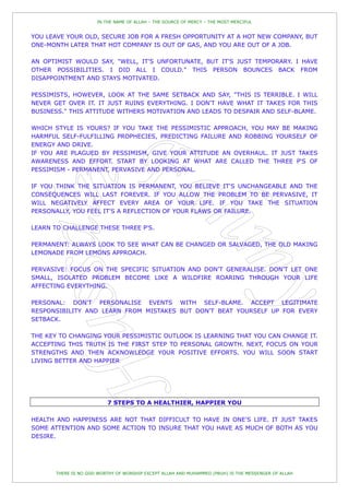 IN THE NAME OF ALLAH – THE SOURCE OF MERCY – THE MOST MERCIFUL


YOU LEAVE YOUR OLD, SECURE JOB FOR A FRESH OPPORTUNITY AT A HOT NEW COMPANY, BUT
ONE-MONTH LATER THAT HOT COMPANY IS OUT OF GAS, AND YOU ARE OUT OF A JOB.

AN OPTIMIST WOULD SAY, "WELL, IT'S UNFORTUNATE, BUT IT'S JUST TEMPORARY. I HAVE
OTHER POSSIBILITIES. I DID ALL I COULD." THIS PERSON BOUNCES BACK FROM
DISAPPOINTMENT AND STAYS MOTIVATED.

PESSIMISTS, HOWEVER, LOOK AT THE SAME SETBACK AND SAY, "THIS IS TERRIBLE. I WILL
NEVER GET OVER IT. IT JUST RUINS EVERYTHING. I DON'T HAVE WHAT IT TAKES FOR THIS
BUSINESS." THIS ATTITUDE WITHERS MOTIVATION AND LEADS TO DESPAIR AND SELF-BLAME.

WHICH STYLE IS YOURS? IF YOU TAKE THE PESSIMISTIC APPROACH, YOU MAY BE MAKING
HARMFUL SELF-FULFILLING PROPHECIES, PREDICTING FAILURE AND ROBBING YOURSELF OF
ENERGY AND DRIVE.
IF YOU ARE PLAGUED BY PESSIMISM, GIVE YOUR ATTITUDE AN OVERHAUL. IT JUST TAKES
AWARENESS AND EFFORT. START BY LOOKING AT WHAT ARE CALLED THE THREE P'S OF
PESSIMISM - PERMANENT, PERVASIVE AND PERSONAL.

IF YOU THINK THE SITUATION IS PERMANENT, YOU BELIEVE IT'S UNCHANGEABLE AND THE
CONSEQUENCES WILL LAST FOREVER. IF YOU ALLOW THE PROBLEM TO BE PERVASIVE, IT
WILL NEGATIVELY AFFECT EVERY AREA OF YOUR LIFE. IF YOU TAKE THE SITUATION
PERSONALLY, YOU FEEL IT'S A REFLECTION OF YOUR FLAWS OR FAILURE.

LEARN TO CHALLENGE THESE THREE P'S.

PERMANENT: ALWAYS LOOK TO SEE WHAT CAN BE CHANGED OR SALVAGED, THE OLD MAKING
LEMONADE FROM LEMONS APPROACH.

PERVASIVE: FOCUS ON THE SPECIFIC SITUATION AND DON'T GENERALISE. DON'T LET ONE
SMALL, ISOLATED PROBLEM BECOME LIKE A WILDFIRE ROARING THROUGH YOUR LIFE
AFFECTING EVERYTHING.

PERSONAL: DON'T PERSONALISE EVENTS WITH SELF-BLAME. ACCEPT LEGITIMATE
RESPONSIBILITY AND LEARN FROM MISTAKES BUT DON'T BEAT YOURSELF UP FOR EVERY
SETBACK.

THE KEY TO CHANGING YOUR PESSIMISTIC OUTLOOK IS LEARNING THAT YOU CAN CHANGE IT.
ACCEPTING THIS TRUTH IS THE FIRST STEP TO PERSONAL GROWTH. NEXT, FOCUS ON YOUR
STRENGTHS AND THEN ACKNOWLEDGE YOUR POSITIVE EFFORTS. YOU WILL SOON START
LIVING BETTER AND HAPPIER




                          7 STEPS TO A HEALTHIER, HAPPIER YOU

HEALTH AND HAPPINESS ARE NOT THAT DIFFICULT TO HAVE IN ONE'S LIFE. IT JUST TAKES
SOME ATTENTION AND SOME ACTION TO INSURE THAT YOU HAVE AS MUCH OF BOTH AS YOU
DESIRE.




       THERE IS NO GOD WORTHY OF WORSHIP EXCEPT ALLAH AND MUHAMMED (PBUH) IS THE MESSENGER OF ALLAH
 