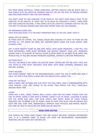 IN THE NAME OF ALLAH – THE SOURCE OF MERCY – THE MOST MERCIFUL


FAR FROM BEING DIFFICULT, TIRING EXERCISES, GETTING HEALTHY CAN BE QUITE EASY. A
FEW SIMPLE ACTS OR LIFESTYLE CHANGES CAN PUT YOU ON THE PATH TO FEELING HAPPIER
AND HEALTHIER FASTER THAN YOU CAN IMAGINE...

YOU DON'T HAVE TO LIKE EXERCISE TO BE HEALTHY. YOU DON'T EVEN REALLY HAVE TO DO
EXERCISE TO BE HEALTHY AT LEAST NOT IN AS MUCH AS CREATING A STRICT, HARD-CORE
DIET AND EXERCISE ROUTINE. A FEW SIMPLE ACTS OR LIFESTYLE CHANGES CAN PUT YOU ON
THE PATH TO FEELING HAPPIER AND HEALTHIER FASTER THAN YOU CAN IMAGINE...

EAT BREAKFAST EVERY DAY.
YOUR MUM WAS RIGHT, IT'S THE MOST IMPORTANT MEAL OF THE DAY. DON'T SKIP IT.

DRINK LOTS OF WATER.
IN THESE DAYS OF COFFEE, TEA, SODAS, COLAS AND COOLERS IT'S EASY TO THINK WE ARE
GETTING ALL THE WATER WE NEED, BUT NOTHING BEATS GOOD OLD PLAIN WATER. NINE
GLASSES A DAY.

GET A GOOD NIGHT'S SLEEP AS ONE WHO DEALS WITH SLEEP PROBLEMS, I CAN TELL YOU
FROM EXPERIENCE, POOR SLEEP PATTERNS CAN QUICKLY DISRUPT YOUR LIFE. RESEARCH
SHOWS THAT 6 TO 8 HOURS OF RESTFUL SLEEP IS WHAT MOST OF US NEED TO BE HAPPY AND
PRODUCTIVE. IF YOU ARE HAVING PROBLEMS SLEEPING, CONTACT A DOCTOR IMMEDIATELY.

EAT MORE FRUIT
THE OLD "AN APPLE A DAY KEEPS THE DOCTOR AWAY" SAYING MAY NOT BE 100% TRUE, BUT
THE TRUTH IS THAT FRUIT PROVIDES YOUR BODY WITH NEED VITAMINS, MINERALS AND
NATURAL SUGARS.

START WALKING
FOR SHORT, NEARBY TRIPS IN THE NEIGHBOURHOOD, LEAVE THE CAR AT HOME AND TAKE A
WALK. DO THIS A FEW TIMES A WEEK AND THE RESULTS WILL AMAZE YOU.

TURN OFF THE TELLY
READ A BOOK, GET OUTSIDE AND PLAY WITH THE PING PONG, HAVE A CONVERSATION WITH
YOUR SPOUSE. LOOK FOR THINGS TO DO OTHER THAN WATCH THE TELLY, ESPECIALLY
AROUND NEWS TIME.

LAUGH
EVERY DAY. A REAL, GOOD, HEARTY, BELLY LAUGH. LOOK FOR THE FUNNY THINGS THAT LIFE
HAS TO OFFER. SHARE A JOKE WITH A FRIEND. SHARE A LOT OF JOKES. LAUGHTER IS GOOD
FOR THE HEART AND SOUL, FOR YOUR HEALTH AND SPIRIT. NONE OF THESE THINGS
REQUIRES YOU TO SPEND A LOT OF MONEY. NONE OF THEM TAKE MUCH TIME OR ENERGY. BUT
EACH ONE CAN, OVER TIME, DRAMATICALLY IMPROVE YOUR PHYSICAL AND MENTAL HEALTH.
PICK ONE OR TWO TO FOCUS ON THIS WEEK AND BE HEALTHY!

                                       MIND OVER MATTER

WHY SHOULD WE THINK UPON THINGS THAT ARE LOVELY? BECAUSE THINKING DETERMINES
LIFE. IT IS A COMMON HABIT TO BLAME LIFE UPON THE ENVIRONMENT. ENVIRONMENT
MODIFIES LIFE BUT DOES NOT GOVERN LIFE.




       THERE IS NO GOD WORTHY OF WORSHIP EXCEPT ALLAH AND MUHAMMED (PBUH) IS THE MESSENGER OF ALLAH
 