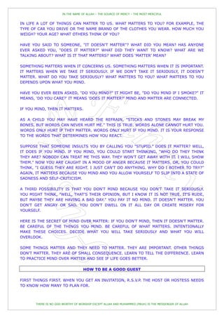 IN THE NAME OF ALLAH – THE SOURCE OF MERCY – THE MOST MERCIFUL


IN LIFE A LOT OF THINGS CAN MATTER TO US. WHAT MATTERS TO YOU? FOR EXAMPLE, THE
TYPE OF CAR YOU DRIVE OR THE NAME BRAND OF THE CLOTHES YOU WEAR. HOW MUCH YOU
WEIGH? YOUR AGE? WHAT OTHERS THINK OF YOU?

HAVE YOU SAID TO SOMEONE, "IT DOESN'T MATTER"? WHAT DID YOU MEAN? HAS ANYONE
EVER ASKED YOU, "DOES IT MATTER?" WHAT DID THEY WANT TO KNOW? WHAT ARE WE
TALKING ABOUT? WHAT IS IT THAT MATTERS? WHAT DOES „MATTER‟ MEAN?

SOMETHING MATTERS WHEN IT CONCERNS US. SOMETHING MATTERS WHEN IT IS IMPORTANT.
IT MATTERS WHEN WE TAKE IT SERIOUSLY. IF WE DON'T TAKE IT SERIOUSLY, IT DOESN'T
MATTER. WHAT DO YOU TAKE SERIOUSLY? WHAT MATTERS TO YOU? WHAT MATTERS TO YOU
DEPENDS UPON WHAT YOU MIND.

HAVE YOU EVER BEEN ASKED, "DO YOU MIND?" IT MIGHT BE, "DO YOU MIND IF I SMOKE?" IT
MEANS, 'DO YOU CARE?' IT MEANS 'DOES IT MATTER?' MIND AND MATTER ARE CONNECTED.

IF YOU MIND, THEN IT MATTERS.

AS A CHILD YOU MAY HAVE HEARD THE REFRAIN, "STICKS AND STONES MAY BREAK MY
BONES, BUT WORDS CAN NEVER HURT ME." THIS IS TRUE. WORDS ALONE CANNOT HURT YOU.
WORDS ONLY HURT IF THEY MATTER. WORDS ONLY HURT IF YOU MIND. IT IS YOUR RESPONSE
TO THE WORDS THAT DETERMINES HOW YOU REACT.

SUPPOSE THAT SOMEONE INSULTS YOU BY CALLING YOU "STUPID." DOES IT MATTER? WELL,
IT DOES IF YOU MIND. IF YOU MIND, YOU COULD START THINKING, "WHO DO THEY THINK
THEY ARE? NOBODY CAN TREAT ME THIS WAY. THEY WON'T GET AWAY WITH IT. I WILL SHOW
THEM." NOW YOU ARE CAUGHT IN A MOOD OF ANGER BECAUSE IT MATTERS. OR, YOU COULD
THINK, "I GUESS THEY ARE RIGHT. I JUST CAN'T DO ANYTHING. WHY DO I BOTHER TO TRY?"
AGAIN, IT MATTERS BECAUSE YOU MIND AND YOU ALLOW YOURSELF TO SLIP INTO A STATE OF
SADNESS AND SELF-CRITICISM.

A THIRD POSSIBILITY IS THAT YOU DON'T MIND BECAUSE YOU DON'T TAKE IT SERIOUSLY.
YOU MIGHT THINK, "WELL, THAT'S THEIR OPINION, BUT I KNOW IT IS NOT TRUE. IT'S RUDE,
BUT MAYBE THEY ARE HAVING A BAD DAY." YOU PAY IT NO MIND. IT DOESN'T MATTER. YOU
DON'T GET ANGRY OR SAD. YOU DON'T DWELL ON IT ALL DAY OR CREATE MISERY FOR
YOURSELF.

HERE IS THE SECRET OF MIND OVER MATTER: IF YOU DON'T MIND, THEN IT DOESN'T MATTER.
BE CAREFUL OF THE THINGS YOU MIND. BE CAREFUL OF WHAT MATTERS. INTENTIONALLY
MAKE THESE CHOICES. DECIDE WHAT YOU WILL TAKE SERIOUSLY AND WHAT YOU WILL
OVERLOOK.

SOME THINGS MATTER AND THEY NEED TO MATTER. THEY ARE IMPORTANT. OTHER THINGS
DON'T MATTER. THEY ARE OF SMALL CONSEQUENCE. LEARN TO TELL THE DIFFERENCE. LEARN
TO PRACTICE MIND OVER MATTER AND SEE IF LIFE GOES BETTER.

                                   HOW TO BE A GOOD GUEST

FIRST THINGS FIRST. WHEN YOU GET AN INVITATION, R.S.V.P. THE HOST OR HOSTESS NEEDS
TO KNOW HOW MANY TO PLAN FOR.



       THERE IS NO GOD WORTHY OF WORSHIP EXCEPT ALLAH AND MUHAMMED (PBUH) IS THE MESSENGER OF ALLAH
 