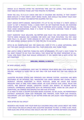 IN THE NAME OF ALLAH – THE SOURCE OF MERCY – THE MOST MERCIFUL


ARRIVE 10-15 MINUTES AFTER THE INVITATION TIME (BUT NO LATER). THIS GIVES YOUR
HOST AND/OR HOSTESS THOSE LAST FEW MINUTES TO PREPARE.

WHEN YOU CALL TO R.S.V.P. CHECK AND SEE IF CHILDREN ARE INVITED, IF THEY HAVEN'T
BEEN EXPLICIT. IF THEY AREN'T, DON'T BRING YOURS. NOR SHOULD YOU EXPECT YOUR HOST
AND HOSTESS TO SOLVE THE BABYSITTER DILEMMA FOR YOU.

DON'T ARRIVE EMPTY-HANDED. PARTICIPATE! IT'S UP TO YOU TO MAKE IT A PARTY. BEING A
GUEST IS NOT A PASSIVE THING. A GOOD PARTY OR GET-TOGETHER RELIES ON EVERYONE
BEING PRESENT AND MAKING IT GOOD. TALK TO SOMEONE WHO'S ALONE, MIX AND MINGLE,
MAKE GOOD CONVERSATION, MAKE IT A POINT TO TALK WITH EVERYONE THERE AT SOME
POINT, DO YOUR PART.

DON'T OVERSTAY YOUR WELCOME, NO MATTER HOW MUCH YOU ARE ENJOYING YOURSELF.
THEY'VE BEEN COOKING AND CLEANING FOR DAYS. USE YOUR INTUITION. YOU MAY HAVE
BEEN TOLD 2-5, OR JUST "COME AROUND 8", BUT YOUR HOST AND/OR HOSTESS WILL GIVE
OFF NON-VERBAL SIGNALS WHEN IT'S TIME FOR YOU TO GO HOME.

PITCH IN AN UNOBTRUSIVE WAY. SAY GOOD-BYE. EVEN IF IT'S A LARGE GATHERING, SEEK
OUT THE HOST AND/OR HOSTESS AND TELL THEM GOOD BYE, AND THANK THEM!

AND LASTLY, SEND A WRITTEN THANK-YOU NOTE AFTERWARDS. IT'S JUST A NICE THING TO
DO. DON'T FORGET TO DO THIS FOR FAMILY, THEY MIGHT BE THE MOST IMPORTANT OF ALL.
THINK HOW MUCH YOUR MUM WOULD APPRECIATE IF YOU WROTE HER A NOTE AFTER THE
GET-TOGETHER!

                                  SMILING, MOODS, & HEALTH

HE WHO LAUGHS, LASTS.

DO YOU WANT A GUARANTEED, EASY WAY TO IMPROVE YOUR MOOD AND YOUR HEALTH? TRY
SMILING. HUMOUR IS GOOD FOR US NOT ONLY FOR OUR MOOD BUT FOR OUR HEALTH AS
WELL.

LAUGHTER RELIEVES STRESS AND IMPROVES OUR IMMUNE SYSTEM. LAUGHING HAS BEEN
DESCRIBED AS AN INTERNAL JOG; MASSAGING OUR INNER ORGANS AND GIVING THEM A
WORKOUT. SMILING EXERCISES 14 FACIAL MUSCLES. WHEN WE LAUGH OUR BLOOD
PRESSURE GOES UP AND THEN COMES DOWN. WE ALSO STRETCH OUR LUNGS, RELAX OUR
CHESTS, AND BREATHE EASIER. LAUGHTER CAUSES OUR BODIES TO RELEASE NEURO
CHEMICAL COMPOUNDS ASSOCIATED WITH AN IMPROVED MOOD. WHEN WE CAN LAUGH AT
SOMETHING, WE CHANGE OUR PERSPECTIVE AND OUR ATTITUDE.
IT IS HARD TO HAVE A GRUMPY OUTLOOK WHEN LAUGHING. AS WE LAUGH, WE MOMENTARILY
DISTRACT OURSELVES FROM OUR PROBLEMS AND PERHAPS, EVEN FROM OUR PHYSICAL
DISCOMFORT. LIFE JUST SEEMS TO GET BETTER WHEN WE CAN LAUGH. HOW FREQUENTLY DO
YOU LAUGH?

HOW OFTEN DO YOU SMILE?

RESEARCH HAS FOUND THAT FOUR-YEAR-OLD CHILDREN SMILE AND LAUGH ABOUT 400 TIMES
A DAY WHILE FOR ADULTS SMILES AND LAUGHTER DECREASE TO ONLY 14 TIMES A DAY. FOUR-
YEAR-OLDS ARE OFTEN JOYOUS AND ADULTS ARE NOT. WHAT HAPPENS BETWEEN CHILDHOOD


       THERE IS NO GOD WORTHY OF WORSHIP EXCEPT ALLAH AND MUHAMMED (PBUH) IS THE MESSENGER OF ALLAH
 