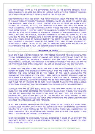 IN THE NAME OF ALLAH – THE SOURCE OF MERCY – THE MOST MERCIFUL


AND ADULTHOOD? WHAT IS THE DIFFERENCE? MAYBE, AS WE BECOME SERIOUS, HARD-
WORKING ADULTS, WE LOSE OUR SENSE OF HUMOUR ALONG WITH THE FREEDOM TO LAUGH.
SUCH A LOSS IS UNFORTUNATE BECAUSE HUMOUR CAN BE HEALING.

NOW YOU MAY SAY THAT YOU DON'T HAVE MUCH TO LAUGH ABOUT AND THIS MAY BE TRUE.
IT IS HARD TO FORCE YOURSELF TO LAUGH, ESPECIALLY WHEN YOU DON'T FEEL LIKE IT. YOU
CAN, HOWEVER, MAKE YOURSELF SMILE. FORCING YOURSELF TO SMILE MAY WORK ALMOST
AS WELL AS LAUGHING, AT LEAST, FOR CHANGING YOUR MOOD. PUTTING A BIG SMILE ON
YOUR FACE SENDS A MESSAGE TO YOUR BRAIN THAT THINGS ARE OKAY. IF YOU ARE SMILING,
YOUR BRAIN THINKS, "I MUST BE HAPPY!" YOU CAN FOOL YOURSELF INTO FEELING GOOD BY
SMILING. AS YOUR MOOD IMPROVES, YOU OPEN YOURSELF TO NEW POSSIBILITIES. OTHER
PEOPLE, NOTICING THE CHANGE, RESPOND DIFFERENTLY TO YOU AND SOON YOU MAY BE
LAUGHING AS WELL AS SMILING. LIFE IS GETTING BETTER BECAUSE YOU SMILED. BE SURE
YOU SMILE TODAY. SMILE ON PURPOSE, EVEN IF YOU DON'T FEEL LIKE IT. SEE IF YOU CAN
FOOL YOURSELF INTO A GOOD MOOD. AS THE SAYING GOES, "FAKE IT UNTIL YOU MAKE IT".
INTENTIONALLY SMILE. LAUGH, IF YOU CAN. IT IMPROVES YOUR MOOD AND HEALTH. SO
START SMILING AND SEE IF YOUR LIFE DOESN'T BEGIN TO GO BETTER.

                                      THE POWER OF FOCUS

WHAT ONE THING IS OFTEN MISSING FOR MANY PEOPLE WHO WANT TO BE SUCCESSFUL? THE
TYPICAL ENTREPRENEURIAL SPIRIT OF HAVING MANY IDEAS, PROJECTS AND THINGS TO DO
ARE OFTEN THERE IN ABUNDANCE. PERHAPS YOU SEE MANY OPPORTUNITIES AND
POSSIBILITIES. HOWEVER, THE TENDENCY IS TO SPREAD YOURSELF TOO THIN AND 'TRY' TO
DO EVERYTHING. THIS OFTEN RESULTS IN YOU NOT ACHIEVING WHAT YOU SAY YOU WANT.

IT SEEMS THAT THE MORE IDEAS I HAVE, THE MORE IDEAS THIS GENERATES. RECENTLY THE
NUMBER OF IDEAS HAVE INCREASED DRAMATICALLY. THEY ARE THERE FIRST THING IN THE
MORNING AND EVEN WAKING ME IN THE MIDDLE OF THE NIGHT. VISUALISING AND
JOURNALING IS BRINGING UP EVEN MORE. I FEEL INSPIRED, EXCITED AND HAVE A LOT OF
ENTHUSIASM FOR MANY OF THE IDEAS. HOWEVER, I REALISED THAT IF I WANTED TO TURN
THESE IDEAS AROUND, GET THEM COMPLETED AND BE MORE PRODUCTIVE, THERE WAS ONLY
ONE THING FOR IT. I NEEDED TO BE EVEN MORE FOCUSED THAN I'D EVER BEEN. A CLEAR
INTENTIONAL FOCUS THAT MOVES US TOWARDS OUR DREAMS QUICKLY AND EFFECTIVELY.

ALTHOUGH YOU MAY BE VERY BUSY, WHEN YOU HAVE TOO MANY THINGS ON THE GO AT
ONCE, THEY ARE OFTEN SCATTERED AND YOU END UP DABBLING IN THINGS. YOU THEN FIND
YOU ARE NOT PRODUCING THE RESULTS YOU WANT. NOT ONLY THIS, BUT YOU MAY FEEL
OVERWHELMED, FRUSTRATED AND FED UP. THE FRICTION OF BEING PULLED IN MANY
DIRECTIONS, FEELING STRESSED AND HEAVY, EATS UP YOUR TIME AND ENERGY, LEAVING YOU
LESS ABLE TO BE FOCUSED AND MOVE FORWARD.

IF YOU ARE SOMEONE WHO HAS LOTS OF IDEAS, PROJECTS AND THINGS YOU WANT TO DO,
ACKNOWLEDGE THIS FACT. ACCEPT THAT YOU DON'T NEED TO ACT ON THEM ALL NOW AND BE
WILLING TO LET SOME THINGS GO FOR THE TIME BEING. THERE WILL UNDOUBTEDLY BE
SOME FEAR ABOUT THIS, WHICH IS NATURAL. CHOOSE TO BE WITH THE FEAR, ACCEPT IT FOR
WHAT IT IS AND CHOOSE INSTEAD TO BE FOCUSED.

WHEN YOU CHOOSE TO BE FOCUSED, YOU WILL EXPERIENCE A SENSE OF ACHIEVEMENT AND
INCREASED SUCCESS. FOCUS BUILDS MOMENTUM FOR FASTER RESULTS, LEAVING YOU MORE
PRODUCTIVE AND EFFECTIVE.


       THERE IS NO GOD WORTHY OF WORSHIP EXCEPT ALLAH AND MUHAMMED (PBUH) IS THE MESSENGER OF ALLAH
 