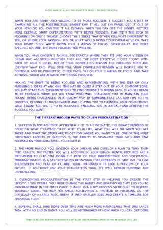 IN THE NAME OF ALLAH – THE SOURCE OF MERCY – THE MOST MERCIFUL




WHEN YOU ARE READY AND WILLING TO BE MORE FOCUSED, I SUGGEST YOU START BY
EXAMINING ALL THE POSSIBILITIES. BRAINSTORM IT ALL OUT ON PAPER. GET IT OUT OF
YOUR HEAD SO YOU CAN SEE IT ALL CLEARLY. WHEN YOU CAN SEE THE BIGGER PICTURE
MORE CLEARLY, START EXPERIMENTING WITH BEING FOCUSED. PLAY WITH THE IDEA OF
FOCUSING ON ONLY 3 THINGS. CHOOSE THE 3 IDEAS THAT EITHER FEEL MOST IMPORTANT TO
YOU, OR WHERE YOUR PASSION LIES, OR WHAT WOULD BRING YOUR DREAM ALIVE OR MAKE
YOUR HEART SING. WRITE DOWN YOUR 3 AREAS OF FOCUS, SPECIFICALLY. THE MORE
SPECIFIC YOU ARE, THE MORE FOCUSED YOU WILL BE.

WHEN YOU HAVE CHOSEN 3 THINGS, SEE EXACTLY WHERE THEY FIT INTO YOUR VISION OR
DREAM AND ASCERTAIN WHETHER THEY ARE THE MOST EFFECTIVE CHOICE TODAY. WITH
EACH OF YOUR 3 IDEAS, DEFINE YOUR COMPELLING REASON FOR PURSUING THEM AND
IDENTIFY WHAT EACH WILL GIVE YOU. YOUR COMPELLING REASON WILL INSPIRE YOU TO
CONTINUE AND BE COMMITTED. CHECK EACH DAY ON YOUR 3 AREAS OF FOCUS AND TAKE
ACTIONS, WHICH ARE ALIGNED WITH BEING FOCUSED.

MAKING THE SHIFT TO BEING FOCUSED AND EXPERIMENTING WITH THE IDEA OF ONLY
PURSUING 3 IDEAS AT ANY ONE TIME MAY BE QUITE A STEP OUT OF YOUR COMFORT ZONE.
YOU MAY START THIS EXPERIMENT ONLY TO FIND YOURSELF SLIPPING BACK. IF YOU'RE READY
TO BE FOCUSED, WHOM DO YOU KNOW WHO WILL CHALLENGE YOU TO MAINTAIN YOUR
FOCUS? BEING CHALLENGED IN A HEALTHY WAY BY SOMEONE ELSE CAN ADD FUN TO THE
PROCESS, KEEPING IT LIGHT-HEARTED AND HELPING YOU TO MAINTAIN YOUR COMMITMENT.
WHAT I WANT FOR YOU IS TO BE FOCUSSED, ENABLING YOU TO ATTRACT AND ACHIEVE THE
SUCCESS YOU WANT.

              THE 7 BREAKTHROUGH WAYS TO CRUSH PROCRASTINATION

1. SUCCESS IS NOT ACHIEVED ACCIDENTALLY. IT IS A SYSTEMATIC, DELIBERATE PROCESS OF
DECIDING WHAT YOU WANT TO DO WITH YOUR LIFE, WHAT YOU WILL DO WHEN YOU GET
THERE AND WHAT THE STEPS ARE TO GET YOU WHERE YOU WANT TO BE. ONE OF THE MOST
IMPORTANT ASPECTS OF SUCCESS IS THE ABILITY TO VISUALISE YOUR PATH AND STAY
FOCUSED ON YOUR GOAL UNTIL YOU REACH IT.

2. THE MORE RAPIDLY YOU ENVISION YOUR DREAMS AND DEVELOP A PLAN TO TURN THEM
INTO REALITY, THE FASTER YOU WILL ACCOMPLISH YOUR GOALS. MENTAL PICTURES ARE A
MECHANISM TO LEAD YOU DOWN THE PATH OF TRUE INDEPENDENCE AND MOTIVATION.
PROCRASTINATION IS A SELF-DEFEATING BEHAVIOUR THAT DEVELOPS IN PART DUE TO LOW
SELF-ESTEEM AND FEAR OF FAILURE. YOUR IMAGINATION IS LIKE A PREVIEW OF YOUR
FUTURE. IF YOU DON'T USE YOUR IMAGINATION YOUR LIFE WILL REMAIN MUNDANE AND
UNFULFILLING.

3. OVERCOMING PROCRASTINATION IS THE FIRST STEP IN HELPING YOU CREATE THE
LIFESTYLE YOU DESIRE. YOU MUST CHANGE THE HABITS AND BEHAVIOURS THAT LED YOU TO
PROCRASTINATE IN THE FIRST PLACE. CHANGE IS A SLOW PROCESS SO BE SURE TO REWARD
YOURSELF ALONG THE WAY FOR SMALL ACHIEVEMENTS. INSTEAD OF FOCUSING ON THE
DIFFICULTY OF A LARGE TASK, BREAK IT INTO SMALLER JOBS AND CREATE A TIMELINE FOR
FINISHING THEM.

4. SEVERAL SMALL JOBS DONE OVER TIME ARE MUCH MORE MANAGEABLE THAT ONE LARGE
TASK WITH NO END IN SIGHT. YOU WILL BE ASTONISHED AT HOW MUCH YOU CAN GET DONE


       THERE IS NO GOD WORTHY OF WORSHIP EXCEPT ALLAH AND MUHAMMED (PBUH) IS THE MESSENGER OF ALLAH
 