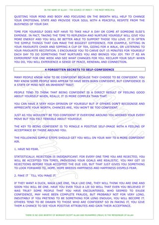 IN THE NAME OF ALLAH – THE SOURCE OF MERCY – THE MOST MERCIFUL


QUIETING YOUR MIND AND BODY AND FOCUSING ON THE BREATH WILL HELP TO CHANGE
YOUR EMOTIONAL STATE AND PROVIDE YOUR SOUL WITH A PEACEFUL RESPITE FROM THE
BUSYNESS OF YOUR DAY.

TIME FOR YOURSELF DOES NOT HAVE TO TAKE HALF A DAY OR COME AT SOMEONE ELSE'S
EXPENSE. IN FACT, TAKING THE TIME TO REPLENISH AND NURTURE YOURSELF WILL GIVE YOU
MORE ENERGY AND YOU WILL BE BETTER ABLE TO SUPPORT THOSE YOU LOVE. IT IS OFTEN
THE SIMPLE THINGS THAT CAN MAKE THE BIGGEST DIFFERENCE. FOR EXAMPLE, SITTING IN
YOUR FAVOURITE CHAIR AND SIPPING A CUP OF TEA, GOING FOR A WALK, OR LISTENING TO
YOUR FAVOURITE RECITATION. I ENCOURAGE YOU TO CARVE OUT 15 MINUTES FOR YOURSELF
EACH DAY TO DO SOMETHING THAT NURTURES YOU AND BRINGS YOU JOY. TRY IT AS AN
EXPERIMENT FOR ONE WEEK AND SEE WHAT CHANGES FOR YOU. RECLAIM YOUR SELF! WHEN
YOU DO, YOU WILL EXPERIENCE A SENSE OF PEACE, RENEWAL AND CONNECTION.

                       4 FORGOTTEN SECRETS TO SELF-CONFIDENCE

MANY PEOPLE KNOW HOW TO BE CONFIDENT BECAUSE THEY CHOOSE TO BE CONFIDENT. YOU
MAY KNOW SOME PEOPLE WHO APPEAR TO HAVE BEEN BORN CONFIDENT, BUT CONFIDENCE IS
A STATE OF MIND NOT AN INHERENT TRAIT.

PEOPLE TEND TO THINK THAT BEING CONFIDENT IS A DIRECT RESULT OF FEELING GOOD
ABOUT YOURSELF WHEN, REALLY, IT IS MORE COMPLEX THAN THAT.

YOU CAN HAVE A VERY HIGH OPINION OF YOURSELF BUT IF OTHERS DON'T RECOGNISE AND
APPRECIATE YOUR WORTH, CHANCES ARE, YOU WON'T BE TOO CONFIDENT.

JUST AS YOU WOULDN'T BE TOO CONFIDENT IF EVERYONE AROUND YOU ADORED YOUR EVERY
MOVE BUT YOU FELT TERRIBLE ABOUT YOURSELF.

THE KEY TO BEING CONFIDENT IS TO MINGLE A POSITIVE SELF-IMAGE WITH A FEELING OF
ACCEPTANCE BY THOSE AROUND YOU.

THE FOLLOWING SIMPLE STEPS SHOULD GET YOU WELL ON YOUR WAY TO A MORE CONFIDENT
AIR.

1. HAVE NO FEAR.

STATISTICALLY, REJECTION IS INSIGNIFICANT. FOR EVERY ONE TIME YOU ARE REJECTED, YOU
WILL BE ACCEPTED TEN TIMES, PROVIDING YOUR GOALS ARE REALISTIC. YOU MAY GET 10
REJECTIONS BEFORE YOUR ACCEPTED THE DUE 100, BUT THAT JUST GIVES YOU SOMETHING
TO LOOK FORWARD TO, HOPE. HOPE BREEDS HAPPINESS AND HAPPINESS DISPELS FEAR.

2. FAKE IT `TILL YOU MAKE IT.

IF THEY WANT A DUCK, WALK LIKE ONE, TALK LIKE ONE, THEY WILL THINK YOU ARE ONE AND
SOON YOU WILL BE ONE. HAVE YOU EVER TOLD A LIE SO WELL THAT EVEN YOU BELIEVED IT
WAS TRUE? SOME PEOPLE THAT YOU HAVE ENCOUNTERED, WHO SEEMED TO EXUDE
CONFIDENCE, MAY HAVE BEEN COMPLETE FRAUDS, BUT PROBABLY NOT FOR VERY LONG.
INEVITABLY IF YOU PRETEND TO BE SOMETHING FOR LONG ENOUGH, YOU WILL BECOME IT.
OTHERS TEND TO BE DRAWN TO THOSE WHO ARE CONFIDENT SO IN FAKING IT, YOU GIVE
THEM A CHANCE TO SEE YOUR POSITIVE ATTRIBUTES AND GAIN THEIR ACCEPTANCE.


       THERE IS NO GOD WORTHY OF WORSHIP EXCEPT ALLAH AND MUHAMMED (PBUH) IS THE MESSENGER OF ALLAH
 