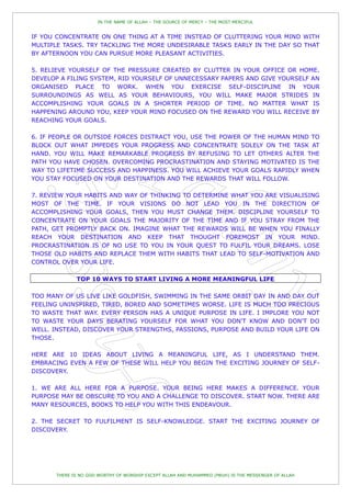 IN THE NAME OF ALLAH – THE SOURCE OF MERCY – THE MOST MERCIFUL


IF YOU CONCENTRATE ON ONE THING AT A TIME INSTEAD OF CLUTTERING YOUR MIND WITH
MULTIPLE TASKS. TRY TACKLING THE MORE UNDESIRABLE TASKS EARLY IN THE DAY SO THAT
BY AFTERNOON YOU CAN PURSUE MORE PLEASANT ACTIVITIES.

5. RELIEVE YOURSELF OF THE PRESSURE CREATED BY CLUTTER IN YOUR OFFICE OR HOME.
DEVELOP A FILING SYSTEM, RID YOURSELF OF UNNECESSARY PAPERS AND GIVE YOURSELF AN
ORGANISED PLACE TO WORK. WHEN YOU EXERCISE SELF-DISCIPLINE IN YOUR
SURROUNDINGS AS WELL AS YOUR BEHAVIOURS, YOU WILL MAKE MAJOR STRIDES IN
ACCOMPLISHING YOUR GOALS IN A SHORTER PERIOD OF TIME. NO MATTER WHAT IS
HAPPENING AROUND YOU, KEEP YOUR MIND FOCUSED ON THE REWARD YOU WILL RECEIVE BY
REACHING YOUR GOALS.

6. IF PEOPLE OR OUTSIDE FORCES DISTRACT YOU, USE THE POWER OF THE HUMAN MIND TO
BLOCK OUT WHAT IMPEDES YOUR PROGRESS AND CONCENTRATE SOLELY ON THE TASK AT
HAND. YOU WILL MAKE REMARKABLE PROGRESS BY REFUSING TO LET OTHERS ALTER THE
PATH YOU HAVE CHOSEN. OVERCOMING PROCRASTINATION AND STAYING MOTIVATED IS THE
WAY TO LIFETIME SUCCESS AND HAPPINESS. YOU WILL ACHIEVE YOUR GOALS RAPIDLY WHEN
YOU STAY FOCUSED ON YOUR DESTINATION AND THE REWARDS THAT WILL FOLLOW.

7. REVIEW YOUR HABITS AND WAY OF THINKING TO DETERMINE WHAT YOU ARE VISUALISING
MOST OF THE TIME. IF YOUR VISIONS DO NOT LEAD YOU IN THE DIRECTION OF
ACCOMPLISHING YOUR GOALS, THEN YOU MUST CHANGE THEM. DISCIPLINE YOURSELF TO
CONCENTRATE ON YOUR GOALS THE MAJORITY OF THE TIME AND IF YOU STRAY FROM THE
PATH, GET PROMPTLY BACK ON. IMAGINE WHAT THE REWARDS WILL BE WHEN YOU FINALLY
REACH YOUR DESTINATION AND KEEP THAT THOUGHT FOREMOST IN YOUR MIND.
PROCRASTINATION IS OF NO USE TO YOU IN YOUR QUEST TO FULFIL YOUR DREAMS. LOSE
THOSE OLD HABITS AND REPLACE THEM WITH HABITS THAT LEAD TO SELF-MOTIVATION AND
CONTROL OVER YOUR LIFE.

             TOP 10 WAYS TO START LIVING A MORE MEANINGFUL LIFE

TOO MANY OF US LIVE LIKE GOLDFISH, SWIMMING IN THE SAME ORBIT DAY IN AND DAY OUT
FEELING UNINSPIRED, TIRED, BORED AND SOMETIMES WORSE. LIFE IS MUCH TOO PRECIOUS
TO WASTE THAT WAY. EVERY PERSON HAS A UNIQUE PURPOSE IN LIFE. I IMPLORE YOU NOT
TO WASTE YOUR DAYS BERATING YOURSELF FOR WHAT YOU DON'T KNOW AND DON'T DO
WELL. INSTEAD, DISCOVER YOUR STRENGTHS, PASSIONS, PURPOSE AND BUILD YOUR LIFE ON
THOSE.

HERE ARE 10 IDEAS ABOUT LIVING A MEANINGFUL LIFE, AS I UNDERSTAND THEM.
EMBRACING EVEN A FEW OF THESE WILL HELP YOU BEGIN THE EXCITING JOURNEY OF SELF-
DISCOVERY.

1. WE ARE ALL HERE FOR A PURPOSE. YOUR BEING HERE MAKES A DIFFERENCE. YOUR
PURPOSE MAY BE OBSCURE TO YOU AND A CHALLENGE TO DISCOVER. START NOW. THERE ARE
MANY RESOURCES, BOOKS TO HELP YOU WITH THIS ENDEAVOUR.

2. THE SECRET TO FULFILMENT IS SELF-KNOWLEDGE. START THE EXCITING JOURNEY OF
DISCOVERY.




      THERE IS NO GOD WORTHY OF WORSHIP EXCEPT ALLAH AND MUHAMMED (PBUH) IS THE MESSENGER OF ALLAH
 