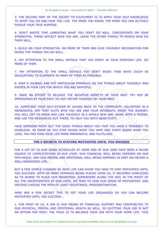 IN THE NAME OF ALLAH – THE SOURCE OF MERCY – THE MOST MERCIFUL


3. THE SECOND PART OF THE SECRET TO FULFILMENT IS TO APPLY YOUR SELF-KNOWLEDGE
TO WHAT YOU DO AND HOW YOU LIVE. THE MORE YOU KNOW, THE MORE YOU CAN ACTIVELY
PURSUE YOUR TRUE PURPOSE.

4. DON'T WASTE TIME LAMENTING WHAT YOU DON'T DO WELL. CONCENTRATE ON YOUR
STRENGTHS. THOSE REFLECT WHO YOU ARE. LEAVE THE OTHER THINGS TO PEOPLE WHO DO
THEM WELL.

5. BUILD ON YOUR STRENGTHS. DO MORE OF THEM AND GIVE YOURSELF RECOGNITION FOR
DOING THE THINGS YOU DO WELL.

6. PAY ATTENTION TO THE SMALL DETAILS THAT YOU ENJOY IN YOUR EVERYDAY LIFE. DO
MORE OF THEM.

7. PAY ATTENTION TO THE SMALL DETAILS YOU DON'T ENJOY. FIND WAYS (SUCH AS
DELEGATION) TO ELIMINATE AS MANY OF THEM AS POSSIBLE.

8. KEEP A JOURNAL AND PUT PARTICULAR EMPHASIS ON THE THINGS ABOUT YOURSELF AND
EVENTS IN YOUR LIFE FOR WHICH YOU ARE GRATEFUL.

9. MAKE AN EFFORT TO RELEASE THE NEGATIVE ASPECTS OF YOUR PAST. TRY NOT BE
IMPRISONED BY YOUR PAST. DO NOT DEFINE YOURSELF BY YOUR PAST.

10. JUMPSTART YOUR SELF-ESTEEM BY GIVING BACK TO THE COMMUNITY. VOLUNTEER IN A
MEANINGFUL WAY THAT SUITS WHO YOU ARE AND YOUR INTERESTS. ENJOY THE JOURNEY.
YOU WILL GET TO KNOW AND LIKE YOURSELF IN A WHOLE NEW WAY. WORK WITH A FRIEND,
AND USE THE RESOURCES OUT THERE, TO HELP YOU WITH OBJECTIVITY.

HAVE SOMEONE POINT OUT THE GOOD THINGS ABOUT YOU THAT YOU HAVE A TENDENCY TO
OVERLOOK. AS SOON AS YOU STOP DOING WHAT YOU HATE AND START DOING WHAT YOU
LOVE, YOU MAY FIND YOUR LIFE MORE MEANINGFUL AND FULFILLING.

            THE 5 SECRETS TO STAYING MOTIVATED UNTIL YOU SUCCEED

FOR A LOT OF US OUR WORK SCHEDULES AT HOME AND AT OUR JOBS HAVE BEEN A MAJOR
SOURCE OF COMPLICATIONS IN OUR LIVES. OUR FINANCIAL WELL BEING DEPENDS ON OUR
PAYCHEQUE, AND OUR MENTAL AND EMOTIONAL WELL BEING DEPENDS IN PART ON HAVING A
WELL-ORGANISED LIFE.

BUT A FEW SIMPLE CHANGES IN YOUR LIFE CAN SHOW YOU HOW TO STAY MOTIVATED UNTIL
YOU SUCCEED. WITH SO MANY DEMANDS BEING PLACED UPON US, IT BECOMES CONFUSING
AS TO WHERE TO PLACE OUR PRIORITIES. SOMEWHERE ALONG THE WAY, IN THE MIDST OF
ALL THE UNCERTAINTIES OF OUR LIVES, WE TEND TO LOSE OUR SENSE OF MOTIVATION. AND
INSTEAD CHOOSE THE PATH OF LEAST RESISTANCE, PROCRASTINATION.

HERE ARE A FEW SECRET TIPS TO GET YOUR LIFE ORGANISED SO YOU CAN BECOME
MOTIVATED UNTIL YOU SUCCEED...

1. FOR MOST OF US, A JOB IS OUR MEANS OF FINANCIAL SUPPORT AND CONTRIBUTES TO
OUR PHYSICAL, MENTAL AND EMOTIONAL HEALTH AS WELL, SO QUITTING YOUR JOB IS NOT
AN OPTION FOR MOST. THE TRICK IS TO BALANCE YOUR JOB WITH YOUR HOME LIFE. THIS


      THERE IS NO GOD WORTHY OF WORSHIP EXCEPT ALLAH AND MUHAMMED (PBUH) IS THE MESSENGER OF ALLAH
 