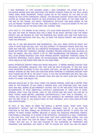 IN THE NAME OF ALLAH – THE SOURCE OF MERCY – THE MOST MERCIFUL


I WAS REMINDED OF THIS DILEMMA WHEN I WAS CORNERED THE OTHER DAY BY A
COLLEAGUE WHOSE WIFE WAS WATCHING THE PRINCE CHARLES THING ON THE TELLY, WHEN
THERE WERE MORE IMPORTANT THINGS GOING ON IN THE WORLD. BY THE END OF HIS
TIRADE HE HAD LISTED TERRORISM, CANCER, THE NATIONAL BUDGET CRISIS AND THE LEGAL
SYSTEM AS THINGS MORE WORTHY OF OUR ATTENTION THAT WERE, AT THE SAME TIME. BY
THE END OF HIS TIRADE, HIS WIFE'S "PESSIMISTIC ATTITUDE" HAD BEEN ADDED TO THE
LIST, AS HAVING "RUINED" HIS DAY. AND, HAD I ALLOWED IT, I COULD'VE ADDED TO THE LIST
THAT HIS RETELLING OF THE WAR STORY HAD "RUINED" MINE.

LET'S FACE IT: IT'S EASIER TO BE CYNICAL. IT'S ALSO MORE REALISTIC TO BE CYNICAL. IF
YOU ARE THE KIND OF PERSON WHO HAS A NEED TO BE RIGHT, BETTING THAT THE WORK
PROJECT WILL BE MESSED UP, THAT THE MARRIAGE WILL NEVER LAST AND THAT BUSH WILL
MAKE ANOTHER DECISION THAT WILL FAIL TO MAKE THE WORLD PERFECT ARE SURER BETS
THAN THE OPPOSITE.

AND SO, IF YOU ARE NEGATIVE AND PESSIMISTIC, YOU WILL MORE OFTEN BE RIGHT. BUT
LOOK AT WHAT ELSE YOU WILL GET: YOU WILL ATTRACT TO YOURSELF PEOPLE WHO FEEL THE
SAME WAY AND WILL JOIN YOU IN A NEGATIVE DOWNWARD SPIRAL; YOU WILL BE QUICK TO
BLAME ANYTHING BUT YOURSELF, LEAVING YOURSELF FEELING HOPELESS AND HELPLESS AS
WELL AS ANGRY; YOU WILL WASTE A LOT OF TIME BELABOURING THE OBVIOUS; AND YOU
WILL ALSO STRESS YOURSELF AND YOUR IMMUNE SYSTEM. NEGATIVE THINKING LEADS TO
NEGATIVE EMOTIONS, WHICH BRING ON PHYSIOLOGICAL REACTIONS WHICH CAN DAMAGE
YOUR HEALTH IN THE SHORT-TERM AND IN THE LONG-TERM.

BEING OPTIMISTIC DOESN'T MEAN NOT BEING REALISTIC. IT MEANS MAKING CHOICES THAT
INFLUENCE OUTCOMES, BECAUSE THEY CAN ALSO BE SELF-FULFILLING. IF YOU ARE SURE
YOUR SECRETARY IS GOING TO FAIL YOU AGAIN, SHE WILL. WE ARE ALL INFLUENCED BY THE
ENERGY AROUND US AND WHO CAN FUNCTION WHEN SOMEONE IS HOVERING AROUND THEM
WHO THINKS SHE OR HE IS "AN IDIOT"? ALSO, IF YOU ARE DETERMINED SHE WILL FAIL YOU,
YOU MUST MAKE THAT HAPPEN TO DEFEND YOUR EGO AND SO WHAT ELSE CAN YOU THINK
WHEN IT'S OVER? SHE FAILED YOU.

REALISM WOULD SAY, IF YOU TRULY HIRED THE WRONG PERSON, DON'T BE A VICTIM. TAKE
CARE OF THE PROBLEM. IF YOU HIRED A PERSON WHO, LIKE EVERYONE ELSE, HAS GOOD
DAYS AND BAD, WORKS IN AN IMPERFECT SYSTEM, HAS TO TRY AND READ YOUR MIND AND
ACCOMMODATE TO YOUR ADMITTEDLY DIFFICULT DISPOSITION AT TIMES AND IS OVER-
WORKED, DON'T PLAY THE VICTIM. LOOK AT THE SYSTEM AND SEE WHAT YOU CAN DO TO
MAKE THINGS WORK BETTER, ASSUMING (OPTIMISTICALLY) THAT THIS IS POSSIBLE, I.E.,
THINGS WILL NEVER BE PERFECT, BUT THEY CAN GENERALLY BE IMPROVED UPON AND YOU
ARE THE ONE TO DO IT. YOU COULD START, IN THAT INSTANCE, WITH YOUR OWN ATTITUDE
AND EXPECTATIONS.

IN FACT, IF YOU WANT TO MAKE THE WORLD A BETTER PLACE, START WITH YOUR
SECRETARY'S "WORLD." GET IT? PRAGMATICALLY SPEAKING, THAT IS, IF YOU WANT TO
FUNCTION IN THE REAL WORLD, AN OPTIMISTIC VIEW WORKS BETTER. IT GIVES YOU THE
ENERGY TO MAKE THINGS HAPPEN, BECAUSE IT GIVES YOU POSITIVE EMOTIONAL ENERGY.
FUNCTIONALLY SPEAKING, IT IS WISER TO BE OPTIMISTIC. OPTIMISM IS A TOOL, THEREFORE.
IF YOU CAN STILL THAT VOICE IN YOUR HEAD THAT SAYS EVERYTHING STINKS, YOU CAN
BEGIN TO SEE WHAT YOU CAN DO ABOUT THINGS AS THEY ARE, SOME OF WHICH, YES,
"STINK," BUT NOT ALL. IF YOU ARE PLAGUED BY THE SUFFERING OF TERRORISM AND
TSUNAMIS, FOR INSTANCE, SET ASIDE A TIME TO FIGURE OUT WHAT YOU CAN DO ABOUT


       THERE IS NO GOD WORTHY OF WORSHIP EXCEPT ALLAH AND MUHAMMED (PBUH) IS THE MESSENGER OF ALLAH
 