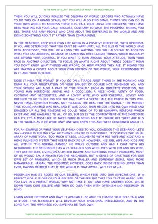 IN THE NAME OF ALLAH – THE SOURCE OF MERCY – THE MOST MERCIFUL


THEM. YOU WILL QUICKLY REALISE THE DILEMMA OF WORLD LEADERS WHO ACTUALLY HAVE
TO DO THIS ON A GRAND SCALE; BUT YOU WILL ALSO FIND SMALL THINGS YOU CAN DO IN
YOUR OWN WORLD TO ADDRESS THESE ILLS. CALL YOUR LOCAL RED CRESCENT. THEY HAVE
BEEN WAITING FOR YOUR CALL; BECAUSE, CONTRARY TO WHAT THE PESSIMIST THINKS, YOU
SEE, THERE ARE MANY PEOPLE WHO CARE ABOUT THE SUFFERING IN THE WORLD AND ARE
DOING SOMETHING ABOUT IT RATHER THAN COMPLAINING.

IN THE MEANTIME, KEEP YOUR OWN LIFE GOING IN A POSITIVE DIRECTION, WITH OPTIMISM.
IF YOU ARE DETERMINED THAT YOU CAN'T BE HAPPY UNTIL ALL THE ILLS OF THE WORLD HAVE
BEEN ADDRESSED, YOU WILL BE A LONG TIME WAITING. YOU WILL ALSO FAIL TO ADDRESS
WHAT YOU CAN ADDRESS, BECAUSE OF LAMENTING OVER LARGER THINGS, WHICH BASICALLY
ARE BEYOND YOUR CONTROL. IF YOU WANT TO TURN AROUND YOUR ATTITUDE, TURN YOUR
FACE IN ANOTHER DIRECTION. TO FOCUS ON WHAT'S RIGHT ABOUT THINGS DOESN'T MEAN
YOU DON'T KNOW WHAT THINGS ARE WRONG, OR HOW WRONG THEY ARE. IT MEANS YOU
ARE MAKING A CHOICE ABOUT YOUR OWN PORTION OF THE WORLD, YOUR RESPONSIBILITY
IN IT, AND YOUR OUTLOOK.

DOES IT HELP "THE WORLD" IF YOU GO ON A TIRADE FIRST THING IN THE MORNING AND
DUMP ALL YOUR FRUSTRATION ON YOUR SPOUSE? OF COURSE NOT. REMEMBER YOU AND
YOUR SPOUSE ARE ALSO A PART OF "THE WORLD." FROM AN OBJECTIVE POSITION, THE
YOUNG MAN MENTIONED ABOVE HAS A GOOD JOB, A NICE HOME, PLENTY OF FOOD,
CLOTHING AND NECESSITIES, AND A LOVELY WIFE WHO WAS CHEERFUL, LOVELY AND
DRESSED TO GO TO HER JOB FOR THE DAY. THAT'S A SCENE HALF THE PEOPLE IN THIS WILL
NEVER HAVE. OPTIMISM MEANS, NOT "SLAYING THE REAL FOR THE UNREAL." THE MOMENT
THIS YOUNG MAN HAD WAS REAL AND IT WAS GOOD. THEN HE GOT INTO HIS OWN HEAD AND
DRAGGED UP ALL THE REASONS HE COULD THINK OF TO BE UNHAPPY; REASONS WHICH
EXIST AND ARE AVAILABLE TO ALL OF US, BUT SO IS THE CONTENTMENT OF THE IMMEDIATE
REALITY. IT'S ALMOST LIKE HE TAKES PRIDE IN BEING ABLE TO FIGURE OUT THERE ARE ILLS
IN THE WORLD, AS IF HE WERE ONLY ONE WHO KNEW THIS AND WERE CONCERNED ABOUT IT.

FOR AN EXAMPLE OF WHAT YOUR SELF-TALK DOES TO YOU, CONSIDER THIS SCENARIO. LET'S
SAY HASSAN IS FEELING LOW. HE THINKS HIS LIFE IS IMPOSSIBLE; IT CONTAINS THE USUAL
ARRAY OF HARD WORK, TOO MUCH STRESS, ARGUMENTS WITH HIS WIFE AND KIDS AND A
HOME PLUMBING SYSTEM THAT KEEPS BACKING UP. HOWEVER, HIS JOB, WIFE AND KIDS ARE
ALL WITHIN "THE NORMAL RANGE." HE WALKS OUTSIDE AND HAS A CHAT WITH HIS
NEIGHBOUR. THE NEIGHBOUR HAS A 23-YEAR-OLD SON WHO LIVES WITH HIM AND HIS WIFE.
THEY ARE RETIRED, LIVING ON A LIMITED INCOME AND SUFFERING HEALTH PROBLEMS. MOST
OF US WOULD SAY, A PRAYER FOR THE NEIGHBOUR, BUT A SENSE OF GRATITUDE FOR OUR
OWN SET OF PROBLEMS, WHICH IS MUCH SMALLER AND SOMEHOW SEEMS, NOW, MORE
MANAGEABLE. HASSAN, THE PESSIMIST, HOWEVER, GOES BACK INSIDE FEELING LOWER THAN
EVER, HAVING DECIDED THAT IF THE WORLD IS THAT AWFUL, WHY TRY AT ALL.

PESSIMISM HAS ITS ROOTS IN OUR BELIEFS, WHICH FEED INTO OUR EXPECTATIONS. IF A
PERFECT WORLD IS ONE OF YOUR BELIEFS, OR THE FEELING THAT YOU CAN'T BE HAPPY UNTIL
YOU LIVE IN A PERFECT WORLD, WHY NOT TAKE IT OUT AND HAVE ANOTHER LOOK. WRITE
DOWN YOUR CORE BELIEFS AND THEN GO OVER THEM WITH OPTIMISM AND PESSIMISM IN
MIND.

LEARN ABOUT OPTIMISM AND HAVE IT AVAILABLE. BE ABLE TO CHANGE YOUR SELF-TALK AND
ATTITUDE. THIS FLEXIBILITY WILL DEVELOP YOUR EMOTIONAL INTELLIGENCE, AND IN THE
LONG RUN, THE HAPPINESS YOU SAVE MAY BE YOUR OWN.


       THERE IS NO GOD WORTHY OF WORSHIP EXCEPT ALLAH AND MUHAMMED (PBUH) IS THE MESSENGER OF ALLAH
 