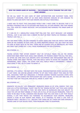 IN THE NAME OF ALLAH – THE SOURCE OF MERCY – THE MOST MERCIFUL




  WIN THE INNER GAME OF SUCCESS -- THE DYNAMIC PATH TOWARD THE LIFE YOU
                              MOST DESIRE!

DO WE ALL WANT TO LIVE LIVES OF DEEP SATISFACTION AND SUCCESS? SURE, WHO
WOULDN‟T? HOWEVER, MOST OF US HAVE BEEN KNOCKED AROUND BY LIFE ENOUGH TO
BEGIN TO LOSE OUR FAITH THAT OUR DREAMS ARE ACTUALLY REACHABLE.

I HAVE HAD TO FIGHT THIS CHALLENGE MYSELF AND I HAVE COME TO BELIEVE THAT IT IS
ENTIRELY POSSIBLE FOR US TO SUCCEED AND REACH ALL OF OUR DREAMS. AND THAT MEANS
YOU, TOO. HOW DO I KNOW? BECAUSE I AM SUCCEEDING AND WINNING THE INNER GAME OF
SUCCESS.

IF I CAN DO IT, I ABSOLUTELY KNOW THAT YOU CAN TOO. WHY? BECAUSE I AM NOBODY
SPECIAL, JUST A GUY WHO HAD A DREAM TO HELP AS MANY PEOPLE AS POSSIBLE. (MAYBE
„PEOPLE‟ LIKE YOU…).

FAR TOO MANY TIMES, WE ARE EXPOSED TO GOOD IDEAS AND THEN WE WATCH THEM WASH
AWAY IN THE LAUNDRY OF OUR LIVES. IS THERE ANOTHER CHOICE? YES. BUT FIRST WE HAVE
TO LOOK AT WHAT GETS IN THE WAY. THERE ARE OF COURSE LOTS OF OBSTACLES, BUT FOUR
BIG ONES THAT STAND OUT. I CALL THESE ROADBLOCKS THE BIG STOPPERS:

BIG STOPPER #1:

TAKING ACTION THAT EITHER DOESN‟T HELP OR ACTUALLY TAKES YOU IN THE WRONG
DIRECTION AWAY FROM YOUR GOALS AND DREAMS. MY FRIENDS KNOW THIS ALL TOO WELL.
SO OFTEN WE STEP INTO OUR DREAMS WITH EXCITEMENT AND ENTHUSIASM AND END UP
TAKING STEPS THAT DON‟T MATTER, THAT ARE REALLY WAYS TO AVOID THE TOUGHER, MORE
DEMANDING, “REAL” STEPS, THE STEPS THAT WILL REALLY MAKE A DIFFERENCE. I KNOW, I
HAVE DONE IT TOO, SO IT‟S OKAY TO ADMIT IT.

BIG STOPPER #2:

WAITING. IT‟S SIMPLE: THE FAST EATS THE SLOW. PROCRASTINATION STOPS SUCCESS COLD.
IT JUST DOES. WE CAN NO LONGER AFFORD TO SIT AND THINK ABOUT THIS IDEA OR THAT
ONE, WEIGHING THEM OUT ENDLESSLY. A PERSON GEARED TOWARD SUCCESS STEPS INTO
THE DREAM, JUMP-STARTS THE ENTHUSIASM AND GETS GOING. IN THIS DAY AND AGE, IT‟S
THE FAST THAT EAT THE SLOW, AND WE ALL KNOW IT, DON‟T WE?

BIG STOPPER #3:

DRAMATIC SO-CALLED “LIFE PROBLEMS”. PROBLEMS DRAIN US OF VITAL ENERGY. THEY CAN
GIVE US A LITTLE EMOTIONAL “JUICE”, DUE TO THE “DRAMA FACTOR”. BUT THIS JUICE COMES
AT A HIGH COST. THE COST IS THIS: WE LOSE FAITH IN OURSELVES AND OUR ABILITY TO
HAVE THE LIFE WE MOST DESIRE. IF YOUR LIFE IS FULL OF SO-CALLED PROBLEMS, THEN IT‟S
HARD TO BE ABLE TO SEE, CONCEIVE AND BELIEVE THAT YOU CAN HAVE A LIFE THAT REALLY
WORKS, A LIFE THAT MOVES YOU FORWARD TO ACCOMPLISH YOUR DREAMS. PROBLEMS
CREATE A FUNK IN OUR HEARTS AND MINDS. IS IT POSSIBLE TO HAVE A LIFE THAT IS
PROBLEM FREE? I BELIEVE IT IS. I BELIEVE THAT WHEN WE ACT FROM OUR OWN INTEGRITY,
TAKING CARE OF OUR SELVES FIRST, THEN PROBLEMS TEND TO DISAPPEAR.



       THERE IS NO GOD WORTHY OF WORSHIP EXCEPT ALLAH AND MUHAMMED (PBUH) IS THE MESSENGER OF ALLAH
 