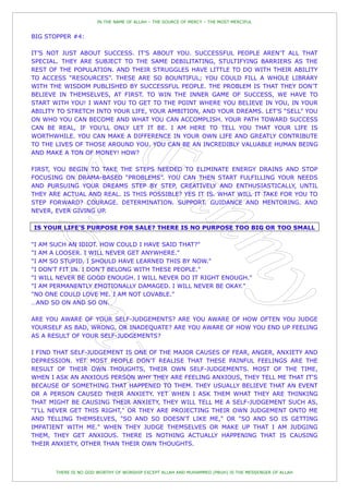 IN THE NAME OF ALLAH – THE SOURCE OF MERCY – THE MOST MERCIFUL


BIG STOPPER #4:

IT‟S NOT JUST ABOUT SUCCESS. IT‟S ABOUT YOU. SUCCESSFUL PEOPLE AREN‟T ALL THAT
SPECIAL. THEY ARE SUBJECT TO THE SAME DEBILITATING, STULTIFYING BARRIERS AS THE
REST OF THE POPULATION. AND THEIR STRUGGLES HAVE LITTLE TO DO WITH THEIR ABILITY
TO ACCESS “RESOURCES”. THESE ARE SO BOUNTIFUL; YOU COULD FILL A WHOLE LIBRARY
WITH THE WISDOM PUBLISHED BY SUCCESSFUL PEOPLE. THE PROBLEM IS THAT THEY DON‟T
BELIEVE IN THEMSELVES, AT FIRST. TO WIN THE INNER GAME OF SUCCESS, WE HAVE TO
START WITH YOU! I WANT YOU TO GET TO THE POINT WHERE YOU BELIEVE IN YOU, IN YOUR
ABILITY TO STRETCH INTO YOUR LIFE, YOUR AMBITION, AND YOUR DREAMS. LET‟S “SELL” YOU
ON WHO YOU CAN BECOME AND WHAT YOU CAN ACCOMPLISH. YOUR PATH TOWARD SUCCESS
CAN BE REAL, IF YOU‟LL ONLY LET IT BE. I AM HERE TO TELL YOU THAT YOUR LIFE IS
WORTHWHILE. YOU CAN MAKE A DIFFERENCE IN YOUR OWN LIFE AND GREATLY CONTRIBUTE
TO THE LIVES OF THOSE AROUND YOU. YOU CAN BE AN INCREDIBLY VALUABLE HUMAN BEING
AND MAKE A TON OF MONEY! HOW?

FIRST, YOU BEGIN TO TAKE THE STEPS NEEDED TO ELIMINATE ENERGY DRAINS AND STOP
FOCUSING ON DRAMA-BASED “PROBLEMS”. YOU CAN THEN START FULFILLING YOUR NEEDS
AND PURSUING YOUR DREAMS STEP BY STEP, CREATIVELY AND ENTHUSIASTICALLY, UNTIL
THEY ARE ACTUAL AND REAL. IS THIS POSSIBLE? YES IT IS. WHAT WILL IT TAKE FOR YOU TO
STEP FORWARD? COURAGE. DETERMINATION. SUPPORT. GUIDANCE AND MENTORING. AND
NEVER, EVER GIVING UP.

IS YOUR LIFE'S PURPOSE FOR SALE? THERE IS NO PURPOSE TOO BIG OR TOO SMALL

"I AM SUCH AN IDIOT. HOW COULD I HAVE SAID THAT?"
"I AM A LOOSER. I WILL NEVER GET ANYWHERE."
"I AM SO STUPID. I SHOULD HAVE LEARNED THIS BY NOW."
"I DON'T FIT IN. I DON'T BELONG WITH THESE PEOPLE."
"I WILL NEVER BE GOOD ENOUGH. I WILL NEVER DO IT RIGHT ENOUGH."
"I AM PERMANENTLY EMOTIONALLY DAMAGED. I WILL NEVER BE OKAY."
"NO ONE COULD LOVE ME. I AM NOT LOVABLE."
…AND SO ON AND SO ON.

ARE YOU AWARE OF YOUR SELF-JUDGEMENTS? ARE YOU AWARE OF HOW OFTEN YOU JUDGE
YOURSELF AS BAD, WRONG, OR INADEQUATE? ARE YOU AWARE OF HOW YOU END UP FEELING
AS A RESULT OF YOUR SELF-JUDGEMENTS?

I FIND THAT SELF-JUDGEMENT IS ONE OF THE MAJOR CAUSES OF FEAR, ANGER, ANXIETY AND
DEPRESSION. YET MOST PEOPLE DON'T REALISE THAT THESE PAINFUL FEELINGS ARE THE
RESULT OF THEIR OWN THOUGHTS, THEIR OWN SELF-JUDGEMENTS. MOST OF THE TIME,
WHEN I ASK AN ANXIOUS PERSON WHY THEY ARE FEELING ANXIOUS, THEY TELL ME THAT IT'S
BECAUSE OF SOMETHING THAT HAPPENED TO THEM. THEY USUALLY BELIEVE THAT AN EVENT
OR A PERSON CAUSED THEIR ANXIETY. YET WHEN I ASK THEM WHAT THEY ARE THINKING
THAT MIGHT BE CAUSING THEIR ANXIETY, THEY WILL TELL ME A SELF-JUDGEMENT SUCH AS,
"I'LL NEVER GET THIS RIGHT," OR THEY ARE PROJECTING THEIR OWN JUDGEMENT ONTO ME
AND TELLING THEMSELVES, "SO AND SO DOESN'T LIKE ME," OR "SO AND SO IS GETTING
IMPATIENT WITH ME." WHEN THEY JUDGE THEMSELVES OR MAKE UP THAT I AM JUDGING
THEM, THEY GET ANXIOUS. THERE IS NOTHING ACTUALLY HAPPENING THAT IS CAUSING
THEIR ANXIETY, OTHER THAN THEIR OWN THOUGHTS.



       THERE IS NO GOD WORTHY OF WORSHIP EXCEPT ALLAH AND MUHAMMED (PBUH) IS THE MESSENGER OF ALLAH
 