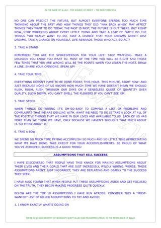 IN THE NAME OF ALLAH – THE SOURCE OF MERCY – THE MOST MERCIFUL




NO ONE CAN PREDICT THE FUTURE, BUT ALMOST EVERYONE SPENDS TOO MUCH TIME
THINKING ABOUT THE PAST AND HOW THINGS THEY DID "WAY BACK WHEN" MAY AFFECT
THINGS THEY WANT TO DO TODAY. THE PAST IS PAST, THE FUTURE IS OUT THERE. BUT RIGHT
NOW, STOP WORRYING ABOUT EVERY LITTLE THING AND TAKE A LEAP OF FAITH! DO THE
THINGS YOU REALLY WANT TO DO. TAKE A CHANCE THAT YOUR DREAMS AREN'T JUST
DREAMS. TAKE A CHANCE ON YOURSELF. LIFE REWARDS THOSE WHO ACT, SO ACT!

3. TAKE A STAND

REMEMBER: YOU ARE THE SPOKESPERSON FOR YOUR LIFE! STOP WAFFLING. MAKE A
DECISION YOU KNOW YOU WANT TO. MOST OF THE TIME YOU WILL BE RIGHT AND THOSE
FEW TIMES THAT YOU ARE WRONG WILL BE THE POINTS WHEN YOU LEARN THE MOST. DRAW
A LINE. SHARE YOUR OPINIONS. SPEAK UP!

4. TAKE YOUR TIME

EVERYTHING DOESN'T HAVE TO BE DONE TODAY. THIS HOUR. THIS MINUTE. RIGHT NOW! AND
JUST BECAUSE NONE OF US KNOWS HOW MUCH TIME WE HAVE DOESN'T MEAN WE SHOULD
RUSH, RUSH, RUSH THROUGH OUR DAYS ON A SENSELESS QUEST OF QUANTITY OVER
QUALITY. SLOW DOWN. YOU CAN'T SMELL THE FLOWERS IF YOU CAN'T SEE 'EM.

5. TAKE STOCK

WHEN THINGS GO WRONG IT'S OH-SO-EASY TO COMPILE A LIST OF PROBLEMS AND
COMPLAINTS THAT WE ARE DEALING WITH. WHAT WE NEED TO DO IS TAKE A LOOK AT ALL OF
THE POSITIVE THINGS THAT WE HAVE IN OUR LIVES AND AVAILABLE TO US. EACH OF US HAS
MORE THAN WE THINK WE HAVE, ONLY BECAUSE WE HAVEN'T THOUGHT THAT MUCH ABOUT
IT. SO THINK ABOUT IT.

6. TAKE A BOW

WE SPEND SO MUCH TIME TRYING ACCOMPLISH SO MUCH AND SO LITTLE TIME APPRECIATING
WHAT WE HAVE DONE. TAKE CREDIT FOR YOUR ACCOMPLISHMENTS. BE PROUD OF WHAT
YOU'VE ACHIEVED. SUCCESS IS A GOOD THING!

                              ASSUMPTIONS THAT KILL SUCCESS

I HAVE DISCOVERED THAT PEOPLE HAVE THIS KNACK FOR MAKING ASSUMPTIONS ABOUT
THEIR LIVES AND THEIR GOALS THAT ARE JUST INCREDIBLY, WILDLY WRONG. WORSE, THESE
ASSUMPTIONS AREN'T JUST INCORRECT, THEY ARE DEFLATING AND DEADLY TO THE SUCCESS
THEY SEEK.

I HAVE ALSO FOUND THAT WHEN PEOPLE PUT THESE ASSUMPTIONS ASIDE AND GET FOCUSED
ON THE TRUTH, THEY BEGIN MAKING PROGRESS QUITE QUICKLY.

BELOW ARE THE TOP 10 ASSUMPTIONS I HAVE RUN ACROSS. CONSIDER THIS A "MOST-
WANTED" LIST OF KILLER ASSUMPTIONS TO TRY AND AVOID:

1. I KNOW EXACTLY WHAT'S GOING ON



       THERE IS NO GOD WORTHY OF WORSHIP EXCEPT ALLAH AND MUHAMMED (PBUH) IS THE MESSENGER OF ALLAH
 
