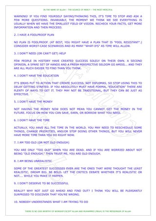 IN THE NAME OF ALLAH – THE SOURCE OF MERCY – THE MOST MERCIFUL


WARNING! IF YOU FIND YOURSELF SAYING/THINKING THIS, IT'S TIME TO STOP AND ASK A
FEW MORE QUESTIONS. INVARIABLY, THE MOMENT WE THINK WE SEE EVERYTHING IS
USUALLY WHEN WE HAVE THE SMALLEST FIELD OF VISION. RECHECK YOUR FACTS, GET MORE
INFORMATION AND THEN PROCEED.

2. I HAVE A FOOLPROOF PLAN

NO PLAN IS FOOLPROOF. (AT BEST, YOU MIGHT HAVE A PLAN THAT IS "FOOL RESISTANT".)
CONSIDER WORST-CASE SCENARIOS AND AS MANY "WHAT-IFS" AS TIME WILL ALLOW.

3. I DON'T NEED (OR CAN'T GET) HELP

FEW PEOPLE IN HISTORY HAVE CREATED SUCCESS SOLELY ON THEIR OWN. A SECOND
OPINION, A SPARE SET OF HANDS AND A FRESH PERSPECTIVE SELDOM GO AMISS... AND THEY
ARE ALL MUCH EASIER TO FIND THAN YOU THINK.

4. I DON'T HAVE THE EDUCATION

IT'S IDEAS PUT TO ACTION THAT CREATE SUCCESS, NOT DIPLOMAS, SO STOP USING THIS TO
DELAY GETTING STARTED. IF YOU ABSOLUTELY MUST HAVE FORMAL "EDUCATION" THERE ARE
PLENTY OF WAYS TO GET IT. THEY MAY NOT BE TRADITIONAL, BUT THEY CAN BE JUST AS
EFFECTIVE.

5. I DON'T HAVE THE MONEY

NOT HAVING THE MONEY NOW DOES NOT MEAN YOU CANNOT GET THE MONEY IN THE
FUTURE. FOCUS ON HOW YOU CAN SAVE, EARN, OR BORROW WHAT YOU NEED.

6. I DON'T HAVE THE TIME

ACTUALLY, YOU HAVE ALL THE TIME IN THE WORLD. YOU MAY NEED TO RESCHEDULE SOME
THINGS, CHANGE PRIORITIES, AND/OR STOP DOING OTHER THINGS, BUT YOU WILL NEVER
HAVE MORE TIME THAN YOU DO RIGHT NOW.

7. I AM TOO OLD (OR NOT OLD ENOUGH)

YOU ARE ONLY "TOO OLD" WHEN YOU ARE DEAD. AND IF YOU ARE WORRIED ABOUT NOT
BEING "OLD ENOUGH," THEN TRUST ME, YOU ARE OLD ENOUGH.

8. I AM BEING UNREALISTIC

SOME OF THE GREATEST SUCCESSES EVER ARE THE ONES THAT WERE THOUGHT THE LEAST
REALISTIC. DREAM BIG. BE BOLD. LET THE CRITICS DEBATE WHETHER IT'S REALISTIC OR
NOT.... WHILE YOU MAKE IT HAPPEN.

9. I DON'T DESERVE TO BE SUCCESSFUL

REALLY? WHY NOT JUST GO AHEAD AND FIND OUT? I THINK YOU WILL BE PLEASANTLY
SURPRISED TO DISCOVER THAT YOU'RE WRONG.

10. NOBODY UNDERSTANDS WHAT I AM TRYING TO DO


       THERE IS NO GOD WORTHY OF WORSHIP EXCEPT ALLAH AND MUHAMMED (PBUH) IS THE MESSENGER OF ALLAH
 
