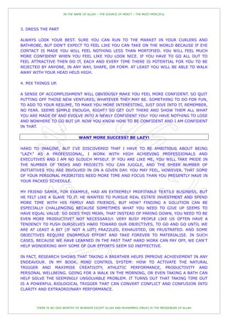 IN THE NAME OF ALLAH – THE SOURCE OF MERCY – THE MOST MERCIFUL




3. DRESS THE PART

ALWAYS LOOK YOUR BEST. SURE YOU CAN RUN TO THE MARKET IN YOUR CURLERS AND
BATHROBE, BUT DON'T EXPECT TO FEEL LIKE YOU CAN TAKE ON THE WORLD BECAUSE IF EYE
CONTACT IS MADE YOU WILL FEEL NOTHING LESS THAN MORTIFIED. YOU WILL FEEL MUCH
MORE CONFIDENT WHEN YOU FEEL LIKE YOU LOOK NICE. IF YOU HAVE TO GO ALL OUT TO
FEEL ATTRACTIVE THEN DO IT, EACH AND EVERY TIME THERE IS POTENTIAL FOR YOU TO BE
REJECTED BY ANYONE, IN ANY WAY, SHAPE, OR FORM. AT LEAST YOU WILL BE ABLE TO WALK
AWAY WITH YOUR HEAD HELD HIGH.

4. MIX THINGS UP.

A SENSE OF ACCOMPLISHMENT WILL OBVIOUSLY MAKE YOU FEEL MORE CONFIDENT. SO QUIT
PUTTING OFF THOSE NEW VENTURES, WHATEVER THEY MAY BE. SOMETHING TO DO FOR FUN,
TO ADD TO YOUR RESUME, TO MAKE YOU MORE INTERESTING, JUST DIVE INTO IT, REMEMBER,
NO FEAR. SEEMS SIMPLE ENOUGH, RIGHT? SO GET OUT THERE AND SHOW THEM ALL WHAT
YOU ARE MADE OF AND EVOLVE INTO A NEWLY CONFIDENT YOU! YOU HAVE NOTHING TO LOSE
AND NOWHERE TO GO BUT UP. NOW YOU KNOW HOW TO BE CONFIDENT AND I AM CONFIDENT
IN THAT.

                                WANT MORE SUCCESS? BE LAZY!

HARD TO IMAGINE, BUT I'VE DISCOVERED THAT I HAVE TO BE AMBITIOUS ABOUT BEING
"LAZY.” AS A PROFESSIONAL, I WORK WITH HIGH ACHIEVING PROFESSIONALS AND
EXECUTIVES AND I AM NO SLOUCH MYSELF. IF YOU ARE LIKE ME, YOU WILL TAKE PRIDE IN
THE NUMBER OF TASKS AND PROJECTS YOU CAN JUGGLE, AND THE SHEER NUMBER OF
INITIATIVES YOU ARE INVOLVED IN ON A GIVEN DAY. YOU MAY FEEL, HOWEVER, THAT SOME
OF YOUR PERSONAL PRIORITIES NEED MORE TIME AND FOCUS THAN YOU PRESENTLY HAVE IN
YOUR PACKED SCHEDULE.

MY FRIEND SAMIR, FOR EXAMPLE, HAD AN EXTREMELY PROFITABLE TEXTILE BUSINESS, BUT
HE FELT LIKE A SLAVE TO IT. HE WANTED TO PURSUE REAL ESTATE INVESTMENT AND SPEND
MORE TIME WITH HIS FAMILY AND FRIENDS, BUT HOW? FINDING A SOLUTION CAN BE
ESPECIALLY CHALLENGING BECAUSE SOMETIMES WHAT YOU NEED TO GIVE UP SEEMS TO
HAVE EQUAL VALUE. SO DOES THIS MEAN, THAT INSTEAD OF PARING DOWN, YOU NEED TO BE
EVEN MORE PRODUCTIVE? NOT NECESSARILY. VERY BUSY PEOPLE LIKE US OFTEN HAVE A
TENDENCY TO PUSH OURSELVES HARD TOWARD OUR OBJECTIVES, TO GO AND GO UNTIL WE
ARE AT LEAST A BIT (IF NOT A LOT) FRAZZLED, EXHAUSTED, OR FRUSTRATED. AND SOME
OBJECTIVES REQUIRE ENORMOUS EFFORT AND TAKE FOREVER TO MATERIALISE. IN SUCH
CASES, BECAUSE WE HAVE LEARNED IN THE PAST THAT HARD WORK CAN PAY OFF, WE CAN‟T
HELP WONDERING WHY SOME OF OUR EFFORTS SEEM SO INEFFECTIVE.

IN FACT, RESEARCH SHOWS THAT TAKING A BREATHER HELPS IMPROVE ACHIEVEMENT IN ANY
ENDEAVOUR. IN MY BOOK, MIND CONTROL SYSTEM: HOW TO ACTIVATE THE NATURAL
TRIGGER AND MAXIMISE CREATIVITY, ATHLETIC PERFORMANCE, PRODUCTIVITY AND
PERSONAL WELLBEING. GOING FOR A WALK IN THE MORNING, OR EVEN TAKING A BATH CAN
HELP SOLVE THE SEEMINGLY UNSOLVABLE PROBLEM. IT TURNS OUT THAT TAKING TIME OUT
IS A POWERFUL BIOLOGICAL TRIGGER THAT CAN CONVERT CONFLICT AND CONFUSION INTO
CLARITY AND EXTRAORDINARY PERFORMANCE.



       THERE IS NO GOD WORTHY OF WORSHIP EXCEPT ALLAH AND MUHAMMED (PBUH) IS THE MESSENGER OF ALLAH
 