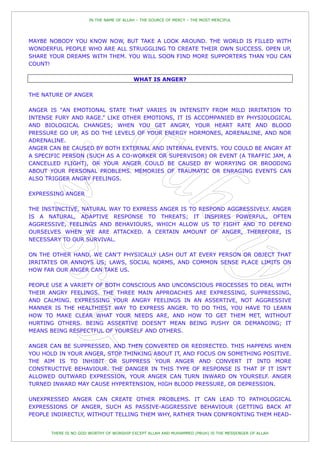 IN THE NAME OF ALLAH – THE SOURCE OF MERCY – THE MOST MERCIFUL




MAYBE NOBODY YOU KNOW NOW, BUT TAKE A LOOK AROUND. THE WORLD IS FILLED WITH
WONDERFUL PEOPLE WHO ARE ALL STRUGGLING TO CREATE THEIR OWN SUCCESS. OPEN UP,
SHARE YOUR DREAMS WITH THEM. YOU WILL SOON FIND MORE SUPPORTERS THAN YOU CAN
COUNT!

                                        WHAT IS ANGER?

THE NATURE OF ANGER

ANGER IS "AN EMOTIONAL STATE THAT VARIES IN INTENSITY FROM MILD IRRITATION TO
INTENSE FURY AND RAGE.” LIKE OTHER EMOTIONS, IT IS ACCOMPANIED BY PHYSIOLOGICAL
AND BIOLOGICAL CHANGES; WHEN YOU GET ANGRY, YOUR HEART RATE AND BLOOD
PRESSURE GO UP, AS DO THE LEVELS OF YOUR ENERGY HORMONES, ADRENALINE, AND NOR
ADRENALINE.
ANGER CAN BE CAUSED BY BOTH EXTERNAL AND INTERNAL EVENTS. YOU COULD BE ANGRY AT
A SPECIFIC PERSON (SUCH AS A CO-WORKER OR SUPERVISOR) OR EVENT (A TRAFFIC JAM, A
CANCELLED FLIGHT), OR YOUR ANGER COULD BE CAUSED BY WORRYING OR BROODING
ABOUT YOUR PERSONAL PROBLEMS. MEMORIES OF TRAUMATIC OR ENRAGING EVENTS CAN
ALSO TRIGGER ANGRY FEELINGS.

EXPRESSING ANGER

THE INSTINCTIVE, NATURAL WAY TO EXPRESS ANGER IS TO RESPOND AGGRESSIVELY. ANGER
IS A NATURAL, ADAPTIVE RESPONSE TO THREATS; IT INSPIRES POWERFUL, OFTEN
AGGRESSIVE, FEELINGS AND BEHAVIOURS, WHICH ALLOW US TO FIGHT AND TO DEFEND
OURSELVES WHEN WE ARE ATTACKED. A CERTAIN AMOUNT OF ANGER, THEREFORE, IS
NECESSARY TO OUR SURVIVAL.

ON THE OTHER HAND, WE CAN'T PHYSICALLY LASH OUT AT EVERY PERSON OR OBJECT THAT
IRRITATES OR ANNOYS US; LAWS, SOCIAL NORMS, AND COMMON SENSE PLACE LIMITS ON
HOW FAR OUR ANGER CAN TAKE US.

PEOPLE USE A VARIETY OF BOTH CONSCIOUS AND UNCONSCIOUS PROCESSES TO DEAL WITH
THEIR ANGRY FEELINGS. THE THREE MAIN APPROACHES ARE EXPRESSING, SUPPRESSING,
AND CALMING. EXPRESSING YOUR ANGRY FEELINGS IN AN ASSERTIVE, NOT AGGRESSIVE
MANNER IS THE HEALTHIEST WAY TO EXPRESS ANGER. TO DO THIS, YOU HAVE TO LEARN
HOW TO MAKE CLEAR WHAT YOUR NEEDS ARE, AND HOW TO GET THEM MET, WITHOUT
HURTING OTHERS. BEING ASSERTIVE DOESN'T MEAN BEING PUSHY OR DEMANDING; IT
MEANS BEING RESPECTFUL OF YOURSELF AND OTHERS.

ANGER CAN BE SUPPRESSED, AND THEN CONVERTED OR REDIRECTED. THIS HAPPENS WHEN
YOU HOLD IN YOUR ANGER, STOP THINKING ABOUT IT, AND FOCUS ON SOMETHING POSITIVE.
THE AIM IS TO INHIBIT OR SUPPRESS YOUR ANGER AND CONVERT IT INTO MORE
CONSTRUCTIVE BEHAVIOUR. THE DANGER IN THIS TYPE OF RESPONSE IS THAT IF IT ISN'T
ALLOWED OUTWARD EXPRESSION, YOUR ANGER CAN TURN INWARD ON YOURSELF. ANGER
TURNED INWARD MAY CAUSE HYPERTENSION, HIGH BLOOD PRESSURE, OR DEPRESSION.

UNEXPRESSED ANGER CAN CREATE OTHER PROBLEMS. IT CAN LEAD TO PATHOLOGICAL
EXPRESSIONS OF ANGER, SUCH AS PASSIVE-AGGRESSIVE BEHAVIOUR (GETTING BACK AT
PEOPLE INDIRECTLY, WITHOUT TELLING THEM WHY, RATHER THAN CONFRONTING THEM HEAD-


      THERE IS NO GOD WORTHY OF WORSHIP EXCEPT ALLAH AND MUHAMMED (PBUH) IS THE MESSENGER OF ALLAH
 