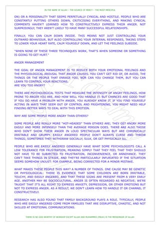 IN THE NAME OF ALLAH – THE SOURCE OF MERCY – THE MOST MERCIFUL


ON) OR A PERSONALITY THAT SEEMS PERPETUALLY CYNICAL AND HOSTILE. PEOPLE WHO ARE
CONSTANTLY PUTTING OTHERS DOWN, CRITICISING EVERYTHING, AND MAKING CYNICAL
COMMENTS HAVEN'T LEARNED HOW TO CONSTRUCTIVELY EXPRESS THEIR ANGER. NOT
SURPRISINGLY, THEY AREN'T LIKELY TO HAVE MANY SUCCESSFUL RELATIONSHIPS.

FINALLY, YOU CAN CALM DOWN INSIDE. THIS MEANS NOT JUST CONTROLLING YOUR
OUTWARD BEHAVIOUR, BUT ALSO CONTROLLING YOUR INTERNAL RESPONSES, TAKING STEPS
TO LOWER YOUR HEART RATE, CALM YOURSELF DOWN, AND LET THE FEELINGS SUBSIDE.

"WHEN NONE OF THESE THREE TECHNIQUES WORK, THAT'S WHEN SOMEONE OR SOMETHING
IS GOING TO GET HURT."

ANGER MANAGEMENT

THE GOAL OF ANGER MANAGEMENT IS TO REDUCE BOTH YOUR EMOTIONAL FEELINGS AND
THE PHYSIOLOGICAL AROUSAL THAT ANGER CAUSES. YOU CAN'T GET RID OF, OR AVOID, THE
THINGS OR THE PEOPLE THAT ENRAGE YOU, NOR CAN YOU CHANGE THEM, BUT YOU CAN
LEARN TO CONTROL YOUR REACTIONS.
ARE YOU TOO ANGRY?

THERE ARE PSYCHOLOGICAL TESTS THAT MEASURE THE INTENSITY OF ANGRY FEELINGS, HOW
PRONE TO ANGER YOU ARE, AND HOW WELL YOU HANDLE IT. BUT CHANCES ARE GOOD THAT
IF YOU DO HAVE A PROBLEM WITH ANGER, YOU ALREADY KNOW IT. IF YOU FIND YOURSELF
ACTING IN WAYS THAT SEEM OUT OF CONTROL AND FRIGHTENING, YOU MIGHT NEED HELP
FINDING BETTER WAYS TO DEAL WITH THIS EMOTION.

WHY ARE SOME PEOPLE MORE ANGRY THAN OTHERS?

SOME PEOPLE ARE REALLY MORE "HOT-HEADED" THAN OTHERS ARE; THEY GET ANGRY MORE
EASILY AND MORE INTENSELY THAN THE AVERAGE PERSON DOES. THERE ARE ALSO THOSE
WHO DON'T SHOW THEIR ANGER IN LOUD SPECTACULAR WAYS BUT ARE CHRONICALLY
IRRITABLE AND GRUMPY. EASILY ANGERED PEOPLE DON'T ALWAYS CURSE AND THROW
THINGS; SOMETIMES THEY WITHDRAW SOCIALLY, SULK, OR GET PHYSICALLY ILL.

PEOPLE WHO ARE EASILY ANGERED GENERALLY HAVE WHAT SOME PSYCHOLOGISTS CALL A
LOW TOLERANCE FOR FRUSTRATION, MEANING SIMPLY THAT THEY FEEL THAT THEY SHOULD
NOT HAVE TO BE SUBJECTED TO FRUSTRATION, INCONVENIENCE, OR ANNOYANCE. THEY
CAN'T TAKE THINGS IN STRIDE, AND THEY'RE PARTICULARLY INFURIATED IF THE SITUATION
SEEMS SOMEHOW UNJUST: FOR EXAMPLE, BEING CORRECTED FOR A MINOR MISTAKE.

WHAT MAKES THESE PEOPLE THIS WAY? A NUMBER OF THINGS. ONE CAUSE MAY BE GENETIC
OR PHYSIOLOGICAL: THERE IS EVIDENCE THAT SOME CHILDREN ARE BORN IRRITABLE,
TOUCHY, AND EASILY ANGERED, AND THAT THESE SIGNS ARE PRESENT FROM A VERY EARLY
AGE. ANOTHER MAY BE SOCIOCULTURAL. ANGER IS OFTEN REGARDED AS NEGATIVE; WE'RE
TAUGHT THAT IT'S ALL RIGHT TO EXPRESS ANXIETY, DEPRESSION, OR OTHER EMOTIONS BUT
NOT TO EXPRESS ANGER. AS A RESULT, WE DON'T LEARN HOW TO HANDLE IT OR CHANNEL IT
CONSTRUCTIVELY.

RESEARCH HAS ALSO FOUND THAT FAMILY BACKGROUND PLAYS A ROLE. TYPICALLY, PEOPLE
WHO ARE EASILY ANGERED COME FROM FAMILIES THAT ARE DISRUPTIVE, CHAOTIC, AND NOT
SKILLED AT EMOTIONAL COMMUNICATIONS.


       THERE IS NO GOD WORTHY OF WORSHIP EXCEPT ALLAH AND MUHAMMED (PBUH) IS THE MESSENGER OF ALLAH
 