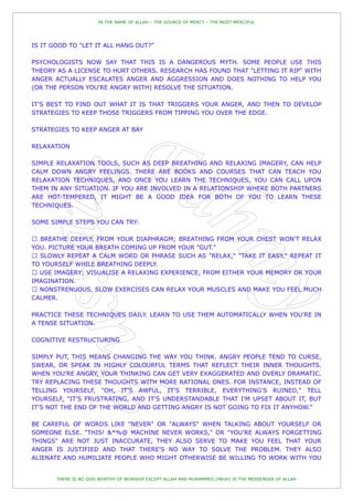 IN THE NAME OF ALLAH – THE SOURCE OF MERCY – THE MOST MERCIFUL




IS IT GOOD TO "LET IT ALL HANG OUT?"

PSYCHOLOGISTS NOW SAY THAT THIS IS A DANGEROUS MYTH. SOME PEOPLE USE THIS
THEORY AS A LICENSE TO HURT OTHERS. RESEARCH HAS FOUND THAT "LETTING IT RIP" WITH
ANGER ACTUALLY ESCALATES ANGER AND AGGRESSION AND DOES NOTHING TO HELP YOU
(OR THE PERSON YOU'RE ANGRY WITH) RESOLVE THE SITUATION.

IT'S BEST TO FIND OUT WHAT IT IS THAT TRIGGERS YOUR ANGER, AND THEN TO DEVELOP
STRATEGIES TO KEEP THOSE TRIGGERS FROM TIPPING YOU OVER THE EDGE.

STRATEGIES TO KEEP ANGER AT BAY

RELAXATION

SIMPLE RELAXATION TOOLS, SUCH AS DEEP BREATHING AND RELAXING IMAGERY, CAN HELP
CALM DOWN ANGRY FEELINGS. THERE ARE BOOKS AND COURSES THAT CAN TEACH YOU
RELAXATION TECHNIQUES, AND ONCE YOU LEARN THE TECHNIQUES, YOU CAN CALL UPON
THEM IN ANY SITUATION. IF YOU ARE INVOLVED IN A RELATIONSHIP WHERE BOTH PARTNERS
ARE HOT-TEMPERED, IT MIGHT BE A GOOD IDEA FOR BOTH OF YOU TO LEARN THESE
TECHNIQUES.

SOME SIMPLE STEPS YOU CAN TRY:



YOU. PICTURE YOUR BREATH COMING UP FROM YOUR "GUT."
                                                                        X," "TAKE IT EASY." REPEAT IT
TO YOURSELF WHILE BREATHING DEEPLY.

IMAGINATION.

CALMER.

PRACTICE THESE TECHNIQUES DAILY. LEARN TO USE THEM AUTOMATICALLY WHEN YOU'RE IN
A TENSE SITUATION.

COGNITIVE RESTRUCTURING

SIMPLY PUT, THIS MEANS CHANGING THE WAY YOU THINK. ANGRY PEOPLE TEND TO CURSE,
SWEAR, OR SPEAK IN HIGHLY COLOURFUL TERMS THAT REFLECT THEIR INNER THOUGHTS.
WHEN YOU'RE ANGRY, YOUR THINKING CAN GET VERY EXAGGERATED AND OVERLY DRAMATIC.
TRY REPLACING THESE THOUGHTS WITH MORE RATIONAL ONES. FOR INSTANCE, INSTEAD OF
TELLING YOURSELF, "OH, IT'S AWFUL, IT'S TERRIBLE, EVERYTHING'S RUINED," TELL
YOURSELF, "IT'S FRUSTRATING, AND IT'S UNDERSTANDABLE THAT I'M UPSET ABOUT IT, BUT
IT'S NOT THE END OF THE WORLD AND GETTING ANGRY IS NOT GOING TO FIX IT ANYHOW."

BE CAREFUL OF WORDS LIKE "NEVER" OR "ALWAYS" WHEN TALKING ABOUT YOURSELF OR
SOMEONE ELSE. “THIS! &*%@ MACHINE NEVER WORKS," OR "YOU'RE ALWAYS FORGETTING
THINGS" ARE NOT JUST INACCURATE, THEY ALSO SERVE TO MAKE YOU FEEL THAT YOUR
ANGER IS JUSTIFIED AND THAT THERE'S NO WAY TO SOLVE THE PROBLEM. THEY ALSO
ALIENATE AND HUMILIATE PEOPLE WHO MIGHT OTHERWISE BE WILLING TO WORK WITH YOU


       THERE IS NO GOD WORTHY OF WORSHIP EXCEPT ALLAH AND MUHAMMED (PBUH) IS THE MESSENGER OF ALLAH
 