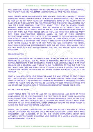 IN THE NAME OF ALLAH – THE SOURCE OF MERCY – THE MOST MERCIFUL


ON A SOLUTION. REMIND YOURSELF THAT GETTING ANGRY IS NOT GOING TO FIX ANYTHING,
THAT IT WON'T MAKE YOU FEEL BETTER (AND MAY ACTUALLY MAKE YOU FEEL WORSE).

LOGIC DEFEATS ANGER, BECAUSE ANGER, EVEN WHEN IT'S JUSTIFIED, CAN QUICKLY BECOME
IRRATIONAL. SO USE COLD HARD LOGIC ON YOURSELF. REMIND YOURSELF THAT THE WORLD
IS "NOT OUT TO GET YOU," YOU'RE JUST EXPERIENCING SOME OF THE ROUGH SPOTS OF
DAILY LIFE. DO THIS EACH TIME YOU FEEL ANGER GETTING THE BEST OF YOU, AND IT'LL HELP
YOU GET A MORE BALANCED PERSPECTIVE. ANGRY PEOPLE TEND TO DEMAND THINGS:
FAIRNESS, APPRECIATION, AGREEMENT, AND WILLINGNESS TO DO THINGS THEIR WAY.
EVERYONE WANTS THESE THINGS, AND WE ARE ALL HURT AND DISAPPOINTED WHEN WE
DON'T GET THEM, BUT ANGRY PEOPLE DEMAND THEM, AND WHEN THEIR DEMANDS AREN'T
MET, THEIR DISAPPOINTMENT BECOMES ANGER. AS PART OF THEIR COGNITIVE
RESTRUCTURING, ANGRY PEOPLE NEED TO BECOME AWARE OF THEIR DEMANDING NATURE
AND TRANSLATE THEIR EXPECTATIONS INTO DESIRES. IN OTHER WORDS, SAYING, "I WOULD
LIKE" SOMETHING IS HEALTHIER THAN SAYING, "I DEMAND" OR "I MUST HAVE" SOMETHING.
WHEN YOU'RE UNABLE TO GET WHAT YOU WANT, YOU WILL EXPERIENCE THE NORMAL
REACTIONS FRUSTRATION, DISAPPOINTMENT, HURT BUT NOT ANGER. SOME ANGRY PEOPLE
USE THIS ANGER AS A WAY TO AVOID FEELING HURT, BUT THAT DOESN'T MEAN THE HURT
GOES AWAY.

PROBLEM SOLVING

SOMETIMES, OUR ANGER AND FRUSTRATION ARE CAUSED BY VERY REAL AND INESCAPABLE
PROBLEMS IN OUR LIVES. NOT ALL ANGER IS MISPLACED, AND OFTEN IT'S A HEALTHY,
NATURAL RESPONSE TO THESE DIFFICULTIES. THERE IS ALSO A CULTURAL BELIEF THAT EVERY
PROBLEM HAS A SOLUTION, AND IT ADDS TO OUR FRUSTRATION TO FIND OUT THAT THIS
ISN'T ALWAYS THE CASE. THE BEST ATTITUDE TO BRING TO SUCH A SITUATION, THEN, IS NOT
TO FOCUS ON FINDING THE SOLUTION, BUT RATHER ON HOW YOU HANDLE AND FACE THE
PROBLEM.

MAKE A PLAN, AND CHECK YOUR PROGRESS ALONG THE WAY. RESOLVE TO GIVE IT YOUR
BEST, BUT ALSO NOT TO PUNISH YOURSELF IF AN ANSWER DOESN'T COME RIGHT AWAY. IF
YOU CAN APPROACH IT WITH YOUR BEST INTENTIONS AND EFFORTS AND MAKE A SERIOUS
ATTEMPT TO FACE IT HEAD-ON, YOU WILL BE LESS LIKELY TO LOSE PATIENCE AND FALL INTO
ALL OR NOTHING THINKING, EVEN IF THE PROBLEM DOES NOT GET SOLVED RIGHT AWAY.

BETTER COMMUNICATION

ANGRY PEOPLE TEND TO JUMP TO AND ACT ON CONCLUSIONS, AND SOME OF THOSE
CONCLUSIONS CAN BE VERY INACCURATE. THE FIRST THING TO DO IF YOU'RE IN A HEATED
DISCUSSION IS SLOW DOWN AND THINK THROUGH YOUR RESPONSES. DON'T SAY THE FIRST
THING THAT COMES INTO YOUR HEAD, BUT SLOW DOWN AND THINK CAREFULLY ABOUT WHAT
YOU WANT TO SAY. AT THE SAME TIME, LISTEN CAREFULLY TO WHAT THE OTHER PERSON IS
SAYING AND TAKE YOUR TIME BEFORE ANSWERING.

LISTEN, TOO, TO WHAT IS UNDERLYING THE ANGER. FOR INSTANCE, YOU LIKE A CERTAIN
AMOUNT OF FREEDOM AND PERSONAL SPACE, AND YOUR "SIGNIFICANT OTHER" WANTS MORE
CONNECTION AND CLOSENESS. IF HE OR SHE STARTS COMPLAINING ABOUT YOUR
ACTIVITIES, DON'T RETALIATE BY PAINTING YOUR PARTNER AS A JAILER, A WARDEN, OR AN
ALBATROSS AROUND YOUR NECK.



       THERE IS NO GOD WORTHY OF WORSHIP EXCEPT ALLAH AND MUHAMMED (PBUH) IS THE MESSENGER OF ALLAH
 