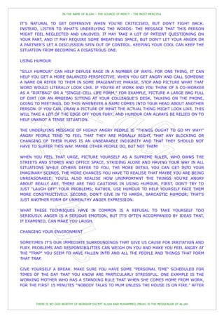 IN THE NAME OF ALLAH – THE SOURCE OF MERCY – THE MOST MERCIFUL


IT'S NATURAL TO GET DEFENSIVE WHEN YOU'RE CRITICISED, BUT DON'T FIGHT BACK.
INSTEAD, LISTEN TO WHAT'S UNDERLYING THE WORDS: THE MESSAGE THAT THIS PERSON
MIGHT FEEL NEGLECTED AND UNLOVED. IT MAY TAKE A LOT OF PATIENT QUESTIONING ON
YOUR PART, AND IT MAY REQUIRE SOME BREATHING SPACE, BUT DON'T LET YOUR ANGER OR
A PARTNER'S LET A DISCUSSION SPIN OUT OF CONTROL. KEEPING YOUR COOL CAN KEEP THE
SITUATION FROM BECOMING A DISASTROUS ONE.

USING HUMOUR

"SILLY HUMOUR" CAN HELP DEFUSE RAGE IN A NUMBER OF WAYS. FOR ONE THING, IT CAN
HELP YOU GET A MORE BALANCED PERSPECTIVE. WHEN YOU GET ANGRY AND CALL SOMEONE
A NAME OR REFER TO THEM IN SOME IMAGINATIVE PHRASE, STOP AND PICTURE WHAT THAT
WORD WOULD LITERALLY LOOK LIKE. IF YOU'RE AT WORK AND YOU THINK OF A CO-WORKER
AS A "DIRTBAG" OR A "SINGLE-CELL LIFE FORM," FOR EXAMPLE, PICTURE A LARGE BAG FULL
OF DIRT (OR AN AMOEBA) SITTING AT YOUR COLLEAGUE'S DESK, TALKING ON THE PHONE,
GOING TO MEETINGS. DO THIS WHENEVER A NAME COMES INTO YOUR HEAD ABOUT ANOTHER
PERSON. IF YOU CAN, DRAW A PICTURE OF WHAT THE ACTUAL THING MIGHT LOOK LIKE. THIS
WILL TAKE A LOT OF THE EDGE OFF YOUR FURY; AND HUMOUR CAN ALWAYS BE RELIED ON TO
HELP UNKNOT A TENSE SITUATION.

THE UNDERLYING MESSAGE OF HIGHLY ANGRY PEOPLE IS "THINGS OUGHT TO GO MY WAY!"
ANGRY PEOPLE TEND TO FEEL THAT THEY ARE MORALLY RIGHT, THAT ANY BLOCKING OR
CHANGING OF THEIR PLANS IS AN UNBEARABLE INDIGNITY AND THAT THEY SHOULD NOT
HAVE TO SUFFER THIS WAY. MAYBE OTHER PEOPLE DO, BUT NOT THEM!

WHEN YOU FEEL THAT URGE, PICTURE YOURSELF AS A SUPREME RULER, WHO OWNS THE
STREETS AND STORES AND OFFICE SPACE, STRIDING ALONE AND HAVING YOUR WAY IN ALL
SITUATIONS WHILE OTHERS DEFER TO YOU. THE MORE DETAIL YOU CAN GET INTO YOUR
IMAGINARY SCENES, THE MORE CHANCES YOU HAVE TO REALISE THAT MAYBE YOU ARE BEING
UNREASONABLE; YOU'LL ALSO REALISE HOW UNIMPORTANT THE THINGS YOU'RE ANGRY
ABOUT REALLY ARE. THERE ARE TWO CAUTIONS IN USING HUMOUR. FIRST, DON'T TRY TO
JUST "LAUGH OFF" YOUR PROBLEMS; RATHER, USE HUMOUR TO HELP YOURSELF FACE THEM
MORE CONSTRUCTIVELY. SECOND, DON'T GIVE IN TO HARSH, SARCASTIC HUMOUR; THAT'S
JUST ANOTHER FORM OF UNHEALTHY ANGER EXPRESSION.

WHAT THESE TECHNIQUES HAVE IN COMMON IS A REFUSAL TO TAKE YOURSELF TOO
SERIOUSLY. ANGER IS A SERIOUS EMOTION, BUT IT'S OFTEN ACCOMPANIED BY IDEAS THAT,
IF EXAMINED, CAN MAKE YOU LAUGH.

CHANGING YOUR ENVIRONMENT

SOMETIMES IT'S OUR IMMEDIATE SURROUNDINGS THAT GIVE US CAUSE FOR IRRITATION AND
FURY. PROBLEMS AND RESPONSIBILITIES CAN WEIGH ON YOU AND MAKE YOU FEEL ANGRY AT
THE "TRAP" YOU SEEM TO HAVE FALLEN INTO AND ALL THE PEOPLE AND THINGS THAT FORM
THAT TRAP.

GIVE YOURSELF A BREAK. MAKE SURE YOU HAVE SOME "PERSONAL TIME" SCHEDULED FOR
TIMES OF THE DAY THAT YOU KNOW ARE PARTICULARLY STRESSFUL. ONE EXAMPLE IS THE
WORKING MOTHER WHO HAS A STANDING RULE THAT WHEN SHE COMES HOME FROM WORK,
FOR THE FIRST 15 MINUTES "NOBODY TALKS TO MUM UNLESS THE HOUSE IS ON FIRE." AFTER



       THERE IS NO GOD WORTHY OF WORSHIP EXCEPT ALLAH AND MUHAMMED (PBUH) IS THE MESSENGER OF ALLAH
 