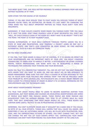 IN THE NAME OF ALLAH – THE SOURCE OF MERCY – THE MOST MERCIFUL


THIS BRIEF QUIET TIME, SHE FEELS BETTER PREPARED TO HANDLE DEMANDS FROM HER KIDS
WITHOUT BLOWING UP AT THEM.

SOME OTHER TIPS FOR EASING UP ON YOURSELF

TIMING: IF YOU AND YOUR SPOUSE TEND TO FIGHT WHEN YOU DISCUSS THINGS AT NIGHT
PERHAPS YOU'RE TIRED, OR DISTRACTED, OR MAYBE IT'S JUST HABIT TRY CHANGING THE
TIMES WHEN YOU TALK ABOUT IMPORTANT MATTERS SO THESE TALKS DON'T TURN INTO
ARGUMENTS.

AVOIDANCE: IF YOUR CHILD'S CHAOTIC ROOM MAKES YOU FURIOUS EVERY TIME YOU WALK
BY IT, SHUT THE DOOR. DON'T MAKE YOURSELF LOOK AT WHAT INFURIATES YOU. DON'T SAY,
"WELL, MY CHILD SHOULD CLEAN UP THE ROOM SO I WON'T HAVE TO BE ANGRY!" THAT'S NOT
THE POINT. THE POINT IS TO KEEP YOURSELF CALM.

FINDING ALTERNATIVES: IF YOUR DAILY COMMUTE THROUGH TRAFFIC LEAVES YOU IN A
STATE OF RAGE AND FRUSTRATION, GIVE YOURSELF A PROJECT LEARN OR MAP OUT A
DIFFERENT ROUTE, ONE THAT'S LESS CONGESTED OR MORE SCENIC. OR FIND ANOTHER
ALTERNATIVE, SUCH AS A BUS OR COMMUTER TRAIN.

DO YOU NEED COUNSELLING?

IF YOU FEEL THAT YOUR ANGER IS REALLY OUT OF CONTROL, IF IT IS HAVING AN IMPACT ON
YOUR RELATIONSHIPS AND ON IMPORTANT PARTS OF YOUR LIFE, YOU MIGHT CONSIDER
COUNSELLING TO LEARN HOW TO HANDLE IT BETTER. A PSYCHOLOGIST OR OTHER LICENSED
MENTAL HEALTH PROFESSIONAL CAN WORK WITH YOU IN DEVELOPING A RANGE OF
TECHNIQUES FOR CHANGING YOUR THINKING AND YOUR BEHAVIOUR.

WHEN YOU TALK TO A PROSPECTIVE THERAPIST, TELL HER OR HIM THAT YOU HAVE PROBLEMS
WITH ANGER THAT YOU WANT TO WORK ON, AND ASK ABOUT HIS OR HER APPROACH TO
ANGER MANAGEMENT. MAKE SURE THIS ISN'T ONLY A COURSE OF ACTION DESIGNED TO "PUT
YOU IN TOUCH WITH YOUR FEELINGS AND EXPRESS THEM" THAT MAY BE PRECISELY WHAT
YOUR PROBLEM IS. WITH COUNSELLING, PSYCHOLOGISTS SAY, A HIGHLY ANGRY PERSON CAN
MOVE CLOSER TO A MIDDLE RANGE OF ANGER IN ABOUT 8 TO 10 WEEKS, DEPENDING ON THE
CIRCUMSTANCES AND THE TECHNIQUES USED.

WHAT ABOUT ASSERTIVENESS TRAINING?

IT'S TRUE THAT ANGRY PEOPLE NEED TO LEARN TO BECOME ASSERTIVE (RATHER THAN
AGGRESSIVE), BUT MOST BOOKS AND COURSES ON DEVELOPING ASSERTIVENESS ARE AIMED
AT PEOPLE WHO DON'T FEEL ENOUGH ANGER. THESE PEOPLE ARE MORE PASSIVE AND
ACQUIESCENT THAN THE AVERAGE PERSON; THEY TEND TO LET OTHERS WALK ALL OVER
THEM. THAT ISN'T SOMETHING THAT MOST ANGRY PEOPLE DO. STILL, THESE BOOKS CAN
CONTAIN SOME USEFUL TACTICS TO USE IN FRUSTRATING SITUATIONS.

REMEMBER, YOU CAN'T ELIMINATE ANGER AND IT WOULDN'T BE A GOOD IDEA IF YOU COULD.
IN SPITE OF ALL YOUR EFFORTS, THINGS WILL HAPPEN THAT WILL CAUSE YOU ANGER; AND
SOMETIMES IT WILL BE JUSTIFIABLE ANGER. LIFE WILL BE FILLED WITH FRUSTRATION, PAIN,
LOSS, AND THE UNPREDICTABLE ACTIONS OF OTHERS. YOU CAN'T CHANGE THAT; BUT YOU
CAN CHANGE THE WAY YOU LET SUCH EVENTS AFFECT YOU. CONTROLLING YOUR ANGRY
RESPONSES CAN KEEP THEM FROM MAKING YOU EVEN MORE UNHAPPY IN THE LONG RUN.


       THERE IS NO GOD WORTHY OF WORSHIP EXCEPT ALLAH AND MUHAMMED (PBUH) IS THE MESSENGER OF ALLAH
 