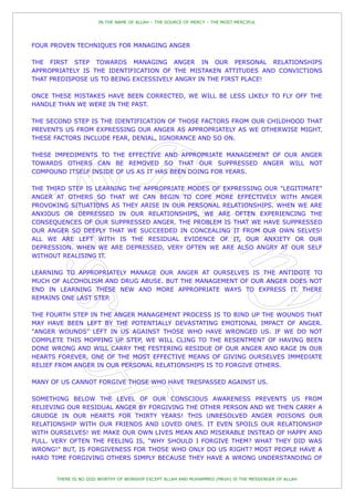 IN THE NAME OF ALLAH – THE SOURCE OF MERCY – THE MOST MERCIFUL




FOUR PROVEN TECHNIQUES FOR MANAGING ANGER

THE FIRST STEP TOWARDS MANAGING ANGER IN OUR PERSONAL RELATIONSHIPS
APPROPRIATELY IS THE IDENTIFICATION OF THE MISTAKEN ATTITUDES AND CONVICTIONS
THAT PREDISPOSE US TO BEING EXCESSIVELY ANGRY IN THE FIRST PLACE!

ONCE THESE MISTAKES HAVE BEEN CORRECTED, WE WILL BE LESS LIKELY TO FLY OFF THE
HANDLE THAN WE WERE IN THE PAST.

THE SECOND STEP IS THE IDENTIFICATION OF THOSE FACTORS FROM OUR CHILDHOOD THAT
PREVENTS US FROM EXPRESSING OUR ANGER AS APPROPRIATELY AS WE OTHERWISE MIGHT.
THESE FACTORS INCLUDE FEAR, DENIAL, IGNORANCE AND SO ON.

THESE IMPEDIMENTS TO THE EFFECTIVE AND APPROPRIATE MANAGEMENT OF OUR ANGER
TOWARDS OTHERS CAN BE REMOVED SO THAT OUR SUPPRESSED ANGER WILL NOT
COMPOUND ITSELF INSIDE OF US AS IT HAS BEEN DOING FOR YEARS.

THE THIRD STEP IS LEARNING THE APPROPRIATE MODES OF EXPRESSING OUR "LEGITIMATE"
ANGER AT OTHERS SO THAT WE CAN BEGIN TO COPE MORE EFFECTIVELY WITH ANGER
PROVOKING SITUATIONS AS THEY ARISE IN OUR PERSONAL RELATIONSHIPS. WHEN WE ARE
ANXIOUS OR DEPRESSED IN OUR RELATIONSHIPS, WE ARE OFTEN EXPERIENCING THE
CONSEQUENCES OF OUR SUPPRESSED ANGER. THE PROBLEM IS THAT WE HAVE SUPPRESSED
OUR ANGER SO DEEPLY THAT WE SUCCEEDED IN CONCEALING IT FROM OUR OWN SELVES!
ALL WE ARE LEFT WITH IS THE RESIDUAL EVIDENCE OF IT, OUR ANXIETY OR OUR
DEPRESSION. WHEN WE ARE DEPRESSED, VERY OFTEN WE ARE ALSO ANGRY AT OUR SELF
WITHOUT REALISING IT.

LEARNING TO APPROPRIATELY MANAGE OUR ANGER AT OURSELVES IS THE ANTIDOTE TO
MUCH OF ALCOHOLISM AND DRUG ABUSE. BUT THE MANAGEMENT OF OUR ANGER DOES NOT
END IN LEARNING THESE NEW AND MORE APPROPRIATE WAYS TO EXPRESS IT. THERE
REMAINS ONE LAST STEP.

THE FOURTH STEP IN THE ANGER MANAGEMENT PROCESS IS TO BIND UP THE WOUNDS THAT
MAY HAVE BEEN LEFT BY THE POTENTIALLY DEVASTATING EMOTIONAL IMPACT OF ANGER.
"ANGER WOUNDS" LEFT IN US AGAINST THOSE WHO HAVE WRONGED US. IF WE DO NOT
COMPLETE THIS MOPPING UP STEP, WE WILL CLING TO THE RESENTMENT OF HAVING BEEN
DONE WRONG AND WILL CARRY THE FESTERING RESIDUE OF OUR ANGER AND RAGE IN OUR
HEARTS FOREVER. ONE OF THE MOST EFFECTIVE MEANS OF GIVING OURSELVES IMMEDIATE
RELIEF FROM ANGER IN OUR PERSONAL RELATIONSHIPS IS TO FORGIVE OTHERS.

MANY OF US CANNOT FORGIVE THOSE WHO HAVE TRESPASSED AGAINST US.

SOMETHING BELOW THE LEVEL OF OUR CONSCIOUS AWARENESS PREVENTS US FROM
RELIEVING OUR RESIDUAL ANGER BY FORGIVING THE OTHER PERSON AND WE THEN CARRY A
GRUDGE IN OUR HEARTS FOR THIRTY YEARS! THIS UNRESOLVED ANGER POISONS OUR
RELATIONSHIP WITH OUR FRIENDS AND LOVED ONES. IT EVEN SPOILS OUR RELATIONSHIP
WITH OURSELVES! WE MAKE OUR OWN LIVES MEAN AND MISERABLE INSTEAD OF HAPPY AND
FULL. VERY OFTEN THE FEELING IS, "WHY SHOULD I FORGIVE THEM? WHAT THEY DID WAS
WRONG!" BUT, IS FORGIVENESS FOR THOSE WHO ONLY DO US RIGHT? MOST PEOPLE HAVE A
HARD TIME FORGIVING OTHERS SIMPLY BECAUSE THEY HAVE A WRONG UNDERSTANDING OF


      THERE IS NO GOD WORTHY OF WORSHIP EXCEPT ALLAH AND MUHAMMED (PBUH) IS THE MESSENGER OF ALLAH
 