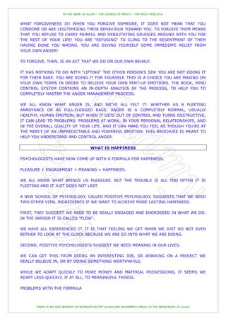 IN THE NAME OF ALLAH – THE SOURCE OF MERCY – THE MOST MERCIFUL


WHAT FORGIVENESS IS! WHEN YOU FORGIVE SOMEONE, IT DOES NOT MEAN THAT YOU
CONDONE OR ARE LEGITIMISING THEIR BEHAVIOUR TOWARD YOU. TO FORGIVE THEM MEANS
THAT YOU REFUSE TO CARRY PAINFUL AND DEBILITATING GRUDGES AROUND WITH YOU FOR
THE REST OF YOUR LIFE! YOU ARE "REFUSING" TO CLING TO THE RESENTMENT OF THEM
HAVING DONE YOU WRONG. YOU ARE GIVING YOURSELF SOME IMMEDIATE RELIEF FROM
YOUR OWN ANGER!

TO FORGIVE, THEN, IS AN ACT THAT WE DO ON OUR OWN BEHALF.

IT HAS NOTHING TO DO WITH "LIFTING" THE OTHER PERSON'S SIN! YOU ARE NOT DOING IT
FOR THEIR SAKE. YOU ARE DOING IT FOR YOURSELF. THIS IS A CHOICE YOU ARE MAKING ON
YOUR OWN TERMS IN ORDER TO RELIEVE YOUR OWN PENT-UP EMOTIONS. THE BOOK, MIND
CONTROL SYSTEM CONTAINS AN IN-DEPTH ANALYSIS OF THE PROCESS, TO HELP YOU TO
COMPLETELY MASTER THE ANGER MANAGEMENT PROCESS.

WE ALL KNOW WHAT ANGER IS, AND WE'VE ALL FELT IT: WHETHER AS A FLEETING
ANNOYANCE OR AS FULL-FLEDGED RAGE. ANGER IS A COMPLETELY NORMAL, USUALLY
HEALTHY, HUMAN EMOTION. BUT WHEN IT GETS OUT OF CONTROL AND TURNS DESTRUCTIVE,
IT CAN LEAD TO PROBLEMS: PROBLEMS AT WORK, IN YOUR PERSONAL RELATIONSHIPS, AND
IN THE OVERALL QUALITY OF YOUR LIFE. AND IT CAN MAKE YOU FEEL AS THOUGH YOU'RE AT
THE MERCY OF AN UNPREDICTABLE AND POWERFUL EMOTION. THIS BROCHURE IS MEANT TO
HELP YOU UNDERSTAND AND CONTROL ANGER.

                                       WHAT IS HAPPINESS

PSYCHOLOGISTS HAVE NOW COME UP WITH A FORMULA FOR HAPPINESS.

PLEASURE + ENGAGEMENT + MEANING = HAPPINESS.

WE ALL KNOW WHAT BRINGS US PLEASURE. BUT THE TROUBLE IS ALL TOO OFTEN IT IS
FLEETING AND IT JUST DOES NOT LAST.

A NEW SCHOOL OF PSYCHOLOGY, CALLED POSITIVE PSYCHOLOGY, SUGGESTS THAT WE NEED
TWO OTHER VITAL INGREDIENTS IF WE WANT TO ACHIEVE MORE LASTING HAPPINESS.

FIRST, THEY SUGGEST WE NEED TO BE REALLY ENGAGED AND ENGROSSED IN WHAT WE DO.
IN THE JARGON IT IS CALLED "FLOW".

WE HAVE ALL EXPERIENCED IT. IT IS THAT FEELING WE GET WHEN WE JUST DO NOT EVEN
BOTHER TO LOOK AT THE CLOCK BECAUSE WE ARE SO INTO WHAT WE ARE DOING.

SECOND, POSITIVE PSYCHOLOGISTS SUGGEST WE NEED MEANING IN OUR LIVES.

WE CAN GET THIS FROM DOING AN INTERESTING JOB, OR WORKING ON A PROJECT WE
REALLY BELIEVE IN, OR BY DOING SOMETHING WORTHWHILE.

WHILE WE ADAPT QUICKLY TO MORE MONEY AND MATERIAL POSSESSIONS, IT SEEMS WE
ADAPT LESS QUICKLY, IF AT ALL, TO MEANINGFUL THINGS.

PROBLEMS WITH THE FORMULA



       THERE IS NO GOD WORTHY OF WORSHIP EXCEPT ALLAH AND MUHAMMED (PBUH) IS THE MESSENGER OF ALLAH
 