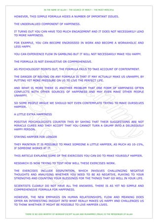 IN THE NAME OF ALLAH – THE SOURCE OF MERCY – THE MOST MERCIFUL


HOWEVER, THIS SIMPLE FORMULA HIDES A NUMBER OF IMPORTANT ISSUES.

THE UNDERVALUED COMPONENT OF HAPPINESS.

IT TURNS OUT YOU CAN HAVE TOO MUCH ENGAGEMENT AND IT DOES NOT NECESSARILY LEAD
TO MORE HAPPINESS.

FOR EXAMPLE, YOU CAN BECOME ENGROSSED IN WORK AND BECOME A WORKAHOLIC AND
LESS HAPPY.

YOU CAN EXPERIENCE FLOW IN GAMBLING BUT IT WILL NOT NECESSARILY MAKE YOU HAPPY.

THE FORMULA IS NOT EXHAUSTIVE OR COMPREHENSIVE.

AS PSYCHOLOGIST POINTS OUT, THE FORMULA FAILS TO TAKE ACCOUNT OF CONTENTMENT.

THE DANGER OF RELYING ON ANY FORMULA IS THAT IT MAY ACTUALLY MAKE US UNHAPPY, BY
PUTTING YET MORE PRESSURE ON US TO LIVE THE PERFECT LIFE.

AND WHAT IS MORE THERE IS ANOTHER PROBLEM THAT ONE FORM OF HAPPINESS OFTEN
CONFLICTS WITH OTHER SOURCES OF HAPPINESS AND MAY EVEN MAKE OTHER PEOPLE
UNHAPPY.

SO SOME PEOPLE ARGUE WE SHOULD NOT EVEN CONTEMPLATE TRYING TO MAKE OURSELVES
HAPPIER.

A LITTLE EXTRA HAPPINESS

POSITIVE PSYCHOLOGISTS COUNTER THIS BY SAYING THAT THEIR SUGGESTIONS ARE NOT
MIRACLE CURES AND THEY ACCEPT THAT YOU CANNOT TURN A GRUMP INTO A DELIRIOUSLY
HAPPY PERSON.

STAYING HAPPIER FOR LONGER

THEY MAINTAIN IT IS POSSIBLE TO MAKE SOMEONE A LITTLE HAPPIER, AS MUCH AS 10-15%,
IF SOMEONE WORKS AT IT.

THIS ARTICLE EXPLAINS SOME OF THE EXERCISES YOU CAN DO TO MAKE YOURSELF HAPPIER.

RESEARCH IS NOW TRYING TO TEST HOW WELL THESE EXERCISES WORK.

THE EXERCISES INCLUDE DISPUTATION, WHICH INVOLVES CHALLENGING NEGATIVE
THOUGHTS AND ANALYSING WHETHER YOU NEED TO BE AS NEGATIVE, PLAYING TO YOUR
STRENGTHS AND COUNTING YOUR BLESSINGS FOR THE THINGS THAT GO WELL IN YOUR LIFE.

SCIENTISTS CLEARLY DO NOT HAVE ALL THE ANSWERS. THERE IS AS YET NO SIMPLE AND
COMPREHENSIVE FORMULA FOR HAPPINESS.

HOWEVER, THE NEW EMPHASIS ON HUMAN RELATIONSHIPS, FLOW AND MEANING DOES
OFFER AN INTERESTING INSIGHT INTO WHAT REALLY MAKES US HAPPY AND CHALLENGES US
TO THINK WHETHER IT MIGHT BE POSSIBLE TO LIVE HAPPIER LIVES.


       THERE IS NO GOD WORTHY OF WORSHIP EXCEPT ALLAH AND MUHAMMED (PBUH) IS THE MESSENGER OF ALLAH
 