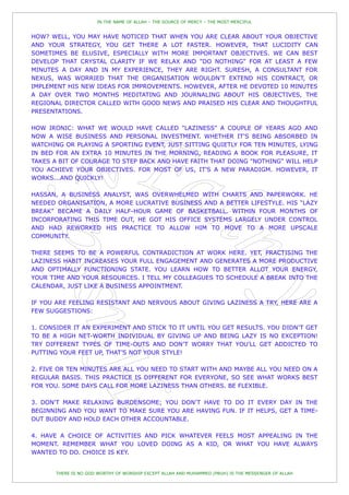 IN THE NAME OF ALLAH – THE SOURCE OF MERCY – THE MOST MERCIFUL


HOW? WELL, YOU MAY HAVE NOTICED THAT WHEN YOU ARE CLEAR ABOUT YOUR OBJECTIVE
AND YOUR STRATEGY, YOU GET THERE A LOT FASTER. HOWEVER, THAT LUCIDITY CAN
SOMETIMES BE ELUSIVE, ESPECIALLY WITH MORE IMPORTANT OBJECTIVES. WE CAN BEST
DEVELOP THAT CRYSTAL CLARITY IF WE RELAX AND "DO NOTHING" FOR AT LEAST A FEW
MINUTES A DAY AND IN MY EXPERIENCE, THEY ARE RIGHT. SURESH, A CONSULTANT FOR
NEXUS, WAS WORRIED THAT THE ORGANISATION WOULDN‟T EXTEND HIS CONTRACT, OR
IMPLEMENT HIS NEW IDEAS FOR IMPROVEMENTS. HOWEVER, AFTER HE DEVOTED 10 MINUTES
A DAY OVER TWO MONTHS MEDITATING AND JOURNALING ABOUT HIS OBJECTIVES, THE
REGIONAL DIRECTOR CALLED WITH GOOD NEWS AND PRAISED HIS CLEAR AND THOUGHTFUL
PRESENTATIONS.

HOW IRONIC: WHAT WE WOULD HAVE CALLED "LAZINESS" A COUPLE OF YEARS AGO AND
NOW A WISE BUSINESS AND PERSONAL INVESTMENT. WHETHER IT'S BEING ABSORBED IN
WATCHING OR PLAYING A SPORTING EVENT, JUST SITTING QUIETLY FOR TEN MINUTES, LYING
IN BED FOR AN EXTRA 10 MINUTES IN THE MORNING, READING A BOOK FOR PLEASURE, IT
TAKES A BIT OF COURAGE TO STEP BACK AND HAVE FAITH THAT DOING "NOTHING" WILL HELP
YOU ACHIEVE YOUR OBJECTIVES. FOR MOST OF US, IT'S A NEW PARADIGM. HOWEVER, IT
WORKS...AND QUICKLY!

HASSAN, A BUSINESS ANALYST, WAS OVERWHELMED WITH CHARTS AND PAPERWORK. HE
NEEDED ORGANISATION, A MORE LUCRATIVE BUSINESS AND A BETTER LIFESTYLE. HIS “LAZY
BREAK” BECAME A DAILY HALF-HOUR GAME OF BASKETBALL. WITHIN FOUR MONTHS OF
INCORPORATING THIS TIME OUT, HE GOT HIS OFFICE SYSTEMS LARGELY UNDER CONTROL
AND HAD REWORKED HIS PRACTICE TO ALLOW HIM TO MOVE TO A MORE UPSCALE
COMMUNITY.

THERE SEEMS TO BE A POWERFUL CONTRADICTION AT WORK HERE. YET, PRACTISING THE
LAZINESS HABIT INCREASES YOUR FULL ENGAGEMENT AND GENERATES A MORE PRODUCTIVE
AND OPTIMALLY FUNCTIONING STATE. YOU LEARN HOW TO BETTER ALLOT YOUR ENERGY,
YOUR TIME AND YOUR RESOURCES. I TELL MY COLLEAGUES TO SCHEDULE A BREAK INTO THE
CALENDAR, JUST LIKE A BUSINESS APPOINTMENT.

IF YOU ARE FEELING RESISTANT AND NERVOUS ABOUT GIVING LAZINESS A TRY, HERE ARE A
FEW SUGGESTIONS:

1. CONSIDER IT AN EXPERIMENT AND STICK TO IT UNTIL YOU GET RESULTS. YOU DIDN‟T GET
TO BE A HIGH NET-WORTH INDIVIDUAL BY GIVING UP AND BEING LAZY IS NO EXCEPTION!
TRY DIFFERENT TYPES OF TIME-OUTS AND DON‟T WORRY THAT YOU‟LL GET ADDICTED TO
PUTTING YOUR FEET UP, THAT‟S NOT YOUR STYLE!

2. FIVE OR TEN MINUTES ARE ALL YOU NEED TO START WITH AND MAYBE ALL YOU NEED ON A
REGULAR BASIS. THIS PRACTICE IS DIFFERENT FOR EVERYONE, SO SEE WHAT WORKS BEST
FOR YOU. SOME DAYS CALL FOR MORE LAZINESS THAN OTHERS. BE FLEXIBLE.

3. DON'T MAKE RELAXING BURDENSOME; YOU DON‟T HAVE TO DO IT EVERY DAY IN THE
BEGINNING AND YOU WANT TO MAKE SURE YOU ARE HAVING FUN. IF IT HELPS, GET A TIME-
OUT BUDDY AND HOLD EACH OTHER ACCOUNTABLE.

4. HAVE A CHOICE OF ACTIVITIES AND PICK WHATEVER FEELS MOST APPEALING IN THE
MOMENT. REMEMBER WHAT YOU LOVED DOING AS A KID, OR WHAT YOU HAVE ALWAYS
WANTED TO DO. CHOICE IS KEY.


       THERE IS NO GOD WORTHY OF WORSHIP EXCEPT ALLAH AND MUHAMMED (PBUH) IS THE MESSENGER OF ALLAH
 