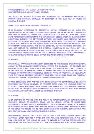IN THE NAME OF ALLAH – THE SOURCE OF MERCY – THE MOST MERCIFUL


HIGHER PLEASURES, E.G. GLEE AT LISTENING TO MUSIC.
GRATIFICATIONS, E.G. ABSORPTION IN READING.

THE BODILY AND HIGHER PLEASURES ARE "PLEASURES OF THE MOMENT" AND USUALLY
INVOLVE SOME EXTERNAL STIMULUS. AN EXCEPTION IS THE GLEE FELT AT HAVING AN
ORIGINAL THOUGHT.

DIFFICULTIES IN DEFINING INTERNAL EXPERIENCES.

IT IS PROBABLY IMPOSSIBLE TO OBJECTIVELY DEFINE HAPPINESS AS WE KNOW AND
UNDERSTAND IT, AS INTERNAL EXPERIENCES ARE SUBJECTIVE BY NATURE. IT IS ALMOST AS
POINTLESS AS TRYING TO DEFINE THE COLOUR GREEN SUCH THAT A COMPLETELY COLOUR
BLIND PERSON COULD UNDERSTAND THE EXPERIENCE OF SEEING GREEN. WHILE WE CAN NOT
OBJECTIVELY EXPRESS THE DIFFERENCE BETWEEN GREENNESS AND REDNESS, WE CAN
CERTAINLY EXPLAIN WHICH PHYSICAL PHENOMENA CAUSE GREEN TO BE OBSERVED, AND CAN
EXPLAIN THE CAPACITIES OF THE HUMAN VISUAL SYSTEM TO DISTINGUISH BETWEEN LIGHT
OF DIFFERENT WAVELENGTHS, AND SO ON. LIKEWISE, IN THE FOLLOWING SECTIONS, WE
WILL NOT ATTEMPT TO DESCRIBE THE INTERNAL SENSATION OF HAPPINESS, BUT WILL
INSTEAD CONCENTRATE ON DEFINING ITS LOGICAL BASIS. IMPORTANTLY, WE WILL TRY TO
AVOID CIRCULAR DEFINITIONS FOR INSTANCE, DEFINING HAPPINESS AS "A GOOD FEELING",
WHILE "GOOD" IS DEFINED AS BEING "SOMETHING WHICH CAUSES HAPPINESS".

IN ANIMALS

FOR ANIMALS, HAPPINESS MIGHT BE BEST DESCRIBED AS THE PROCESS OF REINFORCEMENT,
AS PART OF THE ORGANISM'S MOTIVATIONAL SYSTEM. THE ORGANISM HAS ACHIEVED ONE
OR MORE OF ITS GOALS (PURSUIT OF FOOD, WATER, SEX, SHELTER, ETC.), AND ITS BRAIN IS
IN THE PROCESS OF TEACHING ITSELF TO REPEAT THE SORT OF ACTIONS THAT LED TO
SUCCESS. BY REINFORCING SUCCESSFUL DECISION PATHS, IT PRODUCES AN EQUILIBRIUM
STATE NOT UNLIKE POSITIVE-TO-NEGATIVE MAGNETS. THE SPECIFIC GOALS ARE TYPICALLY
THINGS THAT ENABLE THE ORGANISM TO SURVIVE AND REPRODUCE.

BY THIS DEFINITION, ONLY ANIMALS WITH SOME CAPACITY TO LEARN SHOULD BE ABLE                           TO
EXPERIENCE HAPPINESS. HOWEVER, AT ITS MOST BASIC LEVEL THE LEARNING MIGHT                             BE
EXTREMELY SIMPLE AND SHORT TERM, SUCH AS THE NEARLY REFLEXIVE FEEDBACK LOOP                           OF
SCRATCHING AN ITCH (FOLLOWED BY PLEASURE, FOLLOWED BY SCRATCHING MORE AND                             SO
ON) WHICH CAN OCCUR WITH ALMOST NO CONSCIOUS THOUGHT.

IN HUMANS

WHEN SPEAKING OF ANIMALS WITH THE ABILITY TO REASON (GENERALLY CONSIDERED THE
EXCLUSIVE DOMAIN OF HUMANS), GOALS ARE NO LONGER LIMITED TO SHORT TERM
SATISFACTION OF BASIC DRIVES. NEVERTHELESS, THERE REMAINS A STRONG RELATIONSHIP
OF HAPPINESS TO GOAL FULFILMENT AND THE BRAIN'S REINFORCEMENT MECHANISM, EVEN
IF THE GOALS THEMSELVES MAY BE MORE COMPLEX AND/OR CEREBRAL, LONGER TERM, AND
LESS SELFISH THAN A LOWER ANIMAL'S GOALS MIGHT BE.

PHILOSOPHERS OBSERVE THAT SHORT-TERM GRATIFICATION, WHILE BRIEFLY GENERATING
HAPPINESS, OFTEN REQUIRES A TRADE-OFF WITH NEGATIVE REPERCUSSIONS IN THE LONG
RUN. EXAMPLES OF THIS COULD BE SAID TO INCLUDE DEVELOPING TECHNOLOGY AND
EQUIPMENT THAT MAKES LIFE EASIER BUT OVER TIME ENDS UP HARMING THE ENVIRONMENT,


       THERE IS NO GOD WORTHY OF WORSHIP EXCEPT ALLAH AND MUHAMMED (PBUH) IS THE MESSENGER OF ALLAH
 