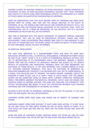 IN THE NAME OF ALLAH – THE SOURCE OF MERCY – THE MOST MERCIFUL


CAUSING ILLNESS OR WASTING FINANCIAL OR OTHER RESOURCES. VARIOUS BRANCHES OF
PHILOSOPHY, AS WELL AS SOME RELIGIOUS MOVEMENTS, SUGGEST THAT "TRUE" HAPPINESS
ONLY EXISTS IF IT HAS NO LONG-TERM DETRIMENTAL EFFECTS. UTILITARIANISM IS A THEORY
OF ETHICS BASED ON QUANTITATIVE MAXIMISATION OF HAPPINESS.

FROM THE OBSERVATION THAT FISH MUST BECOME HAPPY BY SWIMMING AND BIRDS MUST
BECOME HAPPY BY FLYING, ONLY MAN HAS THE UNIQUE ABILITIES TO THE ROUTE OF
HAPPINESS. OF ALL THE ANIMALS ONLY MAN CAN SIT AND CONTEMPLATE REALITY. OF ALL THE
ANIMALS ONLY MAN CAN DEVELOP SOCIAL RELATIONS TO THE POLITICAL LEVEL. THUS THE
CONTEMPLATIVE LIFE OF A MONK OR PROFESSOR, OR THE POLITICAL LIFE OF A MILITARY
COMMANDER OR POLITICIAN WILL BE THE HAPPIEST.

ONLY MAN IS ENDOWED WITH THE ABILITY NECESSARY TO GENERATE COMPLEX LANGUAGE
AND THROUGH THAT CAN BE USED TO DISTINGUISH BETWEEN THINGS AND FORM
DICHOTOMIES. THESE DICHOTOMIES THEN FORMED, MAN TRIES TO FIND REASONS TO LIKE
ONE SIDE OF THINGS AND HATE THE OTHER. HENCE, HE LOSES HIS ABILITY TO ROVE FREELY,
IN TRUE HAPPINESS, UNLIKE THE REST OF ANIMALS.

IN ARTIFICIAL INTELLIGENCE.

THE VIEW THAT HAPPINESS IS A REINFORCEMENT STATE CAN APPLY TO SOME NON-
BIOLOGICAL SYSTEMS AS WELL. IN ARTIFICIAL INTELLIGENCE, A PROGRAM OR ROBOT COULD
BE SAID TO BE "HAPPY" WHEN IT IS IN A STATE OF REINFORCING PREVIOUS ACTIONS THAT
LED TO SATISFACTION OF ITS PROGRAMMED GOALS. FOR INSTANCE, IMAGINE A SEARCH
ENGINE THAT HAS THE CAPACITY TO GRADUALLY IMPROVE THE QUALITY OF ITS SEARCH
RESULTS BY ACCEPTING AND PROCESSING FEEDBACK FROM THE USER REGARDING THE
RELEVANCE OF THOSE RESULTS. IF THE USER RESPONDS THAT A SEARCH RESULT IS GOOD
(I.E. PROVIDES POSITIVE FEEDBACK), THIS TELLS THE SOFTWARE TO REINFORCE (BY
ADJUSTING VARIABLES OR "WEIGHTS") THE DECISION PATH THAT LED TO THOSE RESULTS. IN
A SENSE, THIS COULD BE SAID TO "REWARD" THE SEARCH ENGINE. HOWEVER, EVEN IF THE
PROGRAM IS MADE TO ACT LIKE IT IS HAPPY, THERE IS LITTLE DOUBT THAT THE SEARCH
ENGINE HAS NO SUBJECTIVE SENSE OF BEING HAPPY. CURRENT COMPUTING TECHNOLOGY
MERELY IMPLEMENTS ABSTRACT MATHEMATICAL PROGRAMS, WHICH LACK THE CAUSAL AND
CREATIVE POWER OF NATURAL SYSTEMS. THIS DOES NOT PRECLUDE THE POSSIBILITY THAT
FUTURE TECHNOLOGIES MAY BEGIN TO BLUR THE DISTINCTION BETWEEN SUCH MACHINE
HAPPINESS AND THAT EXPERIENCED BY AN ANIMAL OR HUMAN.

SUCCESS IS NOT THE KEY TO HAPPINESS. HAPPINESS IS THE KEY TO SUCCESS. IF YOU LOVE
WHAT YOU ARE DOING, YOU WILL BE SUCCESSFUL.

HAPPINESS COMES WHEN YOUR WORK AND WORDS ARE OF BENEFIT TO YOURSELF AND
OTHERS

HAPPINESS CANNOT COME FROM WITHOUT. IT MUST COME FROM WITHIN. IT IS NOT WHAT
WE SEE AND TOUCH OR THAT WHICH OTHERS DO FOR US WHICH MAKES US HAPPY; IT IS
THAT WHICH WE THINK AND FEEL AND DO, FIRST FOR THE OTHER FELLOW AND THEN FOR
OURSELVES

WHEN ONE DOOR OF HAPPINESS CLOSES, ANOTHER OPENS; BUT OFTEN WE LOOK SO LONG
AT THE CLOSED DOOR THAT WE DO NOT SEE THE ONE WHICH HAS BEEN OPENED FOR US.



       THERE IS NO GOD WORTHY OF WORSHIP EXCEPT ALLAH AND MUHAMMED (PBUH) IS THE MESSENGER OF ALLAH
 