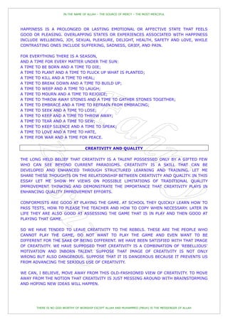IN THE NAME OF ALLAH – THE SOURCE OF MERCY – THE MOST MERCIFUL




HAPPINESS IS A PROLONGED OR LASTING EMOTIONAL OR AFFECTIVE STATE THAT FEELS
GOOD OR PLEASING. OVERLAPPING STATES OR EXPERIENCES ASSOCIATED WITH HAPPINESS
INCLUDE WELLBEING, JOY, SEXUAL PLEASURE, DELIGHT, HEALTH, SAFETY AND LOVE, WHILE
CONTRASTING ONES INCLUDE SUFFERING, SADNESS, GRIEF, AND PAIN.

FOR EVERYTHING THERE IS A SEASON,
AND A TIME FOR EVERY MATTER UNDER THE SUN:
A TIME TO BE BORN AND A TIME TO DIE;
A TIME TO PLANT AND A TIME TO PLUCK UP WHAT IS PLANTED;
A TIME TO KILL AND A TIME TO HEAL;
A TIME TO BREAK DOWN AND A TIME TO BUILD UP;
A TIME TO WEEP AND A TIME TO LAUGH;
A TIME TO MOURN AND A TIME TO REJOICE;
A TIME TO THROW AWAY STONES AND A TIME TO GATHER STONES TOGETHER;
A TIME TO EMBRACE AND A TIME TO REFRAIN FROM EMBRACING;
A TIME TO SEEK AND A TIME TO LOSE;
A TIME TO KEEP AND A TIME TO THROW AWAY;
A TIME TO TEAR AND A TIME TO SEW;
A TIME TO KEEP SILENCE AND A TIME TO SPEAK;
A TIME TO LOVE AND A TIME TO HATE,
A TIME FOR WAR AND A TIME FOR PEACE.

                                   CREATIVITY AND QUALITY

THE LONG HELD BELIEF THAT CREATIVITY IS A TALENT POSSESSED ONLY BY A GIFTED FEW
WHO CAN SEE BEYOND CURRENT PARADIGMS. CREATIVITY IS A SKILL THAT CAN BE
DEVELOPED AND ENHANCED THROUGH STRUCTURED LEARNING AND TRAINING. LET ME
SHARE THESE THOUGHTS ON THE RELATIONSHIP BETWEEN CREATIVITY AND QUALITY. IN THIS
ESSAY LET ME SHOW MY VIEWS ON POSSIBLE LIMITATIONS OF TRADITIONAL QUALITY
IMPROVEMENT THINKING AND DEMONSTRATE THE IMPORTANCE THAT CREATIVITY PLAYS IN
ENHANCING QUALITY IMPROVEMENT EFFORTS.

CONFORMISTS ARE GOOD AT PLAYING THE GAME. AT SCHOOL THEY QUICKLY LEARN HOW TO
PASS TESTS, HOW TO PLEASE THE TEACHER AND HOW TO COPY WHEN NECESSARY. LATER IN
LIFE THEY ARE ALSO GOOD AT ASSESSING THE GAME THAT IS IN PLAY AND THEN GOOD AT
PLAYING THAT GAME.

SO WE HAVE TENDED TO LEAVE CREATIVITY TO THE REBELS. THESE ARE THE PEOPLE WHO
CANNOT PLAY THE GAME, DO NOT WANT TO PLAY THE GAME AND EVEN WANT TO BE
DIFFERENT FOR THE SAKE OF BEING DIFFERENT. WE HAVE BEEN SATISFIED WITH THAT IMAGE
OF CREATIVITY. WE HAVE SUPPOSED THAT CREATIVITY IS A COMBINATION OF 'REBELLIOUS'
MOTIVATION AND INBORN TALENT. SUPPOSE THAT IMAGE OF CREATIVITY IS NOT ONLY
WRONG BUT ALSO DANGEROUS. SUPPOSE THAT IT IS DANGEROUS BECAUSE IT PREVENTS US
FROM ADVANCING THE SERIOUS USE OF CREATIVITY.

WE CAN, I BELIEVE, MOVE AWAY FROM THIS OLD-FASHIONED VIEW OF CREATIVITY. TO MOVE
AWAY FROM THE NOTION THAT CREATIVITY IS JUST MESSING AROUND WITH BRAINSTORMING
AND HOPING NEW IDEAS WILL HAPPEN.




       THERE IS NO GOD WORTHY OF WORSHIP EXCEPT ALLAH AND MUHAMMED (PBUH) IS THE MESSENGER OF ALLAH
 