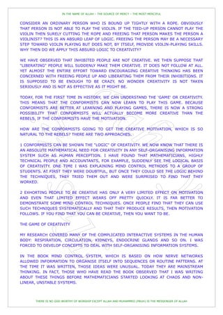 IN THE NAME OF ALLAH – THE SOURCE OF MERCY – THE MOST MERCIFUL


CONSIDER AN ORDINARY PERSON WHO IS BOUND UP TIGHTLY WITH A ROPE. OBVIOUSLY
THAT PERSON IS NOT ABLE TO PLAY THE VIOLIN. IF THE TIED-UP PERSON CANNOT PLAY THE
VIOLIN THEN SURELY CUTTING THE ROPE AND FREEING THAT PERSON MAKES THE PERSON A
VIOLINIST? THIS IS AN ABSURD LEAP OF LOGIC. FREEING THE PERSON MAY BE A NECESSARY
STEP TOWARD VIOLIN PLAYING BUT DOES NOT, BY ITSELF, PROVIDE VIOLIN-PLAYING SKILLS.
WHY THEN DO WE APPLY THIS ABSURD LOGIC TO CREATIVITY?

WE HAVE OBSERVED THAT INHIBITED PEOPLE ARE NOT CREATIVE. WE THEN SUPPOSE THAT
"LIBERATING" PEOPLE WILL SUDDENLY MAKE THEM CREATIVE. IT DOES NOT FOLLOW AT ALL.
YET ALMOST THE ENTIRE EFFORT TOWARD ENCOURAGING CREATIVE THINKING HAS BEEN
CONCERNED WITH FREEING PEOPLE UP AND LIBERATING THEM FROM THEIR INHIBITIONS. IT
IS SUPPOSED TO BE ENOUGH TO BE CRAZY. NO WONDER CREATIVITY IS NOT TAKEN
SERIOUSLY AND IS NOT AS EFFECTIVE AS IT MIGHT BE.

TODAY, FOR THE FIRST TIME IN HISTORY, WE CAN UNDERSTAND THE 'GAME' OR CREATIVITY.
THIS MEANS THAT THE CONFORMISTS CAN NOW LEARN TO PLAY THIS GAME. BECAUSE
CONFORMISTS ARE BETTER AT LEARNING AND PLAYING GAMES, THERE IS NOW A STRONG
POSSIBILITY THAT CONFORMISTS WILL ACTUALLY BECOME MORE CREATIVE THAN THE
REBELS, IF THE CONFORMISTS HAVE THE MOTIVATION.

HOW ARE THE CONFORMISTS GOING TO GET THE CREATIVE MOTIVATION, WHICH IS SO
NATURAL TO THE REBELS? THERE ARE TWO APPROACHES.

1 CONFORMISTS CAN BE SHOWN THE "LOGIC" OF CREATIVITY. WE NOW KNOW THAT THERE IS
AN ABSOLUTE MATHEMATICAL NEED FOR CREATIVITY IN ANY SELF-ORGANISING INFORMATION
SYSTEM SUCH AS HUMAN PERCEPTION. I HAVE FOUND THAT MATHEMATICIANS, HIGHLY
TECHNICAL PEOPLE AND ACCOUNTANTS, FOR EXAMPLE, SUDDENLY SEE THE LOGICAL BASIS
OF CREATIVITY. ONE TIME I WAS EXPLAINING MIND CONTROL METHODS TO A GROUP OF
STUDENTS. AT FIRST THEY WERE DOUBTFUL, BUT ONCE THEY COULD SEE THE LOGIC BEHIND
THE TECHNIQUES, THEY TRIED THEM OUT AND WERE SURPRISED TO FIND THAT THEY
WORKED.

2 EXHORTING PEOPLE TO BE CREATIVE HAS ONLY A VERY LIMITED EFFECT ON MOTIVATION
AND EVEN THAT LIMITED EFFECT WEARS OFF PRETTY QUICKLY. IT IS FAR BETTER TO
DEMONSTRATE SOME MIND CONTROL TECHNIQUES. ONCE PEOPLE FIND THAT THEY CAN USE
SUCH TECHNIQUES SYSTEMATICALLY AND THAT THEY PRODUCE RESULTS, THEN MOTIVATION
FOLLOWS. IF YOU FIND THAT YOU CAN BE CREATIVE, THEN YOU WANT TO BE.

THE GAME OF CREATIVITY

MY RESEARCH COVERED MANY OF THE COMPLICATED INTERACTIVE SYSTEMS IN THE HUMAN
BODY: RESPIRATION, CIRCULATION, KIDNEYS, ENDOCRINE GLANDS AND SO ON. I WAS
FORCED TO DEVELOP CONCEPTS TO DEAL WITH SELF-ORGANISING INFORMATION SYSTEMS.

IN THE BOOK MIND CONTROL SYSTEM, WHICH IS BASED ON HOW NERVE NETWORKS
ALLOWED INFORMATION TO ORGANISE ITSELF INTO SEQUENCES OR ROUTINE PATTERNS. AT
THE TIME IT WAS WRITTEN, THOSE IDEAS WERE UNUSUAL. TODAY THEY ARE MAINSTREAM
THINKING. IN FACT, THOSE WHO HAVE READ THE BOOK OBSERVED THAT I WAS WRITING
ABOUT THESE THINGS BEFORE MATHEMATICIANS STARTED LOOKING AT CHAOS AND NON-
LINEAR, UNSTABLE SYSTEMS.



       THERE IS NO GOD WORTHY OF WORSHIP EXCEPT ALLAH AND MUHAMMED (PBUH) IS THE MESSENGER OF ALLAH
 