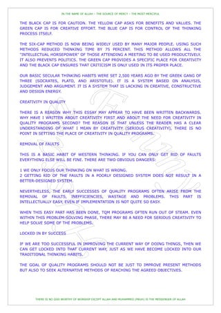 IN THE NAME OF ALLAH – THE SOURCE OF MERCY – THE MOST MERCIFUL


THE BLACK CAP IS FOR CAUTION. THE YELLOW CAP ASKS FOR BENEFITS AND VALUES. THE
GREEN CAP IS FOR CREATIVE EFFORT. THE BLUE CAP IS FOR CONTROL OF THE THINKING
PROCESS ITSELF.

THE SIX-CAP METHOD IS NOW BEING WIDELY USED BY MANY MAJOR PEOPLE. USING SUCH
METHODS REDUCED THINKING TIME BY 75 PERCENT. THIS METHOD ALLOWS ALL THE
"INTELLECTUAL HORSEPOWER" OF THOSE ATTENDING A MEETING TO BE USED PRODUCTIVELY.
IT ALSO PREVENTS POLITICS. THE GREEN CAP PROVIDES A SPECIFIC PLACE FOR CREATIVITY
AND THE BLACK CAP ENSURES THAT CRITICISM IS ONLY USED IN ITS PROPER PLACE.

OUR BASIC SECULAR THINKING HABITS WERE SET 2,500 YEARS AGO BY THE GREEK GANG OF
THREE (SOCRATES, PLATO, AND ARISTOTLE). IT IS A SYSTEM BASED ON ANALYSIS,
JUDGEMENT AND ARGUMENT. IT IS A SYSTEM THAT IS LACKING IN CREATIVE, CONSTRUCTIVE
AND DESIGN ENERGY.

CREATIVITY IN QUALITY

THERE IS A REASON WHY THIS ESSAY MAY APPEAR TO HAVE BEEN WRITTEN BACKWARDS.
WHY HAVE I WRITTEN ABOUT CREATIVITY FIRST AND ABOUT THE NEED FOR CREATIVITY IN
QUALITY PROGRAMS SECOND? THE REASON IS THAT UNLESS THE READER HAS A CLEAR
UNDERSTANDING OF WHAT I MEAN BY CREATIVITY (SERIOUS CREATIVITY), THERE IS NO
POINT IN SETTING THE PLACE OF CREATIVITY IN QUALITY PROGRAMS.

REMOVAL OF FAULTS

THIS IS A BASIC HABIT OF WESTERN THINKING. IF YOU CAN ONLY GET RID OF FAULTS
EVERYTHING ELSE WILL BE FINE. THERE ARE TWO OBVIOUS DANGERS:

1 WE ONLY FOCUS OUR THINKING ON WHAT IS WRONG.
2 GETTING RID OF THE FAULTS IN A POORLY DESIGNED SYSTEM DOES NOT RESULT IN A
BETTER-DESIGNED SYSTEM.

NEVERTHELESS, THE EARLY SUCCESSES OF QUALITY PROGRAMS OFTEN ARISE FROM THE
REMOVAL OF FAULTS, INEFFICIENCIES, WASTAGE AND PROBLEMS. THIS PART IS
INTELLECTUALLY EASY, EVEN IF IMPLEMENTATION IS NOT QUITE SO EASY.

WHEN THIS EASY PART HAS BEEN DONE, TQM PROGRAMS OFTEN RUN OUT OF STEAM. EVEN
WITHIN THIS PROBLEM-SOLVING PHASE, THERE MAY BE A NEED FOR SERIOUS CREATIVITY TO
HELP SOLVE SOME OF THE PROBLEMS.

LOCKED IN BY SUCCESS

IF WE ARE TOO SUCCESSFUL IN IMPROVING THE CURRENT WAY OF DOING THINGS, THEN WE
CAN GET LOCKED INTO THAT CURRENT WAY, JUST AS WE HAVE BECOME LOCKED INTO OUR
TRADITIONAL THINKING HABITS.

THE GOAL OF QUALITY PROGRAMS SHOULD NOT BE JUST TO IMPROVE PRESENT METHODS
BUT ALSO TO SEEK ALTERNATIVE METHODS OF REACHING THE AGREED OBJECTIVES.




       THERE IS NO GOD WORTHY OF WORSHIP EXCEPT ALLAH AND MUHAMMED (PBUH) IS THE MESSENGER OF ALLAH
 