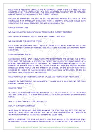 IN THE NAME OF ALLAH – THE SOURCE OF MERCY – THE MOST MERCIFUL


CREATIVITY IS NEEDED TO GENERATE THE ALTERNATIVES. OFTEN THERE IS A NEED FOR NEW
CONCEPTS. WHEN THE ALTERNATIVES HAVE BEEN GENERATED, THEN THEY CAN BE MEASURED
AGAINST EACH OTHER AND AGAINST THE CURRENT METHOD.

SUCCESS IN IMPROVING THE QUALITY OF THE EXISTING METHOD MAY LOCK US INTO
CONTINUING THAT PARTICULAR OPERATION WHEN A CREATIVE CHALLENGE WOULD HAVE
SHOWN THAT THE WHOLE OPERATION DID NOT NEED DOING AT ALL.

CHANCE OF OBJECTIVES

WE CAN IMPROVE THE CURRENT WAY OF REACHING THE CURRENT OBJECTIVE.

WE CAN FIND A DIFFERENT WAY TO REACH THE CURRENT OBJECTIVE.

WE CAN CHANGE THE OBJECTIVE ITSELF.

CREATIVITY CAN BE HELPFUL IN GETTING US TO THINK FREELY ABOUT WHAT WE ARE TRYING
TO DO. CREATIVITY OPENS UP POSSIBILITIES. CREATIVITY PROVOKES OUR THINKING ABOUT
OBJECTIVES.

VALUES AND EXPECTATIONS

PARTICULARLY IN THE HEALTH FIELD, VALUES AND EXPECTATIONS ARE COMPLEX AND CHANGE
EVERY DAY. FOR EXAMPLE, A SEVERELY ILL PATIENT MAY PREFER THE SURVEILLANCE OF A
GENERAL WARD BECAUSE FEAR IS UPPERMOST. A CONVALESCING PATIENT MAY PREFER THE
COMFORT OF PRIVACY. ONE PATIENT MAY VALUE CHARM BUT ANOTHER PREFERS BRUSQUE
EFFICIENCY. SOME PEOPLE LIKE THE FREEDOM OF CHOICE. OTHERS DO NOT WANT TO BE
BURDENED BY HAVING TO MAKE DECISIONS. SOME VALUE FULL INFORMATION, OTHERS DO
NOT WANT TO BE CONFUSED BY INFORMATION.

CREATIVITY HELPS IN THE EXPLORATION OF VALUES AND THE DESIGN OF NEW VALUES.

CHANGES IN EXPECTATIONS CAN DRAMATICALLY LOWER COSTS. HOW CAN WE GET SUCH
CHANGES IN EXPECTATIONS?

CREATIVE FOCUS

IT IS EASY TO FOCUS ON PROBLEMS AND DEFECTS. IT IS DIFFICULT TO FOCUS ON THINGS
THAT ARE GOING WELL. IT IS EVEN MORE DIFFICULT TO FOCUS ON THINGS WE DO NOT EVEN
NOTICE.

WHY DO QUALITY EFFORTS LOSE THEIR FIZZ ??

QUALITY IS NO LONGER ENOUGH

WHEN QUALITY PROGRAMS HAVE BEEN RUNNING FOR SOME TIME THE FIZZ GOES OUT OF
THEM AND THEY CAN BECOME BORING. BUT THAT IS ONLY A MINOR PROBLEM COMPARED TO
THE MORE FUNDAMENTAL ISSUES THAT I INTEND TO COVER HERE.

WATER IS NECESSARY FOR SOUP BUT SOUP IS MORE THAN WATER. IF YOU ARE GIVEN A BOWL
OF SOUP THAT IS JUST PURE WATER YOU DO NOT CRITICISE THE WATER. IF A CAR HAS A FLAT


       THERE IS NO GOD WORTHY OF WORSHIP EXCEPT ALLAH AND MUHAMMED (PBUH) IS THE MESSENGER OF ALLAH
 