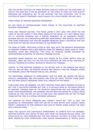 IN THE NAME OF ALLAH – THE SOURCE OF MERCY – THE MOST MERCIFUL


TIRE YOU DO NOT CRITICISE THE THREE INFLATED TIRES BUT POINT OUT THE DEFICIENCY. IN
EXACTLY THE SAME WAY IT MAY BE NECESSARY AT THIS STAGE TO POINT OUT THAT QUALITY
PROGRAMS ARE WONDERFUL BUT TO ASK WHETHER THEY ARE SUFFICIENT. THAT IS NO
CRITICISM OF QUALITY PROGRAMS, WHICH USUALLY DO A MUCH-NEEDED JOB VERY WELL.

THREE PHASES OF WESTERN BUSINESS MANAGEMENT

WE CAN BEGIN BY DISTINGUISHING THREE PHASES IN THE EVOLUTION OF WESTERN
BUSINESS MANAGEMENT.

PHASE ONE…PROBLEM SOLVING, THIS PHASE LASTED A VERY LONG TIME (FROM THE MID
1940S TO THE MID 1960S). IT WAS FIRMLY BASED ON THE SAYING: IF IT ISN‟T BROKE DON'T
FIX IT." WESTERN BUSINESS HAD A VIRTUAL MONOPOLY IN AN EXPANDING MARKET.
BUSINESS WAS SET ON A PROSPEROUS PATH AND „MAINTENANCE' WAS ENOUGH. WHY WASTE
TIME FIXING SOMETHING THAT WAS NOT BROKEN? PROBLEMS WERE A 'DEVIATION' THAT HAD
TO BE FIXED SO THAT WE COULD GET BACK TO THE PROPER PATH.

THE GANG OF THREE…THIS PHASE FITTED IN VERY WELL WITH THE NEGATIVE ORIENTATION
OF WESTERN THINKING WHICH WAS DERIVED FROM THE INFAMOUS GREEK GANG OF THREE:
SOCRATES, PLATO AND ARISTOTLE. THIS STYLE OF THINKING PLACED ARGUMENT OR
CONFRONTATION AS CENTRAL TO WESTERN THINKING CULTURE.

ARGUMENT MEANT POINTING OUT WHAT WAS WRONG IN THE OTHER PARTY'S VIEW OR
PROPOSAL. SADLY WE STILL PUT FAR TOO MUCH EMPHASIS ON THIS IN THE TEACHING OF
CRITICAL THINKING IN SCHOOLS INSTEAD OF PRODUCTIVE THINKING.

CENTRAL TO THIS WESTERN THINKING IS THE NOTION THAT IF YOU REMOVE THE FAULTS
THEN ALL WILL BE WELL. SO PROBLEM SOLVING WAS ENOUGH. FIND THE PROBLEM, DEFINE
THE PROBLEM, SOLVE THE PROBLEM AND ALL WILL BE WELL.

THE TRADITIONAL APPROACH TO 'IMPROVEMENT' WAS THE SAME. WE LOOKED FOR FAULTS,
DEFECTS, WEAKNESSES AND BOTTLENECKS AND THEN SET ABOUT PUTTING THESE RIGHT.
FAR TOO MANY QUALITY PROGRAMS TODAY STILL OPERATE ON THAT BASIS.

THEN ALONG CAME THE JAPANESE. THE MOST STRIKING THING ABOUT JAPANESE CULTURE IS
NOT THAT IT HAS EXTRA FEATURES BUT THAT IT IS WITHOUT SOME OF THE MAJOR DEFECTS
OF WESTERN THINKING SUCH AS THE NEGATIVE ORIENTATION AND EGO PROBLEMS (AND
SHORT TERM MAXIMISATION). THE JAPANESE HAD NOT BEEN INFLUENCED BY CLASSIC GREEK
THINKING SO THEY DID NOT SET OUT TO FIND WHAT WAS WRONG-THEY SET OUT TO MAKE
THINGS BETTER. THIS IS A TOTALLY DIFFERENT APPROACH.

THE JAPANESE DO SOLVE PROBLEMS AND CORRECT FAULTS BUT THAT IS ONLY THE
BEGINNING OF IMPROVEMENT. THEN THEY GO ON TO MAKE BETTER WHAT ALREADY SEEMS
PERFECT. AWARENESS OF THIS APPROACH AND LOSS OF MARKET SHARE FORCED THE WEST
INTO A SECOND PHASE.

PHASE TWO…QUALITY AND CONTINUOUS IMPROVEMENT. TO COMPETE WITH THE JAPANESE,
WESTERN BUSINESS WAS FORCED TO MOVE AWAY FROM THE PROBLEM-SOLVING PHASE. YOU
COULD SOLVE ALL YOUR PROBLEMS BUT THAT ONLY BROUGHT YOU BACK TO WHERE YOU HAD
BEEN. MEANWHILE YOUR COMPETITORS WERE MAKING IMPROVEMENTS AT POINTS, WHICH



       THERE IS NO GOD WORTHY OF WORSHIP EXCEPT ALLAH AND MUHAMMED (PBUH) IS THE MESSENGER OF ALLAH
 