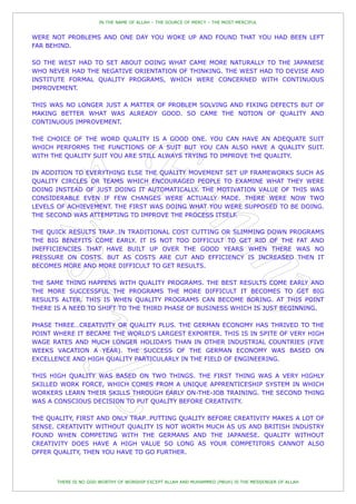 IN THE NAME OF ALLAH – THE SOURCE OF MERCY – THE MOST MERCIFUL


WERE NOT PROBLEMS AND ONE DAY YOU WOKE UP AND FOUND THAT YOU HAD BEEN LEFT
FAR BEHIND.

SO THE WEST HAD TO SET ABOUT DOING WHAT CAME MORE NATURALLY TO THE JAPANESE
WHO NEVER HAD THE NEGATIVE ORIENTATION OF THINKING. THE WEST HAD TO DEVISE AND
INSTITUTE FORMAL QUALITY PROGRAMS, WHICH WERE CONCERNED WITH CONTINUOUS
IMPROVEMENT.

THIS WAS NO LONGER JUST A MATTER OF PROBLEM SOLVING AND FIXING DEFECTS BUT OF
MAKING BETTER WHAT WAS ALREADY GOOD. SO CAME THE NOTION OF QUALITY AND
CONTINUOUS IMPROVEMENT.

THE CHOICE OF THE WORD QUALITY IS A GOOD ONE. YOU CAN HAVE AN ADEQUATE SUIT
WHICH PERFORMS THE FUNCTIONS OF A SUIT BUT YOU CAN ALSO HAVE A QUALITY SUIT.
WITH THE QUALITY SUIT YOU ARE STILL ALWAYS TRYING TO IMPROVE THE QUALITY.

IN ADDITION TO EVERYTHING ELSE THE QUALITY MOVEMENT SET UP FRAMEWORKS SUCH AS
QUALITY CIRCLES OR TEAMS WHICH ENCOURAGED PEOPLE TO EXAMINE WHAT THEY WERE
DOING INSTEAD OF JUST DOING IT AUTOMATICALLY. THE MOTIVATION VALUE OF THIS WAS
CONSIDERABLE EVEN IF FEW CHANGES WERE ACTUALLY MADE. THERE WERE NOW TWO
LEVELS OF ACHIEVEMENT. THE FIRST WAS DOING WHAT YOU WERE SUPPOSED TO BE DOING.
THE SECOND WAS ATTEMPTING TO IMPROVE THE PROCESS ITSELF.

THE QUICK RESULTS TRAP…IN TRADITIONAL COST CUTTING OR SLIMMING DOWN PROGRAMS
THE BIG BENEFITS COME EARLY. IT IS NOT TOO DIFFICULT TO GET RID OF THE FAT AND
INEFFICIENCIES THAT HAVE BUILT UP OVER THE GOOD YEARS WHEN THERE WAS NO
PRESSURE ON COSTS. BUT AS COSTS ARE CUT AND EFFICIENCY IS INCREASED THEN IT
BECOMES MORE AND MORE DIFFICULT TO GET RESULTS.

THE SAME THING HAPPENS WITH QUALITY PROGRAMS. THE BEST RESULTS COME EARLY AND
THE MORE SUCCESSFUL THE PROGRAMS THE MORE DIFFICULT IT BECOMES TO GET BIG
RESULTS ALTER. THIS IS WHEN QUALITY PROGRAMS CAN BECOME BORING. AT THIS POINT
THERE IS A NEED TO SHIFT TO THE THIRD PHASE OF BUSINESS WHICH IS JUST BEGINNING.

PHASE THREE…CREATIVITY OR QUALITY PLUS. THE GERMAN ECONOMY HAS THRIVED TO THE
POINT WHERE IT BECAME THE WORLD'S LARGEST EXPORTER. THIS IS IN SPITE OF VERY HIGH
WAGE RATES AND MUCH LONGER HOLIDAYS THAN IN OTHER INDUSTRIAL COUNTRIES (FIVE
WEEKS VACATION A YEAR). THE SUCCESS OF THE GERMAN ECONOMY WAS BASED ON
EXCELLENCE AND HIGH QUALITY PARTICULARLY IN THE FIELD OF ENGINEERING.

THIS HIGH QUALITY WAS BASED ON TWO THINGS. THE FIRST THING WAS A VERY HIGHLY
SKILLED WORK FORCE, WHICH COMES FROM A UNIQUE APPRENTICESHIP SYSTEM IN WHICH
WORKERS LEARN THEIR SKILLS THROUGH EARLY ON-THE-JOB TRAINING. THE SECOND THING
WAS A CONSCIOUS DECISION TO PUT QUALITY BEFORE CREATIVITY.

THE QUALITY, FIRST AND ONLY TRAP…PUTTING QUALITY BEFORE CREATIVITY MAKES A LOT OF
SENSE. CREATIVITY WITHOUT QUALITY IS NOT WORTH MUCH AS US AND BRITISH INDUSTRY
FOUND WHEN COMPETING WITH THE GERMANS AND THE JAPANESE. QUALITY WITHOUT
CREATIVITY DOES HAVE A HIGH VALUE SO LONG AS YOUR COMPETITORS CANNOT ALSO
OFFER QUALITY, THEN YOU HAVE TO GO FURTHER.



       THERE IS NO GOD WORTHY OF WORSHIP EXCEPT ALLAH AND MUHAMMED (PBUH) IS THE MESSENGER OF ALLAH
 