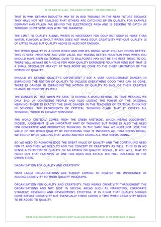 IN THE NAME OF ALLAH – THE SOURCE OF MERCY – THE MOST MERCIFUL


THAT IS WHY GERMAN INDUSTRY MAY BE IN BAD TROUBLE IN THE NEAR FUTURE BECAUSE
THEY HAVE NOT YET REALISED THAT OTHERS ARE CATCHING UP ON QUALITY. FOR EXAMPLE
GERMANY HAS FALLEN FAR BEHIND THE ELECTRONICS AREA AND IS SEEKING TO CATCH UP
THROUGH JOINT VENTURES WITH THE JAPANESE.

THE LIMIT TO QUALITY ALONE, WATER IS NECESSARY FOR SOUP BUT SOUP IS MORE THAN
WATER. FLAVOUR WITHOUT WATER DOES NOT MAKE SOUP. CREATIVITY WITHOUT QUALITY IS
OF LITTLE VALUE BUT QUALITY ALONE IS ALSO NOT ENOUGH.

THE WORD QUALITY IS A GOOD WORD AND IMPLIES DOING WHAT YOU ARE DOING BETTER.
THIS IS VERY IMPORTANT AND VERY VALID. BUT MAKING BETTER FOUNTAIN PENS WHEN YOU
SHOULD HAVE BEEN SWITCHING OVER TO BALLPOINTS MAY NOT BE THE BEST THING TO DO.
THERE WILL ALWAYS BE A NICHE FOR HIGH QUALITY EXPENSIVE FOUNTAIN PENS BUT THAT IS
A SMALL SPECIALIST MARKET. AT THIS POINT WE COME TO THE CHIEF LIMITATION OF THE
NOTION OF QUALITY.

SHOULD WE EXPAND QUALITY'S DEFINITION? I SEE A VERY CONSIDERABLE DANGER IN
EXPANDING THE NOTION OF QUALITY TO INCLUDE EVERYTHING GOOD THAT CAN BE DONE.
THERE IS DANGER IN EXPANDING THE NOTION OF QUALITY TO INCLUDE THEIR CREATIVE
CHANGE OF CONCEPT AS WELL.

THE DANGER IS THAT WHEN WE SEEK TO EXPAND A WORD BEYOND ITS TRUE MEANING WE
ONLY END UP CONFUSING PEOPLE AND ALSO LOSING THE POWER OF THE ORIGINAL
MEANING. THERE IS EXACTLY THE SAME DANGER IN THE TEACHING OF 'CRITICAL THINKING'
IN SCHOOLS. THE PROPONENTS OF CRITICAL THINKING CLAIM THAT IT COVERS ALL
THINKING, WHICH IS CLEARLY NONSENSE.

THE WORD 'CRITICAL' COMES FROM THE GREEK KRITIKOS, WHICH MEANS JUDGEMENT.
INDEED, JUDGEMENT IS AN IMPORTANT PART OF THINKING BUT THERE IS ALSO THE NEED
FOR GENERATIVE AND PRODUCTIVE THINKING. IN THE SAME WAY WE MUST NOT LOSE THE
VALUE OF THE WORD QUALITY BY PRETENDING THAT IT INCLUDES ALL THAT NEEDS DOING.
WE END UP BY DE-VALUING THAT WORD AND NOT DOING ALL THAT NEEDS DOING.

SO WE NEED TO ACKNOWLEDGE THE GREAT VALUE OF QUALITY AND THE CONTINUING NEED
FOR IT. AND THEN WE NEED TO ADD THE CONCEPT OF CREATIVITY AS WELL. THIS IS IN NO
SENSE A CRITICISM OF QUALITY OR AN ATTACK ON QUALITY. RECALL, IF YOU WILL, THAT TO
POINT OUT THAT FLATNESS OF ONE TIRE DOES NOT ATTACK THE FULL INFLATION OF THE
OTHER TIRES.

ORGANISATION FOR QUALITY AND CREATIVITY

MANY LARGE ORGANISATIONS ARE SLOWLY COMING TO REALISE THE IMPORTANCE OF
ADDING CREATIVITY TO THEIR QUALITY PROGRAMS.

ORGANISATION FOR QUALITY AND CREATIVITY…THIS MEANS CREATIVITY THROUGHOUT THE
ORGANISATIONS AND NOT JUST IN SPECIAL AREAS SUCH AS MARKETING, CORPORATE
STRATEGY, RESEARCH AND DEVELOPMENT, ETCETERA. IT IS RIGHT THAT QUALITY SHOULD
COME BEFORE CREATIVITY BUT EVENTUALLY THERE COMES A TIME WHEN CREATIVITY NEEDS
TO BE ADDED TO QUALITY.




       THERE IS NO GOD WORTHY OF WORSHIP EXCEPT ALLAH AND MUHAMMED (PBUH) IS THE MESSENGER OF ALLAH
 