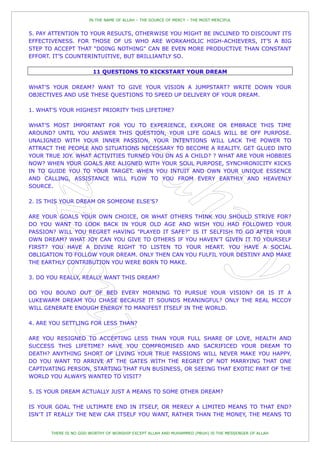 IN THE NAME OF ALLAH – THE SOURCE OF MERCY – THE MOST MERCIFUL


5. PAY ATTENTION TO YOUR RESULTS, OTHERWISE YOU MIGHT BE INCLINED TO DISCOUNT ITS
EFFECTIVENESS. FOR THOSE OF US WHO ARE WORKAHOLIC HIGH-ACHIEVERS, IT‟S A BIG
STEP TO ACCEPT THAT “DOING NOTHING” CAN BE EVEN MORE PRODUCTIVE THAN CONSTANT
EFFORT. IT‟S COUNTERINTUITIVE, BUT BRILLIANTLY SO.

                        11 QUESTIONS TO KICKSTART YOUR DREAM

WHAT‟S YOUR DREAM? WANT TO GIVE YOUR VISION A JUMPSTART? WRITE DOWN YOUR
OBJECTIVES AND USE THESE QUESTIONS TO SPEED UP DELIVERY OF YOUR DREAM.

1. WHAT‟S YOUR HIGHEST PRIORITY THIS LIFETIME?

WHAT‟S MOST IMPORTANT FOR YOU TO EXPERIENCE, EXPLORE OR EMBRACE THIS TIME
AROUND? UNTIL YOU ANSWER THIS QUESTION, YOUR LIFE GOALS WILL BE OFF PURPOSE.
UNALIGNED WITH YOUR INNER PASSION, YOUR INTENTIONS WILL LACK THE POWER TO
ATTRACT THE PEOPLE AND SITUATIONS NECESSARY TO BECOME A REALITY. GET GLUED INTO
YOUR TRUE JOY. WHAT ACTIVITIES TURNED YOU ON AS A CHILD? ? WHAT ARE YOUR HOBBIES
NOW? WHEN YOUR GOALS ARE ALIGNED WITH YOUR SOUL PURPOSE, SYNCHRONICITY KICKS
IN TO GUIDE YOU TO YOUR TARGET. WHEN YOU INTUIT AND OWN YOUR UNIQUE ESSENCE
AND CALLING, ASSISTANCE WILL FLOW TO YOU FROM EVERY EARTHLY AND HEAVENLY
SOURCE.

2. IS THIS YOUR DREAM OR SOMEONE ELSE‟S?

ARE YOUR GOALS YOUR OWN CHOICE, OR WHAT OTHERS THINK YOU SHOULD STRIVE FOR?
DO YOU WANT TO LOOK BACK IN YOUR OLD AGE AND WISH YOU HAD FOLLOWED YOUR
PASSION? WILL YOU REGRET HAVING "PLAYED IT SAFE?" IS IT SELFISH TO GO AFTER YOUR
OWN DREAM? WHAT JOY CAN YOU GIVE TO OTHERS IF YOU HAVEN‟T GIVEN IT TO YOURSELF
FIRST? YOU HAVE A DIVINE RIGHT TO LISTEN TO YOUR HEART. YOU HAVE A SOCIAL
OBLIGATION TO FOLLOW YOUR DREAM. ONLY THEN CAN YOU FULFIL YOUR DESTINY AND MAKE
THE EARTHLY CONTRIBUTION YOU WERE BORN TO MAKE.

3. DO YOU REALLY, REALLY WANT THIS DREAM?

DO YOU BOUND OUT OF BED EVERY MORNING TO PURSUE YOUR VISION? OR IS IT A
LUKEWARM DREAM YOU CHASE BECAUSE IT SOUNDS MEANINGFUL? ONLY THE REAL MCCOY
WILL GENERATE ENOUGH ENERGY TO MANIFEST ITSELF IN THE WORLD.

4. ARE YOU SETTLING FOR LESS THAN?

ARE YOU RESIGNED TO ACCEPTING LESS THAN YOUR FULL SHARE OF LOVE, HEALTH AND
SUCCESS THIS LIFETIME? HAVE YOU COMPROMISED AND SACRIFICED YOUR DREAM TO
DEATH? ANYTHING SHORT OF LIVING YOUR TRUE PASSIONS WILL NEVER MAKE YOU HAPPY.
DO YOU WANT TO ARRIVE AT THE GATES WITH THE REGRET OF NOT MARRYING THAT ONE
CAPTIVATING PERSON, STARTING THAT FUN BUSINESS, OR SEEING THAT EXOTIC PART OF THE
WORLD YOU ALWAYS WANTED TO VISIT?

5. IS YOUR DREAM ACTUALLY JUST A MEANS TO SOME OTHER DREAM?

IS YOUR GOAL THE ULTIMATE END IN ITSELF, OR MERELY A LIMITED MEANS TO THAT END?
ISN‟T IT REALLY THE NEW CAR ITSELF YOU WANT, RATHER THAN THE MONEY, THE MEANS TO


       THERE IS NO GOD WORTHY OF WORSHIP EXCEPT ALLAH AND MUHAMMED (PBUH) IS THE MESSENGER OF ALLAH
 