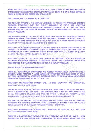 IN THE NAME OF ALLAH – THE SOURCE OF MERCY – THE MOST MERCIFUL


SOME ORGANISATIONS SUCH HAVE STARTED TO TALK ABOUT 'RE-ENGINEERING' WHICH
INTRODUCES THE CONCEPT OF CREATIVITY. INSTEAD OF DOING THE SAME THING BETTER. IS
THERE A DIFFERENT AND BETTER WAY OF DOING IT?

TWO APPROACHES TO COMPANY WIDE CREATIVITY

THE TOOL-KIT APPROACH. THE SIMPLEST APPROACH IS TO SEEK TO INTRODUCE CREATIVE
THINKING TECHNIQUES INTO THE QUALITY PROGRAMS AS TOOLS FOR ACHIEVING
CONTINUOUS IMPROVEMENT AND EVEN CHANGING CONCEPTS. IN THIS WAY THE TOOLS
BECOME AVAILABLE TO EVERYONE WORKING WITHIN THE FRAMEWORK OF THE EXISTING
QUALITY PROGRAMS.

THE INTRODUCTION OF THE TOOLS CAN BE DONE IN A FORMAT AND SYSTEMATIC MANNER
THOUGH PROPERLY TRAINED FACILITATORS OR TRAINERS. THE IMPORTANT POINT IS THAT IT
NEEDS TO BE DONE SERIOUSLY AND SHOULD NOT JUST BE A TOKEN GESTURE TOWARDS
CREATIVITY WITH SOME WEAK BRAINSTORMING SESSIONS.

CREATIVITY IN ALL AREAS IS GOING TO BE THE KEY INGREDIENT FOR BUSINESS SUCCESS. AS
TECHNOLOGY BECOMES A COMMODITY AND ALL COMPETITORS REACH THE SAME LEVEL OF
COMPETENCE, IT IS ONLY CREATIVITY SHOULD NOT BE SEEN JUST AS A SUBSET OF QUALITY
OR ONLY AS A TOOL KIT FOR QUALITY PROGRAMS.

CREATIVITY NEEDS TO EXIST IN ITS OWN RIGHT IN AN ORGANISATION WITH A NOMINATED
CHAMPION AND WHERE POSSIBLE, A CREATIVITY CENTRE. THIS CREATIVITY CENTRE CAN
THEN PROVIDE THE TRAINING AND TOOL KIT FOR THE QUALITY PROGRAM.

FIXING MISPERCEPTIONS ABOUT CREATIVITY

THERE IS A HUGE AMOUNT OF NONSENSE AND RUBBISH WRITTEN ABOUT CREATIVITY. IT IS A
SUBJECT, WHICH ATTRACTS A LARGE NUMBER OF OPERATORS WHO HAVE LOADS OF STYLE
BUT ONLY INCOMPETENTLY BORROWED SUBSTANCE. MUCH OF THE CONFUSION ARISES FROM
SOME BASIC MISPERCEPTIONS ABOUT CREATIVITY.

CREATIVITY MISPERCEPTION NUMBER                ONE.     ARTISTIC     CREATIVITY        AND    CONCEPTUAL
CREATIVITY ARE THE SAME THING.

THE WORD 'CREATIVITY' IN THE ENGLISH LANGUAGE UNFORTUNATELY INCLUDES THE ARTS.
SO IT IS SUPPOSED THAT ALL ARTISTS ARE CREATIVE. THIS IS NOT SO. MANY ARTISTS ARE
SIMPLY PRODUCTIVE STYLISTS WHO PRODUCE WITHIN A STYLE OR PERCEPTION AND
EXPRESSION. THIS HAS NOTHING WHATEVER TO DO WITH CHANGING CONCEPTS.

WE NEED TO DISTINGUISH CLEARLY BETWEEN THE CREATIVITY INVOLVED IN CHANGING
CONCEPTS AND ARTISTIC CREATIVITY. BEING ARTISTICALLY INCLINED DOES NOT MAKE A
PERSON CREATIVE OR CAPABLE OF TRAINING OTHERS IN CREATIVITY.

CREATIVITY MISPERCEPTION NUMBER               TWO.     EVERYONE       IS   CREATIVE     BUT    HAS    BEEN
UNTRAINED OR INHIBITED BY PEERS.

THERE IS A TRADITION THAT EVERYONE IS REALLY CREATIVE AND THAT WE HAVE ALL BEEN
INHIBITED BY A SCHOOL SYSTEM THAT DEMANDS THE ONE RIGHT ANSWER AND BY THE FEAR



       THERE IS NO GOD WORTHY OF WORSHIP EXCEPT ALLAH AND MUHAMMED (PBUH) IS THE MESSENGER OF ALLAH
 